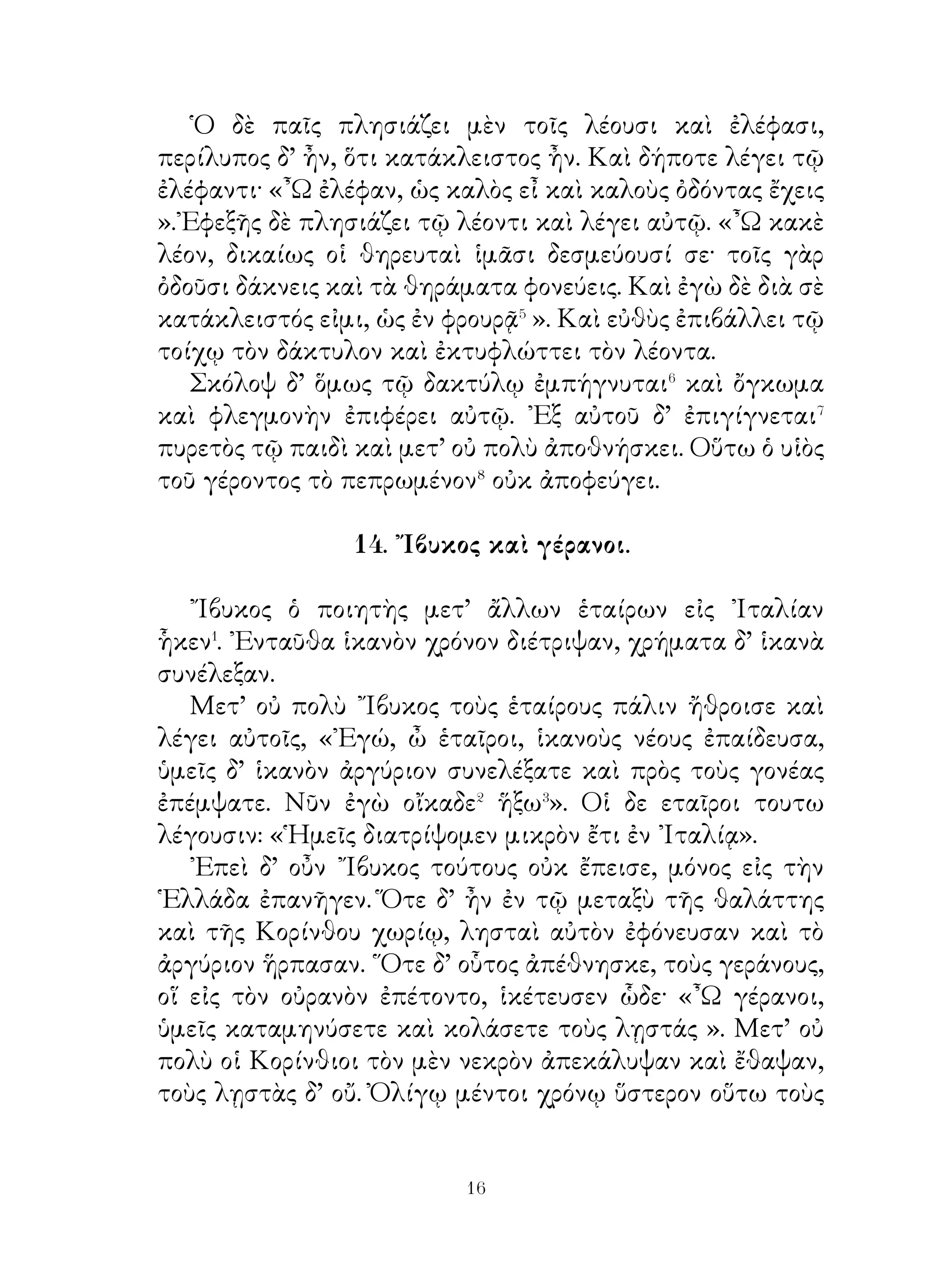τὰ πλοῖα εἰς τοὺς λιμένας κατάγουσι⁴ καὶ ἐνταῦθα μένουσιν
εἰς τὸ ἔαρ· ἄπορος γὰρ ἡ θάλαττα καὶ διὰ τὸν κρύσταλλον
καὶ διὰ τοὺς χειμῶνας. ᾽Εν δὲ ταῖς οἰκίαις οἱ ἄνθρωποι
ξύλα καίουσιν· ὅταν δ’ ἀναγκάζωνται ἔξω τοῦ οἴκου εἶναι,
πυκνοὺς χιτῶνας καὶ χλαίνας ἐνδύονται, τὰς δὲ κεφαλὰς
διφθέραις⁵ ἐγκαλύπτουσι. Πολλάκις δ’ αἱ κατ’ ἀγρὸν ὁδοὶ τῇ
χιόνι οὕτω δύσποροι⁶ γίγνονται, ὥστε τοὺς γεωργοὺς πολλὰς
ἡμέρας καὶ δὴ καὶ μῆνας τῶν γειτόνων ἀποκλείεσθαι. Τὰ δὲ
θηρία τῷ λιμῷ ἀναγκάζονται τοῖς τῶν γεωργῶν σταθμοῖς
πλησιάζειν καὶ ἁρπάζειν χῆνας καὶ ἄλλα ζῷα.

                      18. Ἀστρολόγος.

   Ὁ οὐρανὸς ἐν αἰθρίᾳι� γέμει ἀστέρων Τούτων οἱ μὲν θηρσίν
ὅμοιοί εἰσιν, οἱ δ’ ἰχθύσιν. Οἱ ἀρχαῖοι ᾤοντο τοὺς ἀστέρας καὶ
τοὺς ἀνέμους θεοὺς εἶναι καὶ ἐν τῷ αἰθέρι διατρίβειν, ἔνθα
ἀμβροσίαν� ἤσθιον και νεκταρ� ἔπινον, ωσπερ οἱ ᾽Ολύμπιοι
θεοί. Διὸ ναοὺς τοῖς ἀστράσι κατεσκεύαζον καὶ ὡς σωτῆρας
αὐτοὺς ἐν ταῖς δυστυχίαις ἐθεράπευον. Ὅσοι δὲ τὰ ἐν τῷ
οὐρανῷ ἐξήταζον ἀστρολόγοι ὠ ομάζοντο.
   Τούτων τίς ποτε εἴθιζεν⁴ ἑκάστοτε τοὺς ἀστέρας ἐξετάζειν.
Περιῆγεν⁵ οὖν τῆς νυκτὸς χειμῶνός τε κὰὶ ἔαρος κατὰ τὸ
προάστειον καὶ τοὺς ἀστέρας ἔγραφεν ἐν πινακίῳ.
   Εἶτα δ’ εἰς τὴν ἀγορὰν ἔρχεται καὶ ἔχων ἐν χερσὶ τὸ
πινάκιον ἐπεδείκνυε τοῦτο τοῖς φιλοσόφοις, τοῖς ῥήτορσι
καὶ τοῖς ἄλλοις σοφοῖς. ῎Ελεγε δ’ αὐτοῖς ὅτι τῶν ἀστέρων
οἱ μὲν πλανώμενοί⁶ εἰσιν, οἱ δ’ οὔ. Τῶν δὲ κλητήρων τῆς
ἀγορᾶς τις ὑπολαμβάνει⁷ καὶ λέγει· « ῏Ω ἑταῖρε, μάρτυρας
τοὺς θεοὺς ἔχω ὅτι σὺ ψεύδη· πλανώμενοι⁸ γὰρ οὔκ εἰσιν οἵ
ἐν τῶ ἀέρι ἀστέρες, ἀλλ’ οὗτοι οἱ ἄνθρωποι », καὶ δεικνύει
τοὺς ἐν τῇ ἀγορᾷ.


                               
 