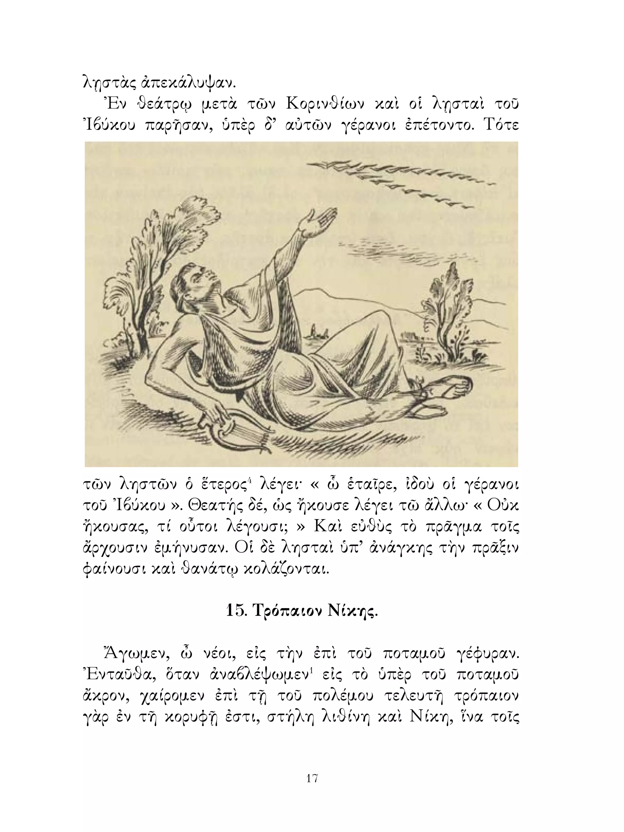 19. Μήτηρ καὶ θυγατέρες.

   Γυνή τις εἶχε δύο θυγατέρας ὀρφανὰς πατρός· ταύτας
συνάπτει� ἀνδράσι, τὴν μὲν κηπουρῷ, τὴν δ’ ἀνδρὶ κεραμεῖ.
Μετ’ οὐ πολὺ πρὸς τὴν τοῦ κηπουροῦ ἔρχεται καὶ παρ’ αὐτῆς
πυνθάνεται, πῶς μετὰ τοῦ ἀνδρὸς διάγει· ἡ δὲ λέγει· « ῾Ικανὰ
μὲν τἀγαθὰ ἐμοὶ πάρεστι� καὶ ὁ ἀνὴρ ἀγαθός ἐστιν· Εὔχομαι
δ’ ὅμως τοῖς θεοῖς, ὅπως ὄμβρῳ τὴν γῆν ἀρδεύωσιν� οὕτω
γὰρ καὶ τῇ τῆς Δήμητρος⁴ βοηθείᾳ τοῖς λαχάνοις αὔξησις
προσγίγνεται».
   ᾽Εκεῖθεν ἡ μήτηρ πρὸς τὴν θυγατέρα, τὴν τοῦ κεραμέως
σύζυγον, ἔρχεται καὶ τὰ αὐτὰ πυνθάνεται· ἡ δ’ ἀποκρίνεται·
« Τὰ μὲν ἄλλα, ὦ μῆτερ, καλῶς ἔχω. Εὔχομαι δ’ ὅμως τοῖς
θεοῖς, ἵνα ὦσιν ἡμέραι ξηραί, ὅπως ἡ κέραμος ξηρὰ ἦ ».
   ῾Η δὲ μήτηρ περίλυπος ἀπέρχεται καὶ λέγει· « ῏Ω Δήμητερ
καὶ οἱ ἄλλοι θεοί, ἀληθῶς οὐκ οἶδα⁵, ποτέρᾳ⁶ τῶν θυγατέρων
τὴν ἀρωγὴν ὑμῶν αἰτήσω⁷ ».

                   20. Γέρων ξυλοκόπος.

   Γέροντα ξυλοκόπον τὸ γῆρας κατέτρυχε�· τῷ γὰρ γήρᾳ
πρόσεστι� πολλὰ τὰ δεινά�. ᾽Επειδὴ δὲ τοῦτον οὐδεὶς
ἐθεράπευεν, ἵνα τὰ ἐπιτήδεια⁴ ἔχη, καθ’ ἑκάστην ξύλα ἐκ
τοῦ δρυμῶνος ἔκοπτε καὶ εἰς τὸ ἄστυ ταῦτα ἐπὶ τῶν ὤμων
ἐκόμιζε. Πέρας⁵ δ’ ὅμως τῶν δεινῶν οὕτως οὐκ ἦν καὶ διῆγε
τὸν βίον μετὰ πόνου· τῷ γὰρ γήρᾳ καὶ τῆ λιτῆ διαίτη
ἀσθενὴς ἦν καὶ σπανίως μετελάμβανε⁶ κρεῶν῾ ἔστι δ’ ὅτε⁷
μονον μικρά τεμάχια ἄρτου καὶ κρεῶν παρὰ τῶν κατοίκων
ἐλάμβανεν ὡς γέρα⁸ τοῦ γήρως, ἀλλὰ καὶ ταῦτα οὐχ ἱκανὰ
ἦν λῦσαι αὐτὸν τῶν πόνων καὶ τοῦ γήρως.
   Καί ποτε διὰ τὸν πόνον τῆς ὁδοῦ τὸ φορτίον ἀπορρίπτει


                           0
 