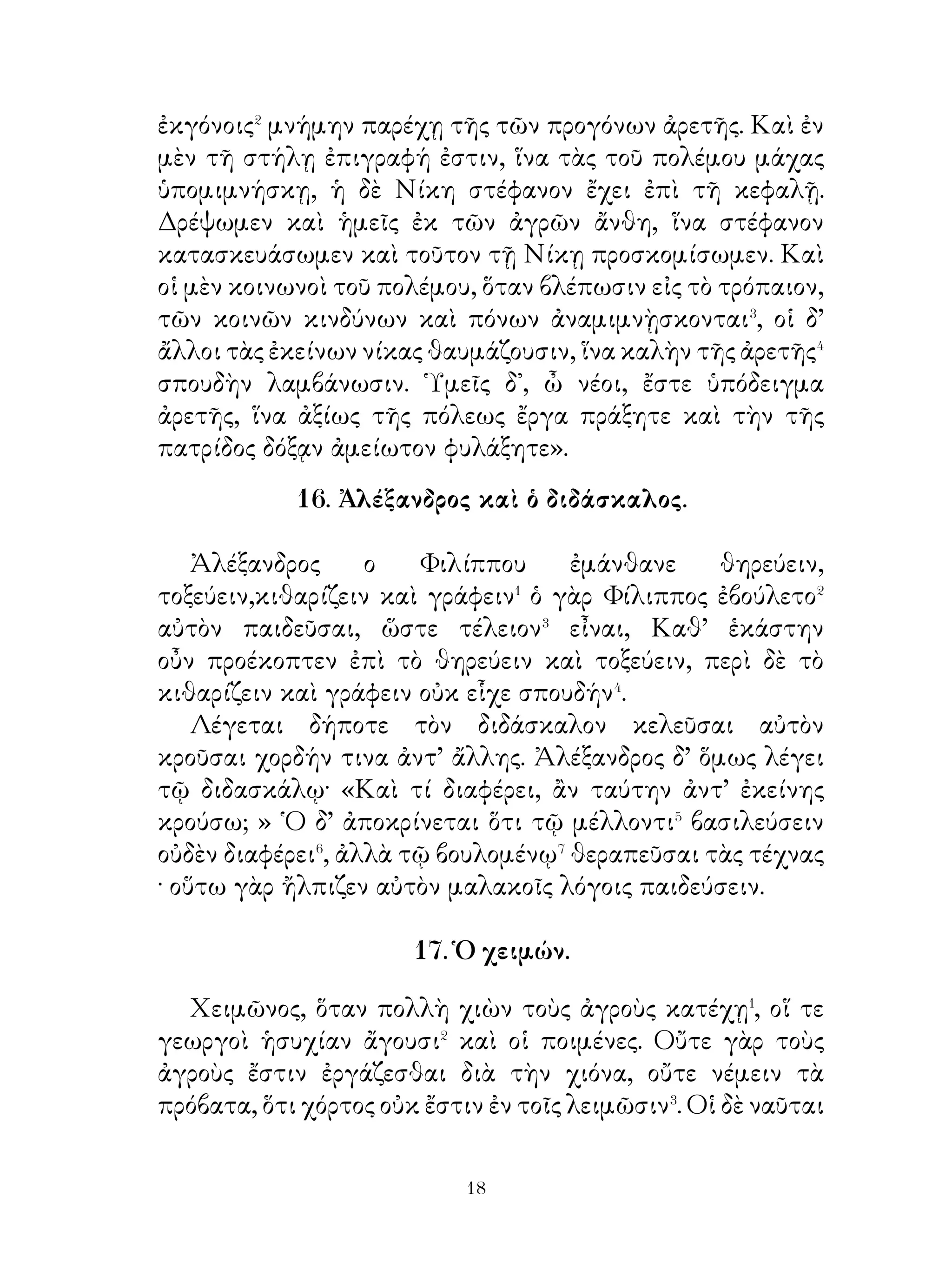 κατὰ γῆς καὶ ἱκετεύει τὸν θάνατον πέρας τῶν δεινῶν
παρέχειν αὐτῷ. Αἴφνης ὁ θάνατος ἐπιφαίνεται καὶ
πυνθάνεται παρὰ τοῦ γέροντος, διατὶ αὐτὸν ἐπικαλεῖται⁹. Ὁ
δὲ γέρων ἀποκρίνεται· « ἵνα τὸ φορτίον ἄρῃς�⁰ ».

                      21. Τὰ Τέμπη.

   Τὰ Τέμπη� τὰ Θεσσαλικὰ χῶρός ἐστι μεταξὺ τοῦ
᾽Ολύμπου καὶ τῆς ῎Οσσης. ῎Ορη δὲ ταῦτα ὑπερύψηλά ἐστι
καὶ σχίζεται, οἷον� ὑπὸ θείας φροντίδος. Χωρίον� οὕτω
γίγνεται τὸ μὲν μῆκος ἐπὶ τεσσαράκοντα σταδίους, τὸ δὲ
πλάτος σχεδὸν πλέθρου⁴.




   ᾽Εν τούτῳ ἄλση ἐστὶ καὶ δάση σκιερὰ καὶ πλῆθος ἀνθέων.
῎Ορνιθες δ’ ἡδέως⁵ ᾄδουσι καὶ τῷ μέλει⁶ τὸν κάματον τῶν
ὁδοιπόρων ἀφανίζουσι. Διὰ μέσου δὲ τῶν Τεμπῶν ὁ Πηνειὸς
ποταμὸς ῥεῖ, εἰς ὅν⁷ χείμαρροι και ῥύακες ἐμβάλλουσι. Τούτου
αἱ πηγαὶ ἐν τοῖς ὄρεσίν εἰσιν.


                              
 