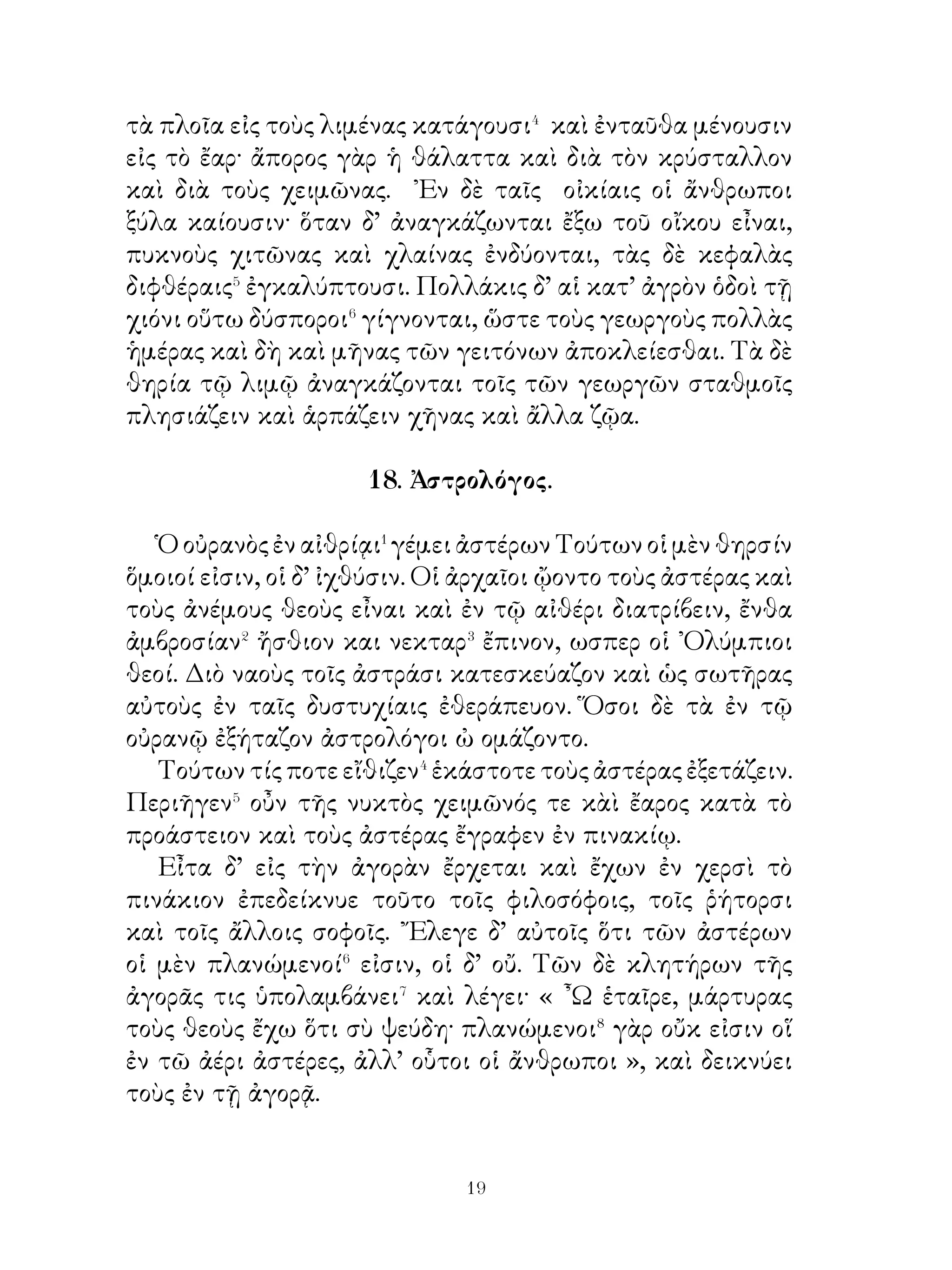 ῎Εχει δ’ οὕτω διατριβὰς ποικίλας ὁ τόπος οὐκ ᾀνθρωπίνης
χειρὸς ἔργα, ἀλλὰ φύσεως· ἐν δὲ τῷ ὄρει ᾽Ολύμπῳ, ὅς
ὑπέρκειται⁸ τῶν Τεμπῶν, οἱ δώδεκα ᾽Ολύμπιοι θεοὶ τὸ
πάλαι τὰς κατοικίας εἶχον καὶ ἥδοντο⁹ ἐπὶ τῆ θέᾳ τῶν
Τεμπῶν καὶ τῷ μέλει τῶν ὀρνίθων.

                  22. Ἀθηναῖοι ἄνδρες.
   Αἱ Ἀθῆναι πατρὶς ἀνδρῶν σοφῶν, ποιητῶν, ῥητόρων καὶ
στρατηγῶν ἦν. ᾽Εν� τοῖς σοφοῖς καταλέγουσι� Σωκράτη καὶ
Πλάτωνα, ἐν τοῖς ποιηταῖς Σοφοκλέα καὶ Εὐριπίδην, ἐν τοῖς
ῥήτορσι Δημοσθένη καὶ Αἰσχίνην, ἐν δὲ τοῖς στρατηγοῖς
Περικλέα καὶ Θεμιστοκλέα.
   Τῷ Σωκράτει οἱ νέοι συνῆσαν� καὶ φιλοσοφίαν
ἐδιδάσκοντο, τοῦ δὲ Σοφοκλέους καὶ Εὐριπίδου τὰ ἔργα
ἔτερπεν ἐν τῷ θεάτρῳ τοὺς θεατάς. Τῷ Δημοσθένει καὶ
Αἰσχίνῃ ὁ δῆμος ἐν τῆ ἐκκλησίᾳ προσεῖχε καὶ αὐτῶν
ἀσμένως⁴ ἤκουε· Περικλέους ἡ ἀρχὴ « χρυσοῦς αἰὼν »
τῶν Ἀθηνῶν ὠνομάζετο. Θεμιστοκλέα δέ, ὅτι αἴτιος τῆς
ἐν Σαλαμῖνι ἥττης τῶν βαρβάρων ἦν, οἱ ῞Ελληνες ἐν τιμῆ
εἶχον.

                   23. Λητὼ καὶ Νιόβη.

   Λητοῦς� δύο παῖδες γίγνονται, Ἀπόλλων καὶ Ἄρτεμις.
Νιόβη� δ’ ἐν Θήβαις ἑπτὰ μὲν υἱούς, ἑπτὰ δὲ θυγατέρας
τίκτει. ᾽Επαίρεται� οὖν ἐπὶ εὐτεκνίᾳ Νιόβη καὶ λέγει· « ᾽Εγὼ
Λητὼ ὑπερβάλλω· ἐμοὶ μὲν γὰρ τέτταρες καὶ δέκα παῖδές
εἰσι, Λητοῖ δὲ μόνον δύο ». Μάτην αἱ ἄλλαι γυναῖκες τῆ
τῶν λόγων πειθοῖ συμβουλεύουσι τῆ Νιόβη σέβειν⁴ Λητώ,
ἀλλ᾽ οὐδὲν ἤνυον⁵.
   Λητὼ δ’ ἐπεὶ ταῦτα μανθάνει, ὀργίζεται τῆ Νιόβη, ὅτι


                           
 