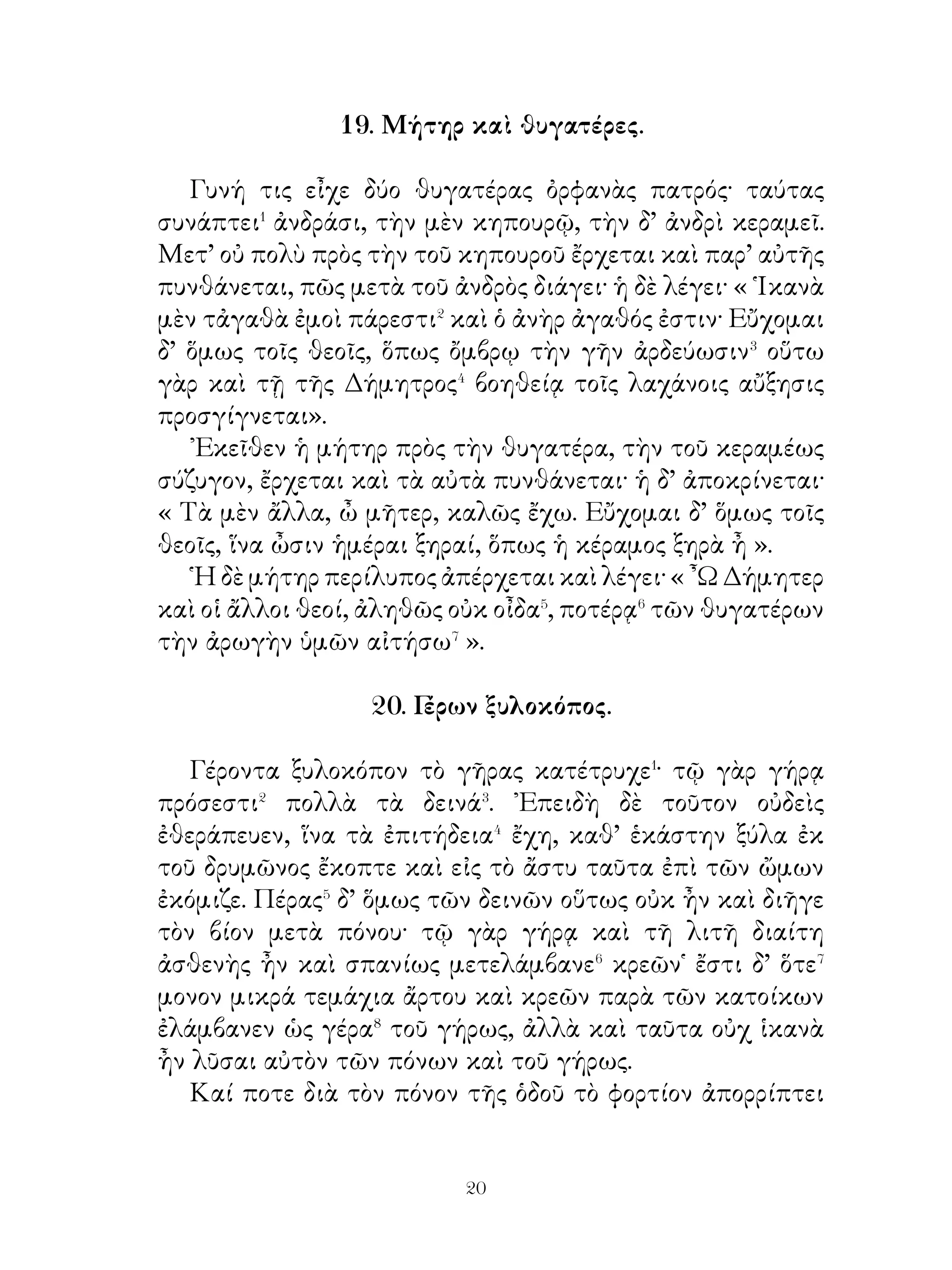 οὐκ ἔχει αἰδῶ⁶ πρὸς τοὺς θεοὺς καὶ τούτοις διαγωνίζεται. Διὸ
παροξύνει τὸν Ἀπόλλωνα καὶ Ἄρτεμιν κατὰ τῶν παίδων
τῆς Νιόβης· καὶ τοὺς μὲν παῖδας Ἀπόλλων κατετόξευσε, τὰς
δὲ θυγατέρας Ἄρτεμις.
   Νιόβη δὲ περίλυπος ἀπολείπει Θήβας, καὶ πρὸς τὸν




πατέρα εἰς Σίπυλον τῆς Ἀσίας ἔρχεται. ᾽Ενταῦθα εὔχεται
τῷ Διὶ καὶ εἰς λίθον ὑπ’ αὐτοῦ μεταβάλλεται. ᾽Εκ τούτου δὲ
χεῖται⁷ δάκρυα ἐκ τοῦ λίθου νυκτός τε καὶ ἡμέρας.

               24. Διογένης� καὶ Κορίνθιοι.

   Ὅτε Φίλιππος ἐπεβούλευε τοῖς Κορινθίοις καὶ
παρεσκευάζετο ἐπελαύνειν� τῇ πόλει αὐτῶν, οἱ ἄρχοντες
παρεκελεύοντο� τοῖς πολίταις τὸ τεῖχος ἐπισκευάζειν. Οἱ
δὲ ἐμιμνήσκοντο⁴ μὲν τῆς παλαιᾶς δόξης, ὅτι πρώτη τῶν


                              
 