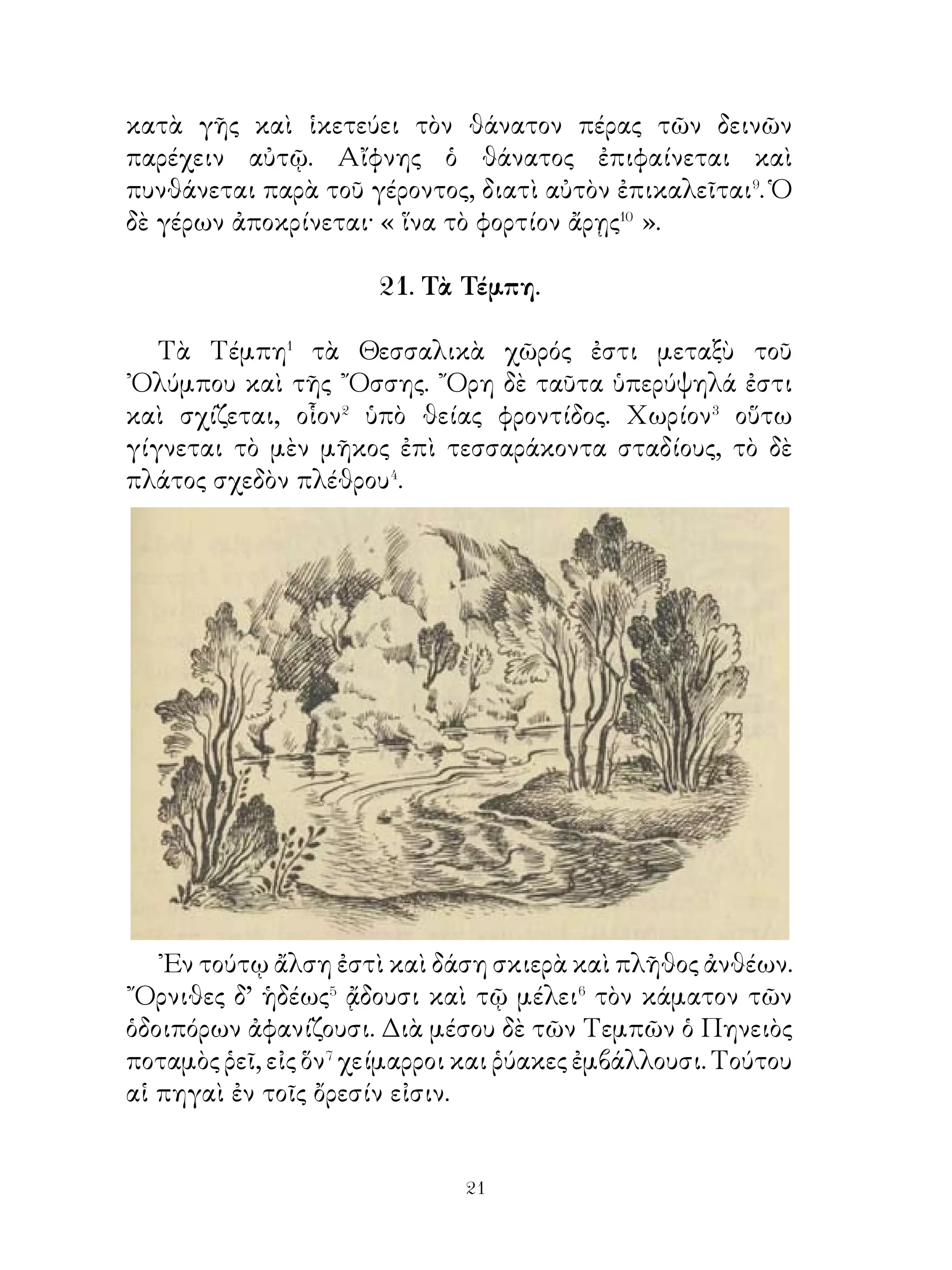 ῾Ελληνίδων της πόλεων ἦν, μετελάμβανον δὲ τοῦ ἔργου· καὶ
ὁ μὲν προσέφερε τοῖς τειχοποιοῖς λίθους, ὁ δ’ ὑπεστήριζε
τὴν ἔπαλξιν, οὐδεὶς δ’ ἔληγε⁵ τοῦ ἔργου πρὸ τῆς ἑσπέρας.
῾Ωμοίαζεν οὖν ἡ πόλις ἐργαστηρίῳ καὶ οἱ ἄνδρες ἐπεμέλοντο
τῶν τε ὅπλων καὶ τῆς ἀμύνης.
   Διογένης δ’ ὁ φιλόσοφος, ἐπεὶ οὐδεὶς αὐτῷ ἔλεγε
μεταλαμβάνειν τοῦ ἔργου, ἐκύλιε καὶ αὐτὸς τὸν πίθον
ἐχόμενος⁶ αὐτοῦ στερρῶς. Ὅτε δέ τις τῶν φίλων λέγει αὐτῷ
« διατί κυλίεις, ὦ Διόγενες, τὸν πίθον; », ἀποκρίνεται « ἵνα
μὴ μόνος ἀμέτοχος τῆς ἐργασίας ὦ ».

           25. Ἀγησίλαος ἐν Αὐλίδι Βοιωτίας.

    ᾽Επεὶ οἱ Σπαρτιᾶται ἡγεμόνες ἐν ῾Ελλάδι ἐγεγόνεσαν,
ἐκέλευσαν Ἀγησίλαον πορεύεσθαι εἰς Ἀσίαν ἀπαλλάξοντα�
τῶν δεινῶν τοὺς ἐν ᾽Ασίᾳ ῞Ελληνας. Ἀγησίλαος δὲ
παρεσκευάκει θυσίαν ἐν Αὐλίδι, ἔνθαπερ λέγουσι καὶ
Ἀγαμέμνονα, ὅτε ἐπὶ Τροίαν ἐστράτευε, τεθυκέναι. ῾Ιππεῖς
δ’ ὅμως τῶν Βοιωτῶν τὰ ἐπὶ τοῦ βωμοῦ ἱερὰ διερρίφεσαν καὶ
τοὺς στρατιώτας τοῦ Ἀγησιλάου ἐδεδιώχεσαν.
    Ἀγησίλαος δὲ τοῖς βοιωτάρχοις� ἐμήνυσεν· « ᾽Εγώ τε καὶ
οἱ ἐμοὶ στρατιῶται οἰόμεθα οὐδὲν κακὸν ὑμῖν πεπραχέναι.
῾Υμεῖς δ’ ὅμως τὰ ἱερά τε ἐκ τοῦ βωμοῦ διερρίφατε καὶ
δεδιώχατε τοὺς μέλλοντας θύσειν. ᾽Επεὶ οὖν ταῦτα
πεπράχατε, τοὺς θεοὺς πολεμίους ἕξετε ». Εὐθὺς δὲ μετὰ
τοῦτο ᾤχετο εἰς ῎Εφεσον.

                 26. ῾Η χώρα τῶν Ἰνδῶν.

  ῾Η χώρα τῶν ᾽Ινδῶν ποταμοὺς εὑρεῖς καὶ βαθεῖς ἔχει.
Οὗτοι τὰς πηγὰς ἐν τοῖς ὄρεσιν ἔχουσιν, ἔνθα τὸ ἔδαφος


                           
 
