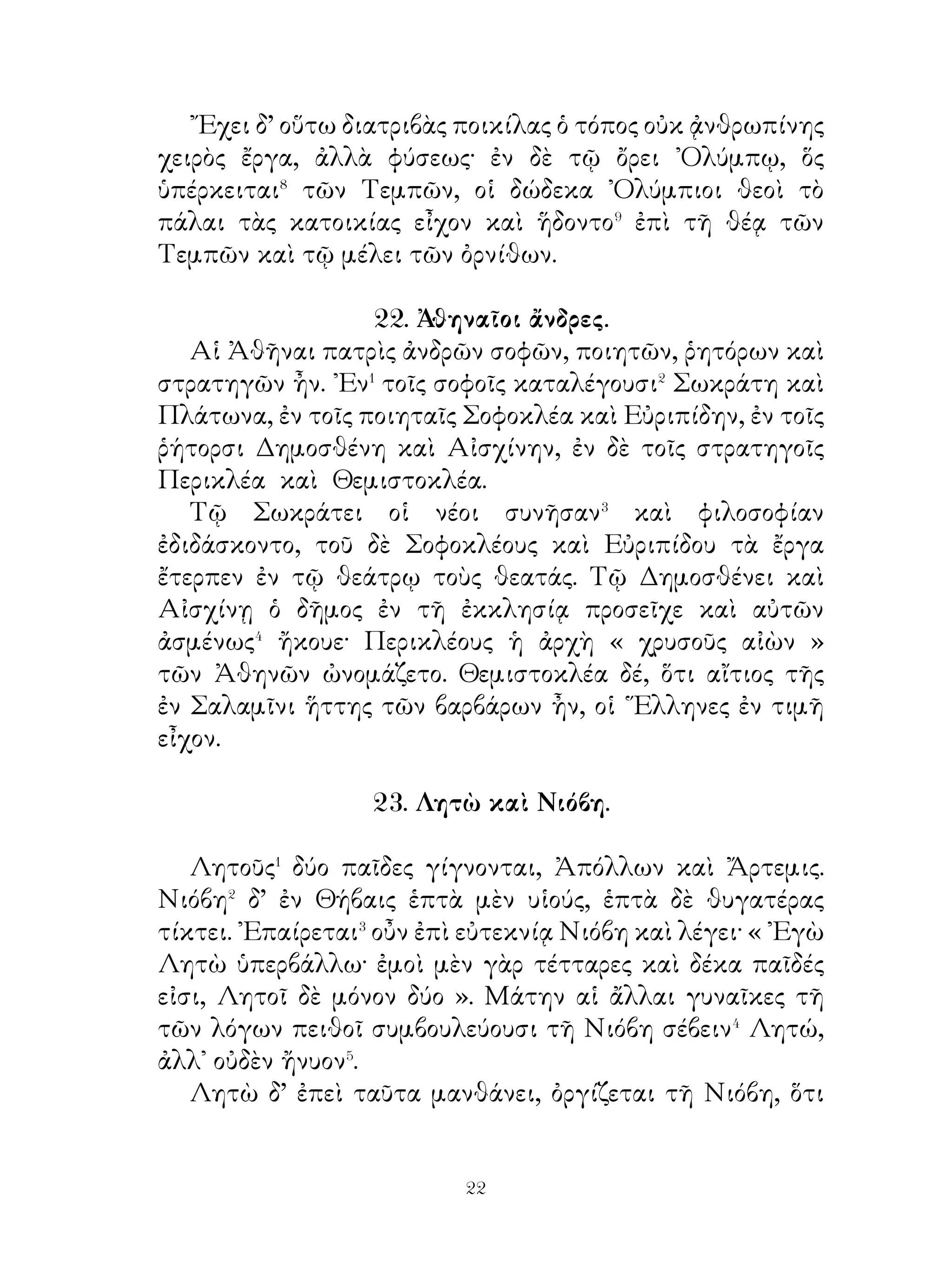τραχύ ἐστι. ᾽Ενταῦθα τὸ μὲν πλάτος τρίπηχύ ἐστι, διπήχεις
δὲ σχεδόν εἰσι τὸ βάθος. Προϊόντες� δ’ εὑρεῖς γίγνονται
καὶ ταχεῖς διὰ τῆς πεδιάδος φέρονται. Γέμουσι δ’ ἡδέων
ἰχθύων, οὓς� οἱ ἁλιεῖς ἐν βραχεῖ χρόνῳ ἁλιεύουσι· τὰ ᾠὰ δὲ
τῶν ἰχθύων ἡδέα ἐστί. Χειμῶνος οἱ ποταμοὶ τοῖς γλυκέσιν
ὕδασι καλύπτουσι τὰ εὐρέα πεδία καὶ παχεῖαν τὴν γῆν
κατασκευάζουσι· φύονται� δὲ ἄμπελοι εὐβότρυες⁴. ᾽Εκ δὲ τῶν
ἐτησίων⁵ βρέχεται ἡ ᾽Ινδικὴ θερινοῖς ὄμβροις καὶ καρποὺς
ἡδεῖς καὶ ἀφθόνους φέρει. Τρέφει δ’ ἡ χώρα καὶ πλῆθος βοῶν
καὶ προβάτων, ἃ παχείας τὰς οὐρὰς ἔχει.
                  27. Γέρων ἐν ᾽Ολυμπίᾳ.

   ῾Η ᾽Ολυμπία τὸ πάλαι τόπος ἱερὸς ἦν. Ἅπας δ’ ὁ χῶρος
οὗτος ὑλήεις� καὶ ἄξιος θέας ἦν καὶ παντοδαπῶν ἀνθέω ἔγεμε.
Ποταμοὶ δὲ δινήεντες� καὶ ἰχθυόεντες τοῦτον διέτεμνον.
᾽Ενταῦθα ἱερὸν αἰγλῆεν� τοῦ Διὸς ἐν τῷ ἄλσει ἦν καὶ χωρίον
ὅμοιον θεάτρῳ, ὃ στάδιον ὠνομάζετο.
   ᾽Ενταῦθα τὰ ᾽Ολύμπια κατὰ πᾶν τέταρτον ἔτος ἐγίγνετο.
᾽Εκ πασῶν τότε τῶν ῾Ελληνικῶν πόλεων θεωροὶ⁴ εἰς
᾽Ολυμπίαν ἔσπευδον. Τούτοις πᾶσι ξένια⁵ ὑπὸ τῶν ῾Ελλήνων
παρεσκευάζετο.
   ᾽Ενταῦθά ποτε γέρων θεωρὸς ἔρχεται καὶ ἕδραν οὐχ
ηὕρισκεν· ὑπὸ πάντων δ’ ὑβρίζετο⁶ καὶ οὐδεὶς ἑκὼν προσέφερεν
αὐτῷ ἕδραν. ᾽Επεὶ δὲ πρὸς Λακεδαιμονίους ἔρχεται, πάντες
οἱ ἄνδρες σπεύδουσιν εἴκειν⁷ αὐτῷ καὶ προσέφερον ἕδρα.
αἰσχρὸν⁸ γὰρ πᾶσιν ἐδόκει⁹ γέροντας περιπαίζειν.
   ῾Ως δὲ τοῦτο οἱ ἄλλοι ῞Ελληνες αἰσθάνονται, πάντες
ἐκ τῶν ἑδρῶν ἀνεγείρονται καὶ ἐπιδοκιμάζουσι τὸ ἦθος�⁰
τῶν Σπαρτιατῶν. ῾Ο δὲ γέρων λέγει· « Οἴμοι, πάντες μὲν
οἱ ῞Ελληνες γιγνώσκουσι τὰ καλά, ἑκόντες δὲ μόνοι οἱ
Λακεδαιμόνιοι πράττουσι ».


                              
 