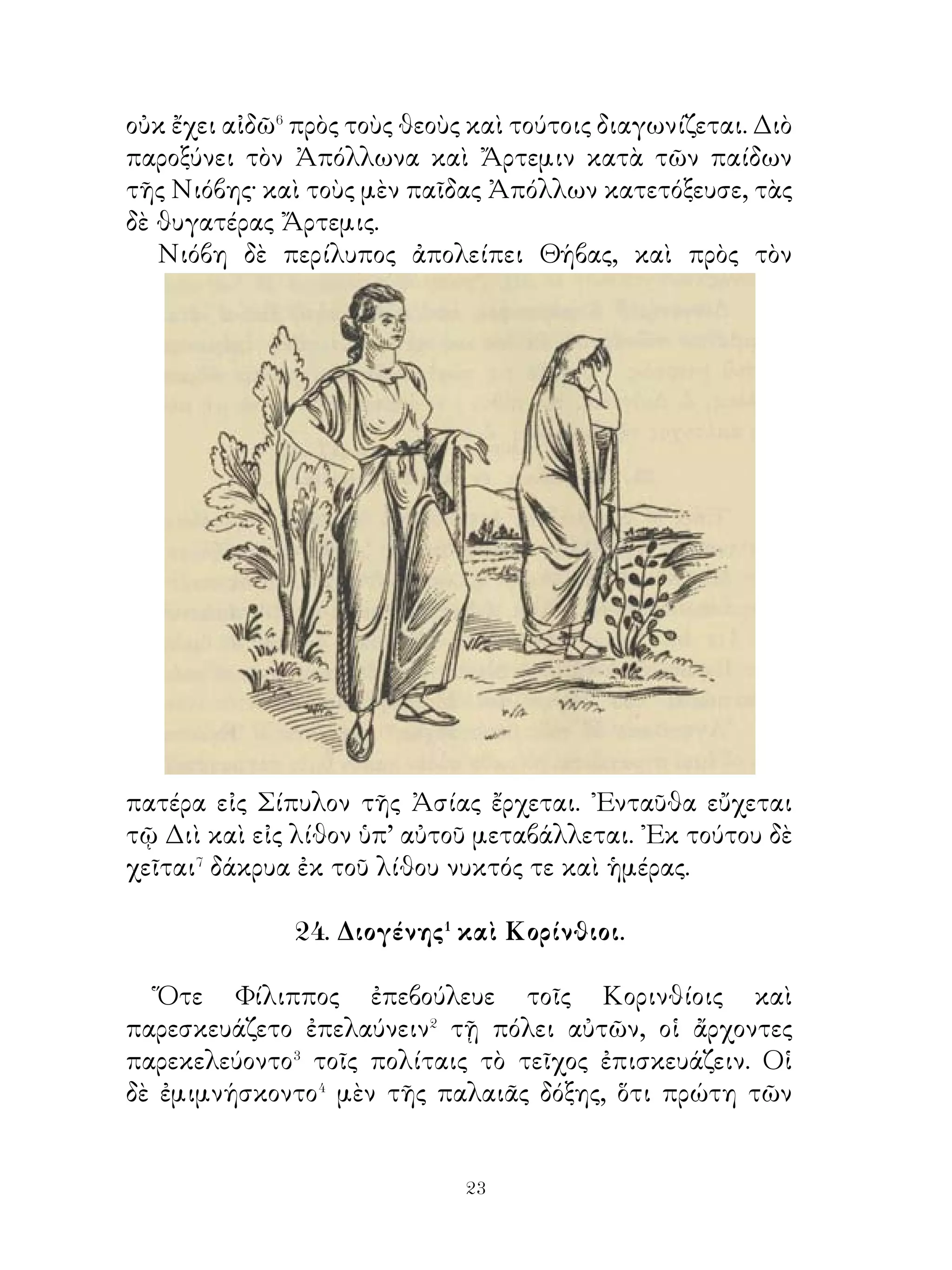 28. Διογένης καὶ δοῦλος.

   ῎Επηλύς� ποτε πένης εἰς Ἀθήνας γίγνεται καὶ δοῦλος τῷ
φιλοσόφῳ Διογένει προσέρχεται. Τῷ δὲ χρόνῳ ἀποφαίνεται�
βλὰξ καὶ ἅρπαξ ἅμα. Τοῦτον οὖν Διογένης διὰ τὸ βλᾶκα καὶ
ἅρπαγα εἶναι δὶς� καὶ τρὶς τῆς ἠμέρας ἔδερε· τὸ γὰρ ἦθος
ὅμοιος τετράποσι θηρίοις ἦν. ῾Ο δὲ δοῦλος ἄπελπις⁴ ἐκ τούτου
ἦν καὶ κρύφα ἐκ τοῦ οἴκου φεύγει.
   Διογένης δ’ ὅμως τὸν φυγάδα οὐ διώκει⁵ « αἰσχρὸν γάρ
», ἔλεγε, «τὸν μὲν δοῦλον ἄνευ τοῦ Διογένους ὑπομένειν
διάγειν, Διογένη δ’ ἄνευ τοῦ δούλου οὔ ».

                        29. ῾Ερμῆς.

   ῾Ερμῆς ἐν σπαργάνοις ἔτι ὢν εἰς Πιερίαν παραγίγνεται�
κλέψων τὰς βοσκούσας ἐνταῦθα βοῦς τοῦ Ἀπόλλωνος.
Κομίσας δ’ αὐτὰς εἰς τὴν πόρρω εὑρισκομένην Πύλον ἐν
σπηλαίῳ ἀπέκρυψεν. ᾽Εκεῖθεν εἰς Κυλλήνην ᾤχετο, ἔνθα
εὑρίσκει πρὸ ἄντρου χελώνην νεμομένην�. ᾽Εθέλων δὲ
κατασκευάσαι λύραν ἐκ τοῦ περιβάλλοντος τὴν χελώνην
κύτους� ἐφόνευσε αὐτήν.
   Ἀπόλλων δ’ εἰς Κυλλήνην ἔρχεται καὶ τοὺς, ἐνταῦθα
διαμένοντας ἀνακρίνων πυνθάνεται, εἰ τὸν κλέψαντα τὰς
βοῦς γιγνώσκουσιν, ἐπαγγελλόμενος⁴ τῷ μηνύσοντι⁵ τὰς
βοῦς χάριν ἕξειν. Οὗτοι δὲ λέγουσιν ὡς οὐκ ἐγίγνωσκον τὸν
ἡρπακότα ταύτας. Ἀπόλλων δὲ μανθάνει τὸν κεκλοφότα ἐκ
τῆς μαντικῆς. Εὐθὺς δὲ πρὸς τὴν Μαῖαν μητέρα οὖσαν τοῦ
῾Ερμοῦ παραγίγνεται καὶ τὸν παῖδα μηνύει. ῾Η δὲ δεικνύει
τοῦτον ἐν σπαργάνοις ὄντα.
   Ἀπόλλων δ’ ὅμως οὐ πιστεύσας τῆ μητρὶ ἐκόμισε τὸν
παῖδα εἰς τοὺς θεούς. ᾽Επεὶ δὲ οἱ θεοὶ ἐκέλευσαν, ἔλεγε τῷ


                           
 