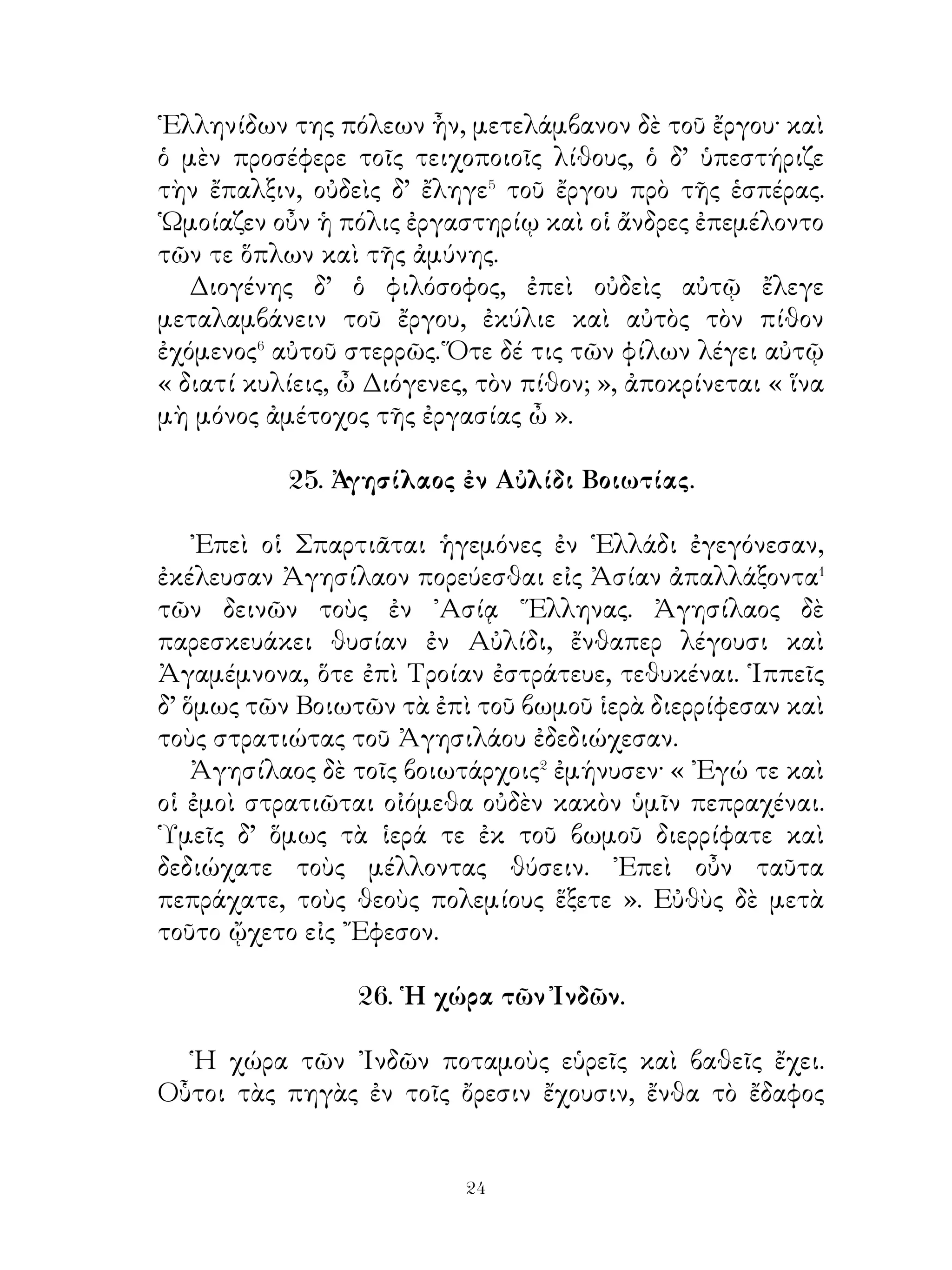 ὄντι κεκλοφέναι τὰς βοῦς κάὶ κεκρυφέναι ταύτας ἐν σπηλαίῳ.
῎Ερχεται οὖν Ἀπόλλων εἰς Κυλλήνην καὶ εὑρίσκει τὰς βοῦς.
Ἀκούσας δὲ ἐνταῦθα τῆς λύρας χαρίζεται αὐτῷ τὰς βοῦς
καὶ διδάσκει τὴν μαντικήν. Ζεὺς δὲ τὸν ῾Ερμῆν κήρυκα τῶν
ὑποχθονίων⁶ θεῶν ἀναγορεύει.

                 30. Πᾶν μέτρον ἄριστον.

   ῎Εστι παροιμία. ῎Εστε ἐγκρατείς καὶ μηδὲν ἄγαν πράττετε·
ἡ γὰρ ὑπερβολὴ τοῖς ἀνθρώποις ἀεὶ λύπην παρέχει. Τὴν
μετρίαν δίαιταν διώξατε�. η γαρ ακολασια ταύτης πολλών
κακῶν αἰτία ἐστίν. Ἄγε δή, ὦ φίλε, κάτεχε πεῖναν καὶ δίψαν
καὶ φεῦγε τὰς ἄλλας ἐπιθυμίας· πολλοὶ γὰρ ἐν μεσταῖς
τραπέζαις διεφθείρουσι δίψαν ἐσθλῶν� ἔργων. Εἰ δὲ δόξαν καὶ
τιμὴν διώκεις, ἡ τόλμη μὴ ἀρχέτω� σωφροσύνης. Θαύμασον
δὲ καὶ τοὺς τὴν φιλαργυρίαν φεύγοντας· λέγουσι γὰρ ταύτην
ῥίζαν τῶν ἀδικιῶν εἶναι. Γυμνάσατε τό τε σῶμα καὶ τὴν
ψυχὴν ἐπ’ ἀρετὴν καὶ ἀποβλέψατε πρὸς τοὺς ἐν μετρίᾳ
διαίτη διάγοντας. Μάλιστα δὲ οἱ λόγοι μέτρον ἐχόντων καὶ
φευγόντων τὴν ὑπερβολήν· ἡ γὰρ τῆς γλώττης ἀκολασία
πολλοῖς λύπην καὶ αἰσχύνην φέρει. ῎Ισθι οὖν φιλαλήθης, ὦ
φίλε, καὶ μὴ πολλὰ λέγε, ἀλλὰ καλά· οὐ γὰρ ἐν τῷ πολλῷ τὸ
εὖ, ἀλλ’ ἐν τῷ εὖ τὸ πολύ. Ὀρθῶς δ’ ἔτι καὶ νῦν ἔχει ὁ λόγος·
« ῾Η γλῶττα πολλῶν ἐστι κακῶν αἰτία ».

                    31. Οἱ Σπαρτιᾶται.
                Α΄. Σπαρτιατῶν ἀνατροφὴ.

   Οἱ Σπαρτιᾶται παῖδες ἀπὸ μικρᾶς ἡλικίας ἐπαιδεύοντο,
ὥστε σώφρονες εἶναι. Ἀπὸ τοῦ ἑβδόμου ἔτους οἱ ἄρρενες
ἐν κοινοῖς συσσιτίοις ἐσιτίζοντο� καὶ ἐτρέφοντο συνήθως

                               
 