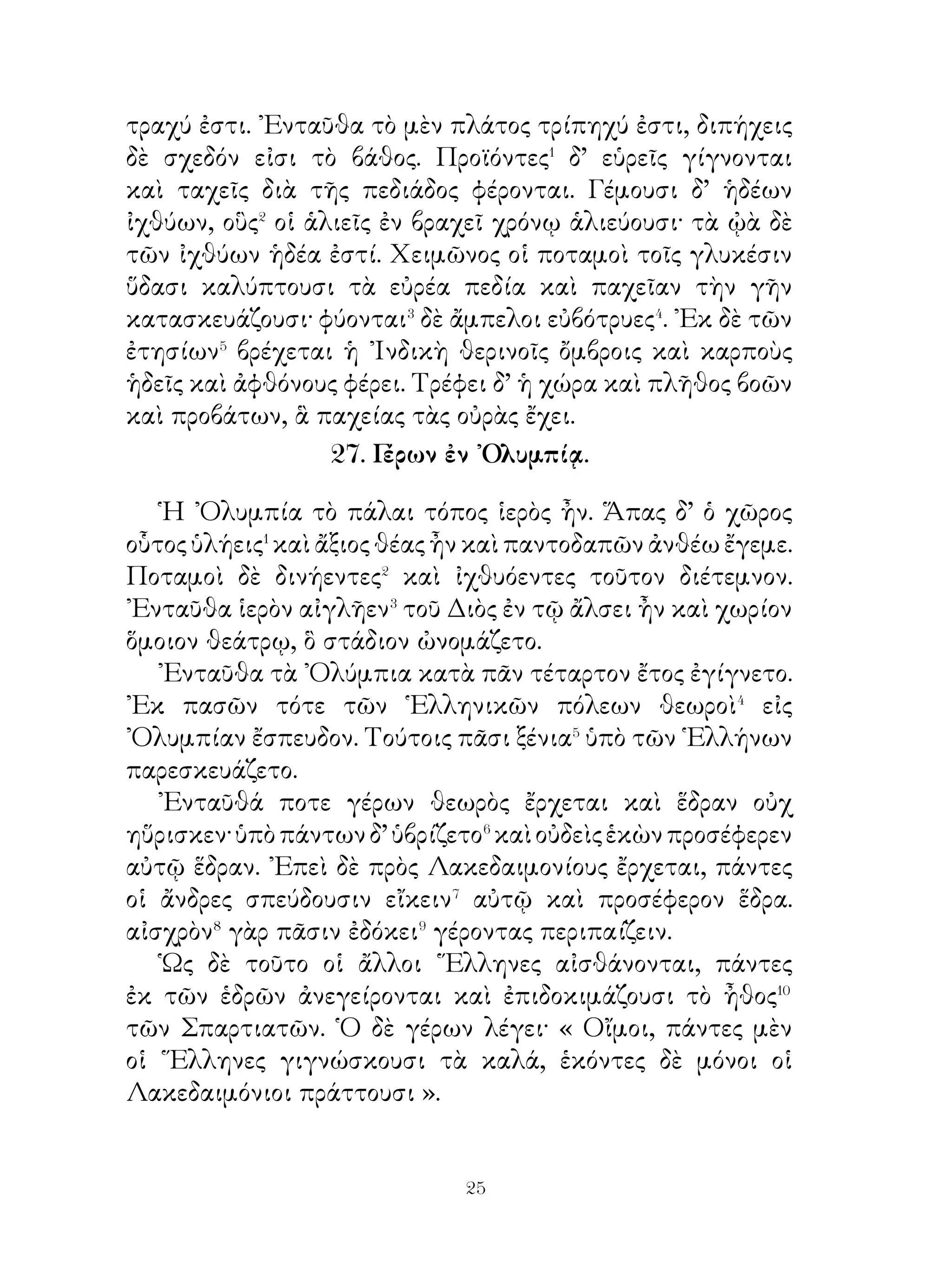 μέλανι ζωμῷ. ῾Ο δὲ μέλας ζωμὸς μελαίνης χρόας� ἦν
παρασκευαζόμενος ἐκ χοιρείου κρέως καὶ αἵματος.
   Καθ’ ἡμέραν δ’ ἐν ὑπαίθρῳ γυμναζόμενοι ὑπὸ τῶν
γυμναστῶν τῷ μὲν σώματι ἐρρωμένοι� ἐγίγνοντο, τῆ δὲ
ψυχῇ μεγαλόφρονες. Εἰθίζοντο δ’ ὑπὸ τῶν ὁμηλίκων καὶ
εἰς τὸ κλέπτειν. Τοῖς συλλαμβανομένοις δ’ ὅμως ὡς ἄφροσι⁴
ποινὴ ἐπεβάλλετο· οὕτω δ’ ἐπιστήμονες⁵ τῶν πολεμικῶν
ἐγίγνοντο. Τοῖς δὲ πατρίοις νόμοις ἐπείθοντο καὶ μνήμονες⁶
ἦσαν τῶν Λυκούργου θεσμίων· οἱ δ’ ἐπιλανθανόμενοι⁷
τούτων ἐκολάζοντο ὑπὸ τῶν ἀρχόντων. Ὁμοίως τοῖς νέοις
καὶ αἱ παρθένοι ἐγυμνάζοντο.
   ᾽Επὶ τούτοις πᾶσιν οἱ Σπαρτιᾶται ἐσεμνύνοντο καὶ
μάκαρας καὶ εὐδαίμονας ἑαυτούς⁸ ἐλογίζοντο. Πάντας τοὺς
νέους τέκνα τῆς αὐτῆς πατρίδος ἐνόμιζον. Οἱ δ’ εἵλωτες
ἐν Λακεδαίμονι τοὺς ἀγροὺς τῶν Σπαρτιατῶν εἰργάζοντο
καὶ ὑπέμενον πολλὰ δεινά. Διὸ τάλανες⁹ καὶ κακοδαίμονες
ἦσαν.


             Β΄. Ἀγωγὴ τῶν νἐων ἐν Σπάρτη.


   Οἱ Λακεδαιμόνιοι οὐκ ἐπαίδευον οὐδ’ ἔτρεφον τοὺς παῖδας,
ὡς ἐβούλοντο. Ἀπὸ τοῦ ἑβδόμου ἔτους κατὰ τοὺς Λυκούργου
νόμους ἡ πόλις παρελάμβανε τὰ τέκνα τῶν Σπαρτιατῶν καὶ
κατελόχιζεν αὐτὰ εἰς ἀγέλας. ῎Εταττε δ’ αὐτοῖς ἄρχοντα
τὸν διαφέροντα τῆ φρονήσει καὶ τὸν θυμοειδῆ ἐν τῆ μάχη.
Πρὸς τοῦτον οἱ νέοι ἀπέβλεπον ἀεὶ καὶ προθύμως ἔπραττον
τὰ ὑπ’ αὐτοῦ παραγγελλόμενα. Οἱ δὲ πρεσβύτεροι τοῖς
παιδίοις παίζουσιν ἐπέβλεπον. Γράμματα δ’ ὀλίγα ἐδίδασκον
τοὺς νέους, ὅσα ἡ χρεία ἐπέβαλλεν αὐτοῖς· ἡ δ’ ἄλλη παιδεία
ἐγίγνετο πρὸς τὸ ἄρχεσθαι καλῶς.


                           
 