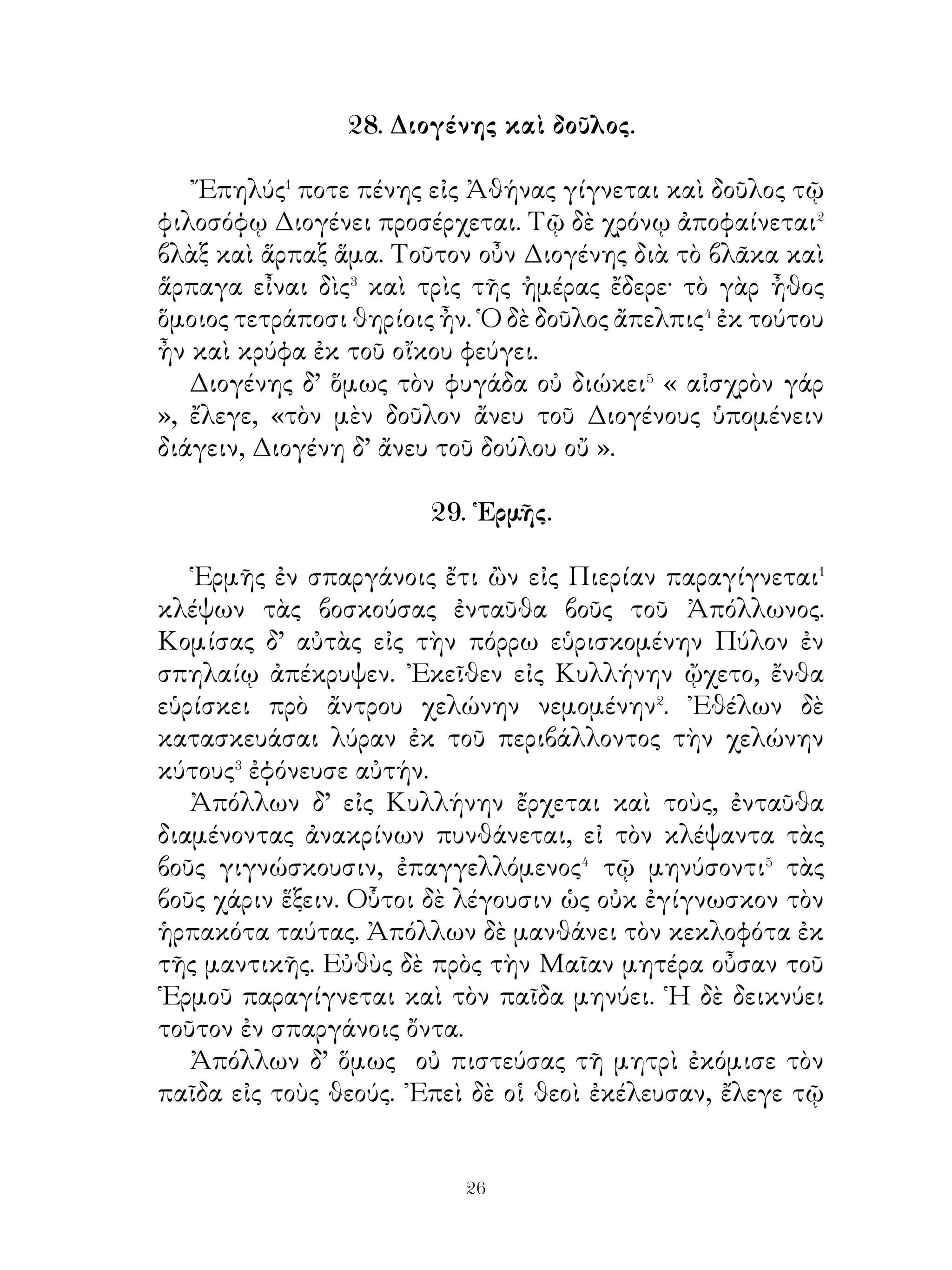 32. Κίμων ὁ Ἀθηναῖος.

   Κίμων ἐπιφανοῦς πατρὸς ἦν· υἱὸς γὰρ τοῦ εὐκλεοῦς�
στρατηγοῦ Μιλτιάδου� ἦν. Οὐ μόνον δε επιφανῶν και
εὐγενῶν γονέων ἦν, ἁλλά καὶ αὐτός ἐπιεικὴς� τῶ δήμῳ ἧν.
Οὗτος τοῖς Ἀθηναίοις συνεβούλευσε τριήρεις⁴ κατασκευάσαι·
τριήρων γὰρ ἔνδειαν εἶχον. Αὐτῷ δ’ ὄντι εὐγενεῖ καὶ ἐπιεικεῖ
καὶ οἱ Ἀθηναῖοι εὐμενεῖς ἦσαν.
   Τὰ Κίμωνος ἔργα ἐν τῷ πρὸς Πέρσας πολέμῳ περιφανῆ
καὶ εὐκλεᾶ ἦν· στρατεύσας γὰρ ἐπὶ βασιλέα μετὰ νίκας
πολλὰς τὴν εὐκλεᾶ Κιμώνειον εἰρήνην συνάπτει. ᾽Εκ τῆς
στρατηγίας Κίμων δαψιλῆ τὰ ἀγαθὰ ἔχων ἀνήλισκεν⁵
εἰς τοὺς πολίτας· οἱ ἀγροὶ γὰρ αὐτοῦ πλήρεις ὀπωρῶν καὶ
εὐώδων ἀνθέων ἦσαν. Τούτων τοὺς φραγμοὺς κατέλυσεν,
ὥστε οἱ πολῖται ἐλάμβανον ἄνθη καὶ ὀπώρας. Τοῖς δ’ ἐνδεέσι
τῶν πολιτῶν εἶχε τράπεζαν πλήρη πολυτελῶν ἐδεσμάτων⁶.
   Αὐτῷ δ’ εἰς τὴν ἀγορὰν πορευομένῳ δύο νεανίσκοι
συνείποντο ἀμπεχόμενοι⁷ καλῶς. Οὗτοι πρὸς τοὺς πένητας
διημείβοντο⁸ τὰ ἱμάτια.

                    3. Γεωργοῦ παῖδες.

   Γεωργός τις πολλοὺς ἀγροὺς καὶ πολλὰς ἀμπέλους εἷχε·
πολλοὶ δὲ καὶ μεγάλοι κῆποι ἦσαν αὐτῷ. ῎Εγεμον δ’ οὗτοι
πολλῶν καρπῶν καὶ εὐτυχὴς διὰ τοῦτο ἐνομίζετο· πολλὰ
γὰρ τἀγαθὰ εἶχεν. Ὄντως δ’ ὅμως δυστυχὴς ἦν· οἱ γὰρ
παῖδες αὐτοῦ ἐκ πολλοῦ χρόνου ἤριζον καὶ αἴτιοι μεγάλης
δυστυχίας τῷ οἴκῳ ἦσαν.
   ᾽Επειδὴ δ’ ὁ γέρων καὶ ἡ μήτηρ πρᾶοι� ἦσαν προς τους
παῖδας, οὗτοι τούς τε ἀγροὺς οὐκ ἐθεράπευον καὶ ἐν ὁμονοίᾂ
οὐ διῆγον. Αἰσθανόμενος δ’ ὁ γέρων τὸ τέλος τοῦ βίου ἐγγὺς


                              
 