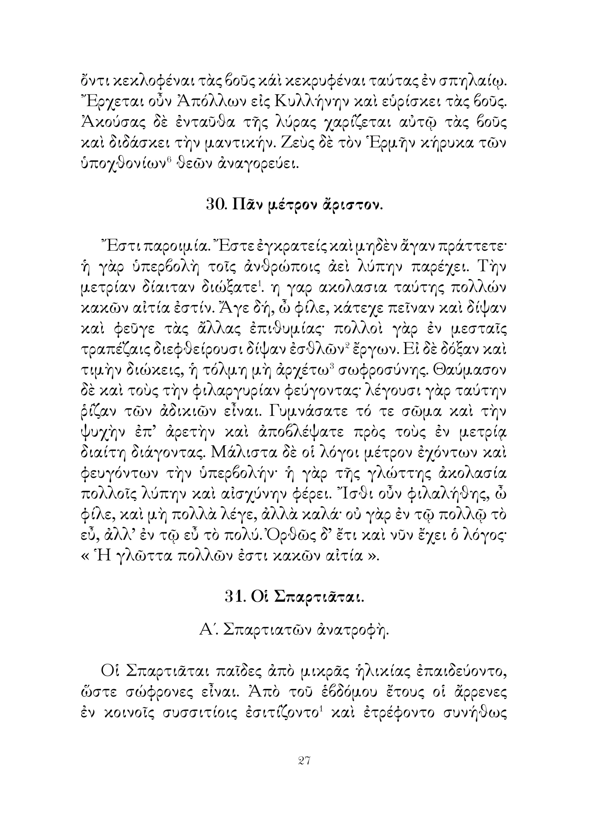 λέγει τοῖς παισίν· « ῏Ω παῖδες, ἕως μὲν ὑγιὴς ἦν, μετὰ
πολλοῦ καὶ μεγάλου πόνου τοὺς ἀγροὺς ἐθεράπευον καὶ
πολλὰ τἀγαθὰ εἴχομεν. Νῦν δ’ αἰσθάνομαι τὸ τέλος τοῦ βίου
ἐγγύς. ᾽Εν τοῖς ἀγροῖς μέγαν θησαυρὸν ἔχω. ᾽Εὰν τούτους
θεραπεύσητε, εὑρήσετε τὸν θησαυρόν ».
   Τῷ ὄντι δ’ οἱ παῖδες μετὰ τὸν θάνατον τοῦ πατρὸς πᾶσαν
τὴν ἄμπελον καὶ τοὺς ἀγροὺς ἐν ὁμονοίᾳ ἐθεράπευσαν,
θησαυρὸν δ’ ὅμως οὐχ ηὕρισκον, οἱ δ’ ἀγροὶ καὶ ἡ ἄμπελος
διὰ τοῦτο πολὺν τὸν καρπὸν παρεῖχον. ᾽Εκ τούτου οἱ παῖδες
ἐν ὁμονοίᾳ διῆγον καὶ ἐν πολλοῖς ἀγαθοῖς ἦσαν.

                   34. ῾Η γυμναστική.

  ῾Η γυμναστικὴ ἄσκησις λαμπρὰ τοῦ σώματος καὶ τοῦ
πνεύματός ἐστι. Οἱ δ’ εὖ τὰ σώματα ἔχοντες ἀεὶ ὑγιαίνουσι




καὶ ἡδέως τὸν βίον διάγουσι· πρῴ� τε γὰρ ἐκ τοῦ ὕπνου
ἐγείρονται καὶ ἀσμένως ἐσθίουσι καὶ πίνουσι, πολὺ δ’ ἔτι
εὐχαρίστως καθεύδουσιν.


                          0
 