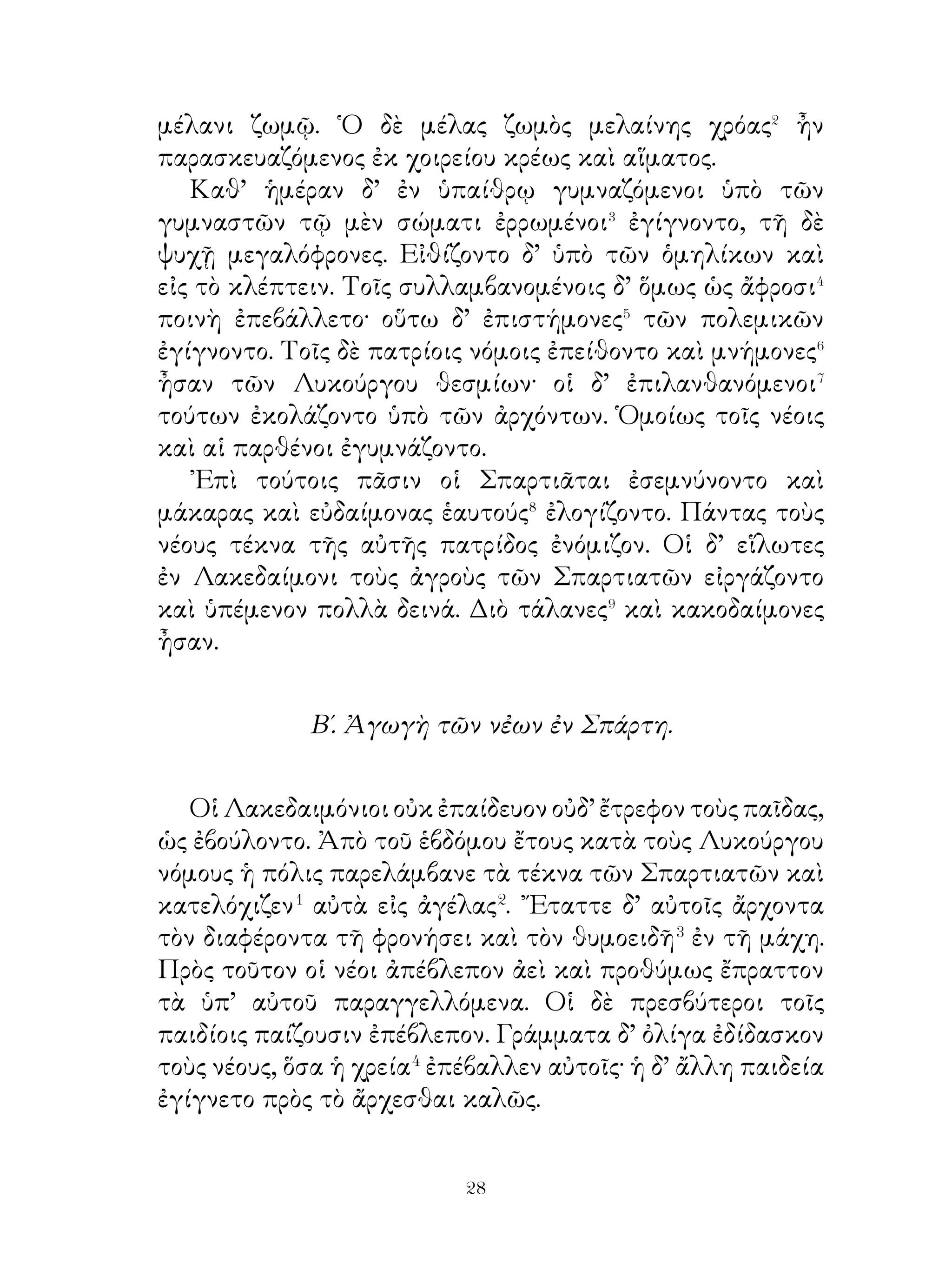 Οὕτω τὸ μὲν σῶμα αὐτῶν οὐδέποτε κακῶς ἔχει�, τὸ δὲ
φρόνημα ἀεὶ εὐγενές ἐστιν, ὥστε εὐσεβῶς μὲν πρὸς τοὺς θεούς
εὐπρεπῶς δὲ πρὸς τοὺς πρεσβυτέρους, φιλοφρόνως δὲ πρὸς
τοὺς ἀδυνάτους ἔχουσιν. ᾽Εν δὲ τοῖς πολεμικοῖς ἀγῶσι πάνυ
ἀνδρείως μάχονται καὶ τῆ πατρίδι υπουργίαν� προσφέρουσι.
   Διὰ ταῦτα ὑπὸ πάντων τῶν πολιτῶν γεραίρονται καὶ τὸν
λοιπὸν βίον σεμνῶς διάγουσι καὶ ἀποθνῄσκοντες δόξαν τοῖς
υἱοῖς καταλείπουσι. Τοῖς δ’ ἀσθενῶς τὸ σῶμα ἔχουσι, καὶ
λήθη καὶ ἀθυμία καὶ μανία πολλάκις ἐγγίγνονται.

                  35. Κῦρος ὁ νεώτερος.

   Κῦρος ὁ νεώτερος ἦν βασιλικώτατος καὶ ἀξιώτατος πάντων
τῶν Περσῶν εἰς τὸ ἄρχειν. Παῖς ἔτι ὤν, ὄτε σὺν τῷ πρεσβυτέρῳ
ἀδελφῷ ἐπαιδεύετο, δικαιότερος καὶ σωφρονέστερος αὐτοῦ
ἐνομίζετο. Τῶν δ’ ἡλικιωτῶν� αἰδημονέστατος� ἦν καὶ τοῖς
πρεσβυτέροις ἐπείθετο προθυμότερον τῶν ὑποδεεστέρων�.
῎Επειτα δὲ φιλιππότατος ἦν⁴. ἔκρινον δ’ αὐτὸν καὶ τῆς
τοξικῆς καὶ τῆς ἀκοντίσεως φιλομαθέστατον εἶναι καὶ
μελετηρότατον. ῞Οτε δ’ ἐν ἡλικίᾳ ἦν, φιλοθηρότατος⁵ καὶ
φιλοκινδυνότατος ἦν καὶ τοῖς μὲν φίλοις πραότατος, τοῖς δ’
ἐχθροῖς τραχύτατος καὶ φοβερώτατος ἀνταγωνιστὴς ἦν.
   Σατράπης δὲ τῆς Λυδίας ὤν ἐν βραχυτάτῳ χρόνῳ ἄρχων
ἱκανώτατος καὶ ἐγκρατέστατος γίγνεται. Πᾶσαι δ’ αἱ πόλεις
προθύμως ἐπείθοντο αὐτῷ καὶ εὐδαιμονέστεροι ἢ πρὶν ἦσαν
καὶ πάντες δ’ οἱ φίλοι πιστότεροι αὐτῷ ἦσαν.
                 36. Κροῖσος καὶ Σόλων.
   Κροῖσος ὁ Λυδῶν� βασιλεὺς πλουσιώτατος καὶ κράτιστος
ἐνομίζετο εἶναι Ἧκε δέ ποτε εἰς Σάρδεις Σόλων ὁ.,Αθηναῖος.
Τοῦτον ὁ βασιλεὺς προθυμότατα καὶ λαμπρότατα ἐξένισεν�,


                              
 