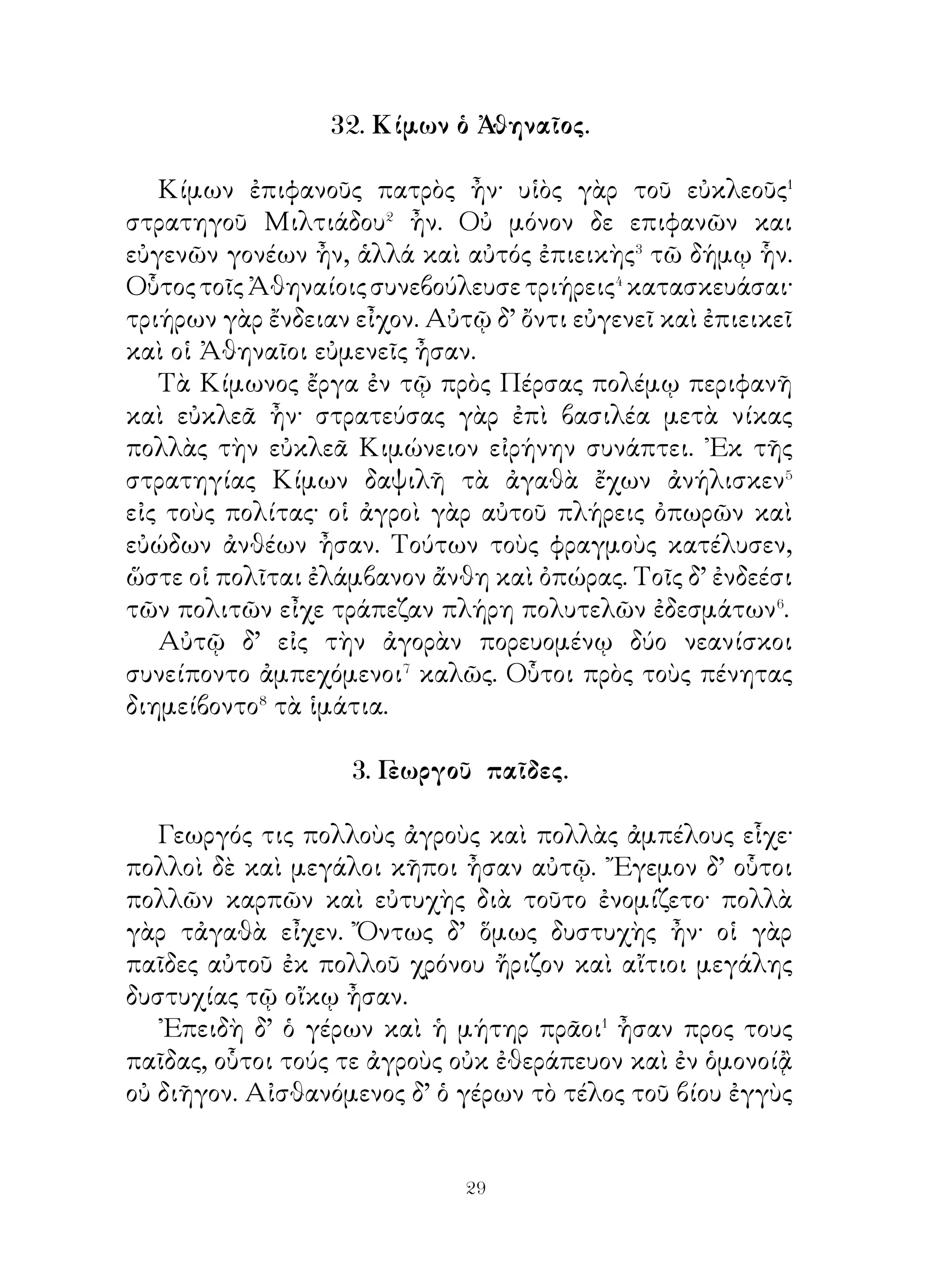 ἐκέλευσε δὲ τοὺς θεράποντας τὸν ξένον περιάγειν κατὰ τοὺς
μεγίστους θησαυρούς. ῎Επειτα δἕ λέγει αὐτῷ· « ῏Ω ξένε
Ἀθηναῖε, σὺ μάλιστα προέχεις� σοφίᾳ πάντων Ἀθηναίων.
σωφρονέστερον καὶ δικαιότερον παντὸς ἄλλου κρίνεις.
Βούλομαι ἀκούειν σου, εἰ νομίζεις ἄλλον εὐδαιμονέστατον
».
   Σόλων δ’ οὐ τὰ ἡδίω, ἀλλὰ τὰ ἀληθέστερα προκρίνων
ἀποκρίνεται. «Οὐκ ἀεὶ οἱ τύραννοι εὐδαίμονές εἰσιν· οὗτοι
γὰρ τῶν μεγίστων μὲν ἀγαθῶν ἐλάχιστα μετέχουσι, τῶν
μεγίστων δὲ κακῶν πλεῖστον μεταλαμβάνουσιν. ᾽Εγὼ πλέον
σοῦ μακαρίζω τοὺς παῖδας τῆς Ἀργείας ἱερείας Κλέοβιν καὶ




Βίτωνα. Οὗτοι πάντων τῶν Ἀργείων ἐρρωμενέστατοι ἦσαν
καὶ ἐν τοῖς ἀγῶσιν οὐδενὸς χείρους, ἆθλα δὲ πλεῖστα καὶ
λαμπρό-τατα ἐλάμβανον. Διὸ καὶ εὐνούστατοι⁴ αὐτοῖς οἱ
θεοὶ ἦσαν· οὔσης γὰρ ἑορτῆς τῆ Ἥρα, ἐπεὶ οἱ βόες ἐκ τοῦ
ἀγροῦ οὐ παρῆσαν, οἱ νεανίαι ἐλαύνοντες τὴν ἱερὰν ἅμαξαν
μετὰ τῆς μητρὸς εἰς τὸ ἱερὸν κομίζουσιν θᾶττον τῶν βοῶν.
Διὸ καὶ ἀρίστη ἡ τελευτὴ τοῦ βίου ἦν αὐτοῖς· δῶρον γὰρ


                          
 