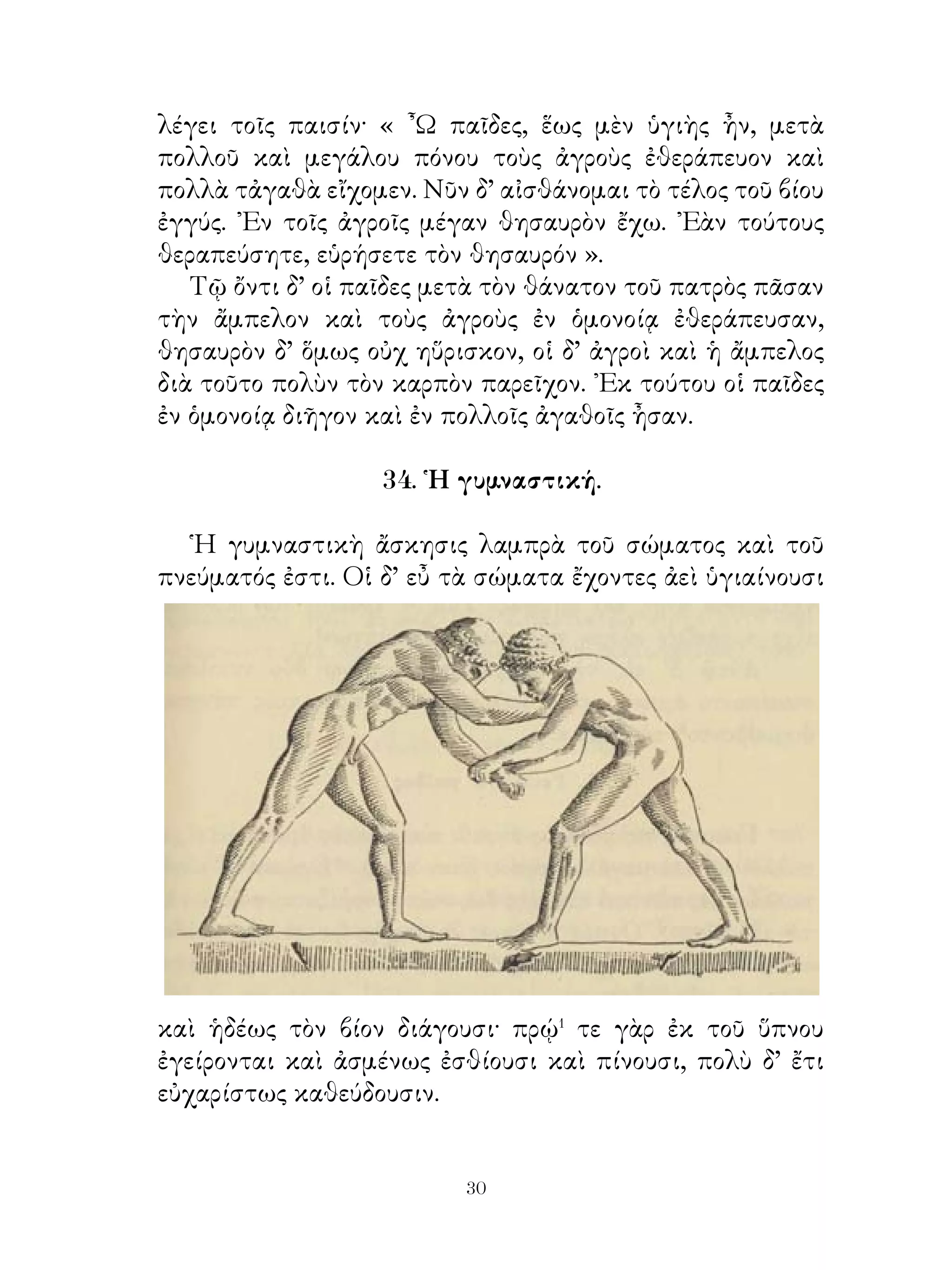 μέγιστον καὶ ἥδιστον πέμπουσιν οἱ θεοὶ θάνατον· μετὰ γὰρ
τὴν ἑορτὴν νήδυμος⁵ ὕπνος καταλαμβάνει αὐτούς ».
   Κροῖσος δὲ λέγει τὸ δεύτερον. « ᾽Εγὼ οὔκ εἰμι τῶν ἄλλων;
» Σόλων δ’ ἀποκρίνεται· « Οὐχ ἦττον⁶ τούτων μακαρίζω
Τέλλον τὸν Ἀθηναῖον. Τούτῳ παῖδες ἦσαν βέλτιστοι καὶ
τελευτὴ τοῦ βίου ἦν αὐτῷ καλλίστη· στρατεύσας γὰρ ἐπὶ
Μεγαρέας κάλλιστα ἀποθνῄσκει. Οἱ δ’ Ἀθηναῖοι δημοσίᾳ
θάπτουσι τοῦτον καὶ οὐδένα ἐν μείζονι τιμῆ εἶχον ».
   ᾽Επὶ τούτῳ τῷ λόγῳ χαλεπώτερον εἷχεν⁷ ὁ βασιλεὺς ἢ
πρότερον. Διὸ λέγει· « ῏Ω ξένε Ἀθηναῖε, ἐγὼ δ’ οὐδενός εἰμι
κρείττων, οὐδ’ εὐδαιμονέστερος; » Ὁ δὲ Σόλων λέγει· « ῏Ω
βασιλεῦ, πλοῦτον μὲν ἔχεις πλείω καὶ δύναμιν μείζω τῶν
ἄλλων ἀνθρώπων, πλεῖσται δ’ ὅμως τύχαι τῷ ἀνθρώπῳ
γίγνονται μέχρι τῆς τελευτῆς. Ὁ θάνατος δὲ μόνον ἐλέγχει
ταύτας ἀκριβέστερον παντὸς ἄλλου. ᾽Εὰν μέχρι τέλους τοῦ
βίου εὐδαιμονέστατος διάγῃς, τότε καὶ σὲ λέξω εὐδαίμονα
».
    37. Εὐχὴ Καμβύσου πρὸς Κῦρον τὸν πρεσβύτερον.

   Κύρῳ ἄγοντι τὸν στρατὸν ἐπὶ στρατείαν ὁ πατὴρ ἤρχετο�
λόγου· « ῏Ω παῖ, εὐμενεῖς σοι εἶεν οἱ θεοὶ καὶ ἄγοιέν� σε ἐπὶ
τὴν στρατείαν εὐμενῶς καὶ ἀεὶ πέμποιέν σοι οἰωνοὺς καλοὺς
καὶ γιγνώσκεις τὰ οὐράνια σημεῖα. Ταῦτα δὲ γιγνώσκων
πράττοις τὰ ἄριστα καὶ μηδέποτε ἔνδεια� μαντεων εἴη σοι
» Κῦρος δ’ ἀποκρίνεται· « Εἴθ’ ἐθέλοιεν οἱ θεοὶ εὐμενεῖς
ἡμῖν εἶναι καὶ συμβουλεύοιεν τοῖς σημείοις τὰ ἄριστα. Καὶ
ὑμεῖς δ’ ὑγιαίνοιτε καὶ εὖ πράττοιτε⁴ μεχρι της επανόδου
ἡμῶν. Εἴθε δὲ σημαίνοιεν διοσημίαις⁵ οἱ θεοὶ ὑμῖν, ὅτε
ἡμεῖς ἐπιυτυγχάνομεν ». Ταῦτα τοὺς θεοὺς ἐπηύχοντο
γιγνώσκοντες ὅτι ἀνάγκη τοὺς ἀνθρώπους ἐπιμέλεσθαι⁶
τῶν θεῶν, ὅταν εὖ πράττωσι καὶ μή, ὅταν ἐν ἀπόρῳ ὦσιν⁷.


                               
 