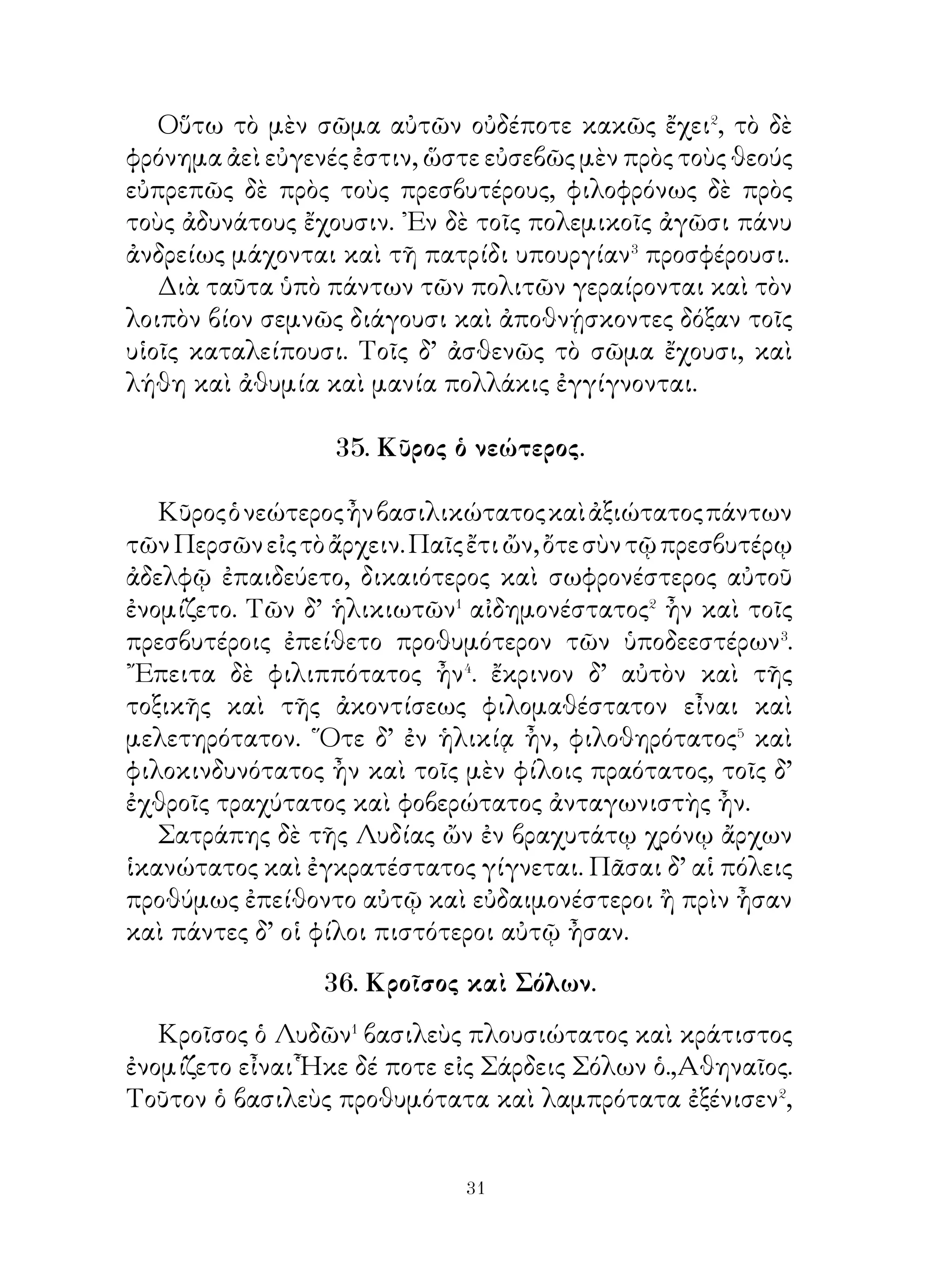 38. Διάλογοι Ξέρξου καὶ Δημαράτου.

   Ξέρξης πρὸ τῆς ἐν Θερμοπύλαις μάχης κατάσκοπον
ἔπεμπεν ἰδεῖν�, ὁπόσοι εἷεν οἱ ῞Ελληνες καὶ τί πράττοιεν.
᾽Εν Θετταλίᾳ γὰρ ὤν ἤκουεν ὡς ἐνταῦθα οἱ ῞Ελληνες
ἠθροικότες εἷεν πολὺν στρατὸν καὶ ὅτι ἡγεμόνες εἴησαν
οἱ Λακεδαιμόνιοι. ῾Ως δ’ ὁ κατάσκοπος ἐπλησίασε πρὸς τὸ
στρατόπεδον, ἐπυνθάνετο ὅτι οἱ Λακεδαιμόνιοι ἔξω τοῦ
τείχους εἴησαν.
   ᾽Ενταῦθα δ’ οὗτοι ἐγυμνάζοντο καὶ ἐκτενίζοντο,
Λεωνίδας δὲ τούτοις ἔλεγεν· « Ἄνδρες στρατιῶται, σώζοιτε
τὴν πατρίδα ἀποθνῄσκοντες ὑπὲρ αὐτῆς· οὕτω γὰρ ἄν�
ἀποτρέψαιτε τὸν τῶν βαρβάρων κίνδυνον ». Ταῦτα Ξέρξης
ἀκούων καὶ θαυμάζων μετεπέμπετο� Δημάρατον τὸν
Λακεδαιμόνιον καὶ ἔλεγεν αὐτῷ, τί ὁ κατάσκοπος εἰρηκὼς
εἴη· « ᾽Εγὢ μέν, ὦ βασιλεῦ, ἔλεγόν σοι καὶ πρότερον ὅτι
οἱ ἄνδρες οὗτοι κωλύσοιεν ἡμᾶς διαβαίνειν τὴν στενωπόν.
Καὶ νῦν δὲ λέγω ὅτι ἐπὶ πᾶν ἥξουσι⁴ περὶ τῆς νίκης· εἰ μὴ
τὸ πρᾶγμα οὕτως ἔχοι, νομίζοις ἄν με ψεύστην ». Ταῦτα δ’
ὅμως λέγων οὐκ ἔπειθε Ξέρξην, Διὸ ἐπιλέγει· «῏Ω βασιλεῦ,
εἰ μὴ ἀληθεύσαιμι, θανάτῳ κολάσαις ἄν με ».

                 39. Λέων καὶ ἀλώπηξ.
   Λέων ἐπιτυχὼν� λαγωῷ καθεύδοντι τοῦτον ἐβούλετο
καταφαγεῖν. Μεταξὺ δ’ ἔλαφον παρελθοῦσαν ἰδὼν ἐκεῖνον
ἀπέλυσε καὶ τῆ ἐλάφῳ ἐπέδραμεν· ἐνόμιζε γὰρ πλείονα
τροφὴν ἕξειν, ἐὰν τὴν ἔλαφον συλλάβη.
   Ὁ μὲν οὖν λαγωὸς ἀκούσας τῶν ψόφων� ἔφυγεν· ὁ δὲ
λέων ἐπιδραμὼν τῆ ἐλάφῳ καὶ ἀποκαμὼν� οὐχ οἷός τ’ ἦν
ταύτην καταλαβεῖν. Διὸ ταύτην καταλιπὼν ἐπὶ τὸν λαγωὸν
ἐπανῆλθε λογιζόμενος· « Εὕροιμι τὸν λαγωόν· ἱκανόν μοί

                          
 