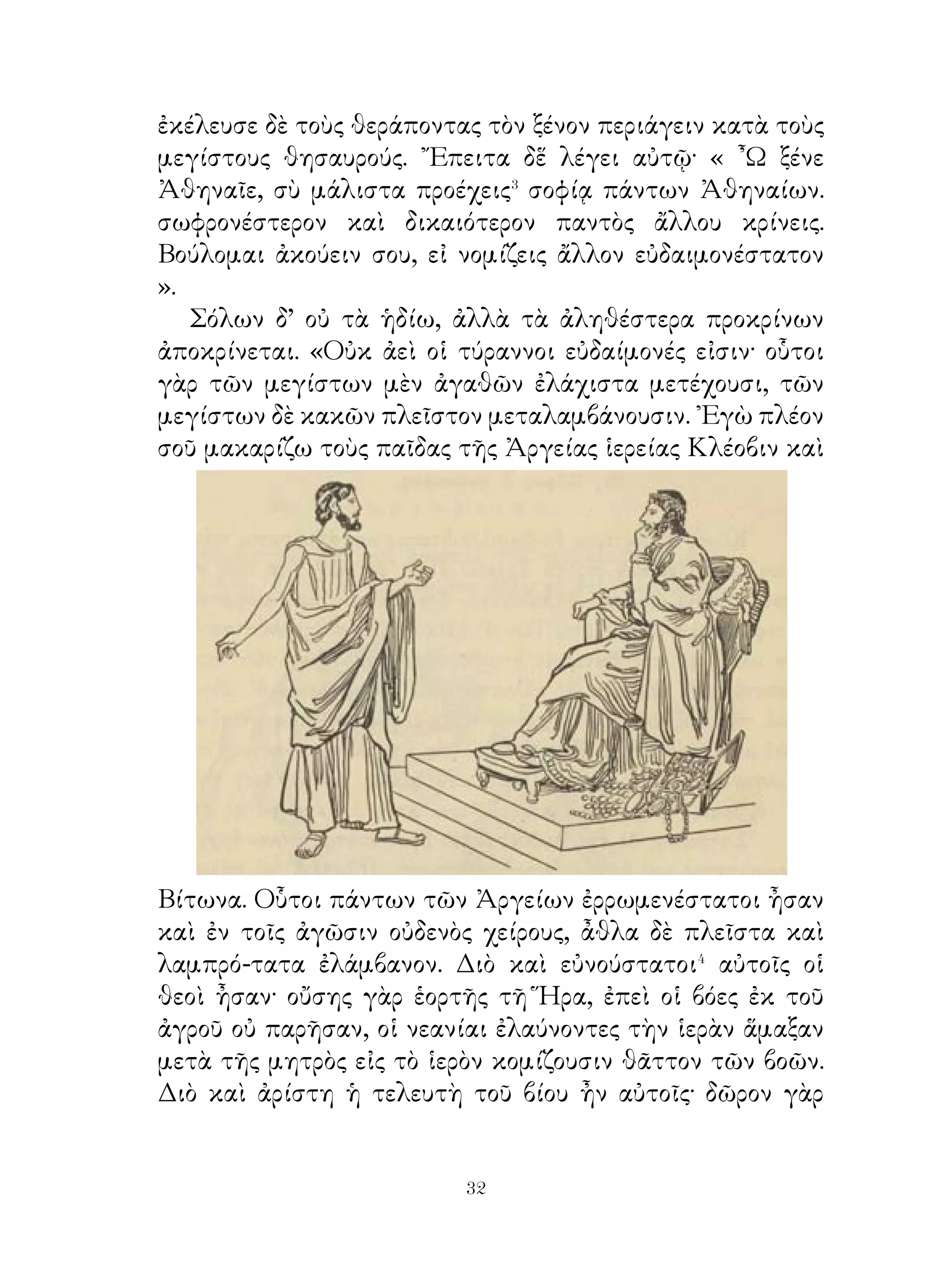 ἐστιν ἐν τῷ παρόντι οὗτος ». ᾽Επεὶ δ’ ὅμως τὸν λαγωὸν οὐχ
ηὗρεν, εἶπε· « Δίκαια ἔπαθον, ὅτι ἔλαθον⁴ καὶ τὴν ἐν χερσὶ
βορὰν⁵ ἀπολέσας ».
    Ἀλώπηξ δὲ παρατυχοῦσα εἶπεν αὐτῷ· « Μάθε ὡς ἄφρων
εἷ· τὸ γὰρ ὑπάρχον ἀγαθὸν περιιδὼν⁶ ἐπὶ ἀβεβαίαν ἐλπίδα
ἔδραμες ».

         40. Φύσις τοῦ ἀνδρὸς καὶ τῆς γυναικός.
   ῾Ο θεὸς ἐπέταξε τὴν γυναῖκα μὲν ἔχειν τὴν ἐπιμέλειαν
τῶν ἐν τῷ οἴκῳ, τὸν δ’ ἄνδρα περὶ τῶν ἔξω φροντίζειν. Καὶ
ὁ μὲν ἀνὴρ οἷός τ’ ἐστὶν ὑπομένειν καὶ ψύχη� καὶ θάλπη�
καὶ ὁδοιπορίας καὶ στρατείας, τὴν δὲ γυναῖκα οὐ νομίζομεν
ἱκανὴν ἐπὶ τὰ τοιαῦτα ἔργα εἶναι.
   ᾽Επεὶ δ’ ἀνάγκη φυλάττεσθαι καλῶς τὰ ὑπὸ τοῦ ἀνδρὸς
εἰσκομιζόμενα, ἡ γυνὴ ἀναγκάζεται ἐν τῷ οἴκῳ μένειν καὶ
τὴν φροντίδα αὐτῶν ἔχειν. Διὸ λέγουσιν ἀγαθὴν γυναῖκα
εἶναι τὴν περὶ πάντων τῶν ἐν τῷ οἴκῳ ἐπιμελομένην.
Γιγνώσκων δ’ ὁ θεὸς ὅτι πρὸς τὸ φυλάττειν εἰκὸς� τὴν ψυχὴν
φοβερὰν εἶναι, πλεῖον μέρος τοῦ φόβου τῆ γυναικὶ ἢ τῷ ἀνδρὶ
ἐφύτευσεν.
   Ἵνα δ’ ὁ οἶκος εὐδαίμων ἦ, ἀνάγκη τοὺς γονέας στέργειν
μὲν ἀλλήλους, ἀνατρέφειν δὲ καὶ παιδεύειν τὰ τέκνα, ὥστε
μηδὲν τῶν ἀναγκαίων ἐλλείπειν, ἀγαθοὺς δὲ πολίτας αὐτὰ
γίγνεσθαι.
              41. Ἀγησίλαος καὶ οἱ Θάσιοι.

   Οἱ Θάσιοι πορευομένῳ τῷ Ἀγησιλάῳ διὰ τῆς χώρας
ἄλφιτα� καὶ χῆνας καὶ ὄψα� πολυτελῆ ἔπεμψαν λέγοντες
αὐτῷ. « ῾Ημεῖς θαυμάζομέν σε τῆς ἀρετῆς καὶ ταῦτα δῶρά σοι
οἱ ἄρχοντες πέμπουσιν, εἰς αὔριον δὲ πέμψουσι πλείονα».
    Ἀγησίλαος δὲ μόνα τὰ ἄλφιτα ἐλάμβανε, τὰ δὲ λοιπὰ

                             
 