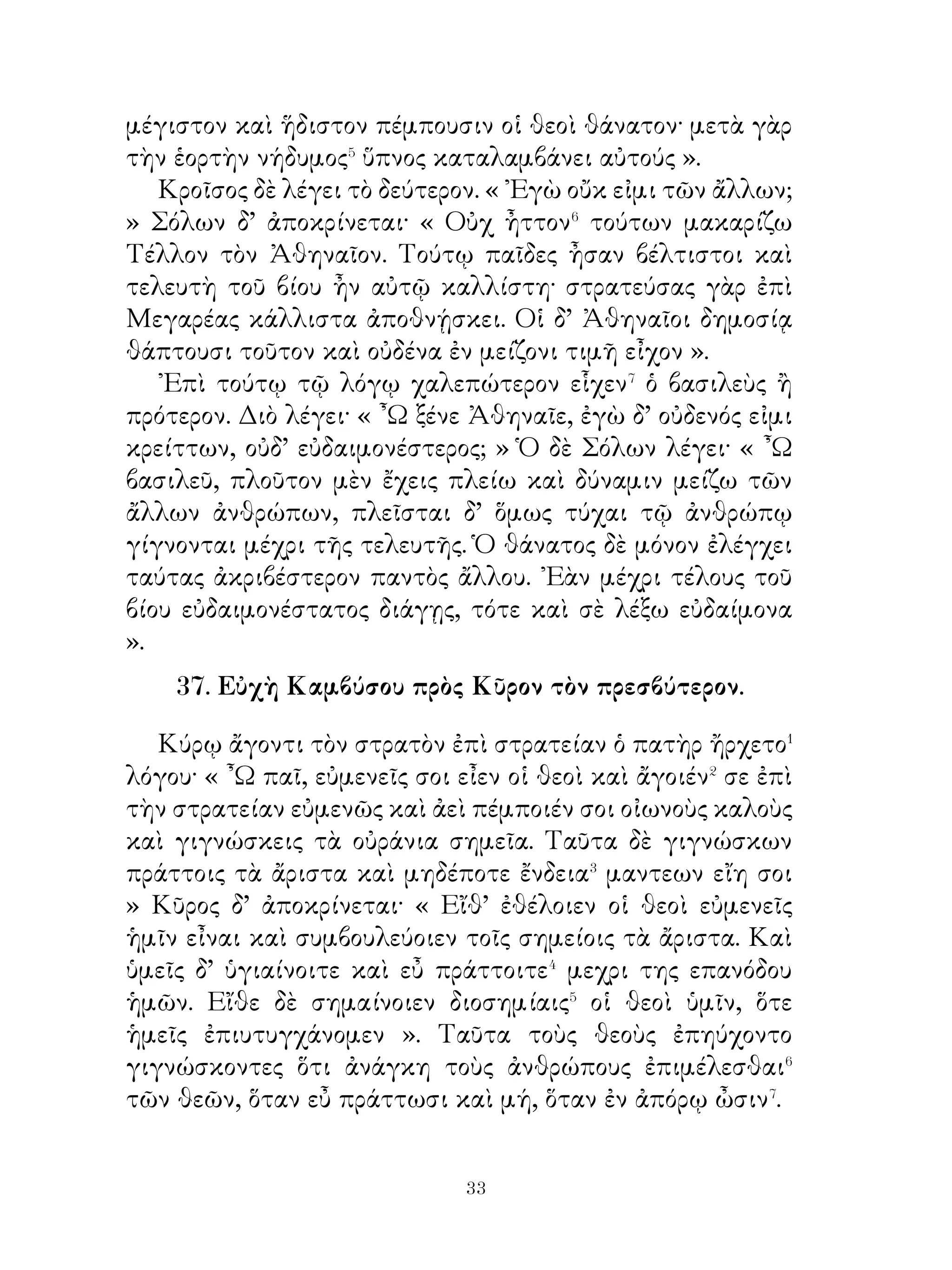 ἐκέλευσε τοὺς κεκομικότας ἀπάγειν ὀπίσω. ᾽Επειδὴ δ’ οὗτοι
ἐθαύμασαν ὅτι οὐ λαμβάνοι τὰ δῶρα, Ἀγησίλαος ἔλεξεν
αὐτοῖς· « ᾽Εὰν ἐθίσω τοὺς στρατιώτας εἰς πολυτέλειαν,
οὐδὲν τῶν εἱλώτων διοίσουσιν�· τούτοις γὰρ προσήκει⁴ τὰ
δῶρα καὶ οὐκ ἐλευθέροις ἀνδράσιν. Ἀπάγετε οὖν ταῦτα
ὀπίσω καὶ λέξατε τοῖς ἄρχουσιν ὅτι ταῦτα οὔκ ἐστι χρήσιμα
τοῖς στρατιώταις ».
   Οἱ Θάσιοι ἀκούσαντες τῶν πρέσβεων καὶ ἔτι πλέον
θαυμάσαντες τὸν ἄνδρα ἐκήρυξαν θείαις τιμαῖς θεραπεύειν
αὐτόν. ῎Επεμψαν δὲ περὶ τούτου πρέσβεις πρὸς Ἀγησίλαον.
Οἱ δ’ ἔλεγον· « ῏Ω Ἀγησίλαε, οἱ τῆς πόλεως ἄρχοντες
πεπόμφασιν ἡμᾶς λέξοντάς σοι ὅτι ἡ πόλις ἡμῶν ὡς θεὸν
θεραπεύσει σε ». ῾Ο δ’ ἔλεγεν· « Ἄγετε καὶ πράξατε πρῶτον
ὅ,τι ἂν⁵ ὑμῖν λέξω. Ποιήσατε πρῶτον ὑμᾶς αὐτοὺς θεοὺς καί,
εἰ τοῦτο πράξαιτε, λέξαιτε ἂν ὅτι καὶ τοὺς ἄλλους οἷοί τ’
ἐστὲ θεοὺς ποιῆσαι ».
                    42. Αἰνείου� εὐσέβεια.
   Οἱ ἡγεμόνες τῶν ῾Ελλήνων μετὰ τὴν ᾽Ιλίου ἅλωσιν
ἔλεγον τοῖς στρατιώταις· « Ἄνδρες στρατιῶται, φειδώμεθα
τῶν ἁλισκομένων� καὶ λογιζώμεθα, μὴ ἄδικα φαινώμεθα�
ἐργαζόμενοι· οὕτω γὰρ ἂν τοὺς θεοὺς εὐμενεῖς ἔχοιμεν καὶ
ἀσφαλεῖς ἂν οἴκαδε διαπορευοίμεθα ». Τοῖς δὲ Τρωσὶν
ὀλοφυρομένοις ἔλεγον· « ῏Ω Τρῶες, νικηταὶ μέν ἐσμεν,
ἐπιτρέπομεν δ’ ὑμῖν φέρεσθαι ὅ,τι ἂν βούλησθε τῶν οἰκείων.
Μὴ οὖν ὀδύρεσθε, ἀλλὰ κομίζεσθε⁴ ἕν τι τούτων καὶ φεύγετε
».
   Πάντες μὲν τότε οἱ ἄλλοι ἐκομίζοντό τι τῶν οἰκείων.
Αἰνείας δὲ μόνος τοὺς πατρῴους θεοὺς λαβὼν ἔφερεν ἐπὶ τῶν
ὤμων ὑπεριδὼν⁵ τῶν ἄλλων. Οἱ δ’ Ἕλληνες ἡδόμενοι ἐπὶ τῇ
τοῦ ἀνδρὸς εὐσεβείᾳ ἐπέτρεψαν αὐτῷ φέρεσθαι καὶ δεύτερον
κτῆμα. ῾Ο δὲ τὸν γέροντα πατέρα ἀναλαβὼν τοῖς ὤμοις

                          
 