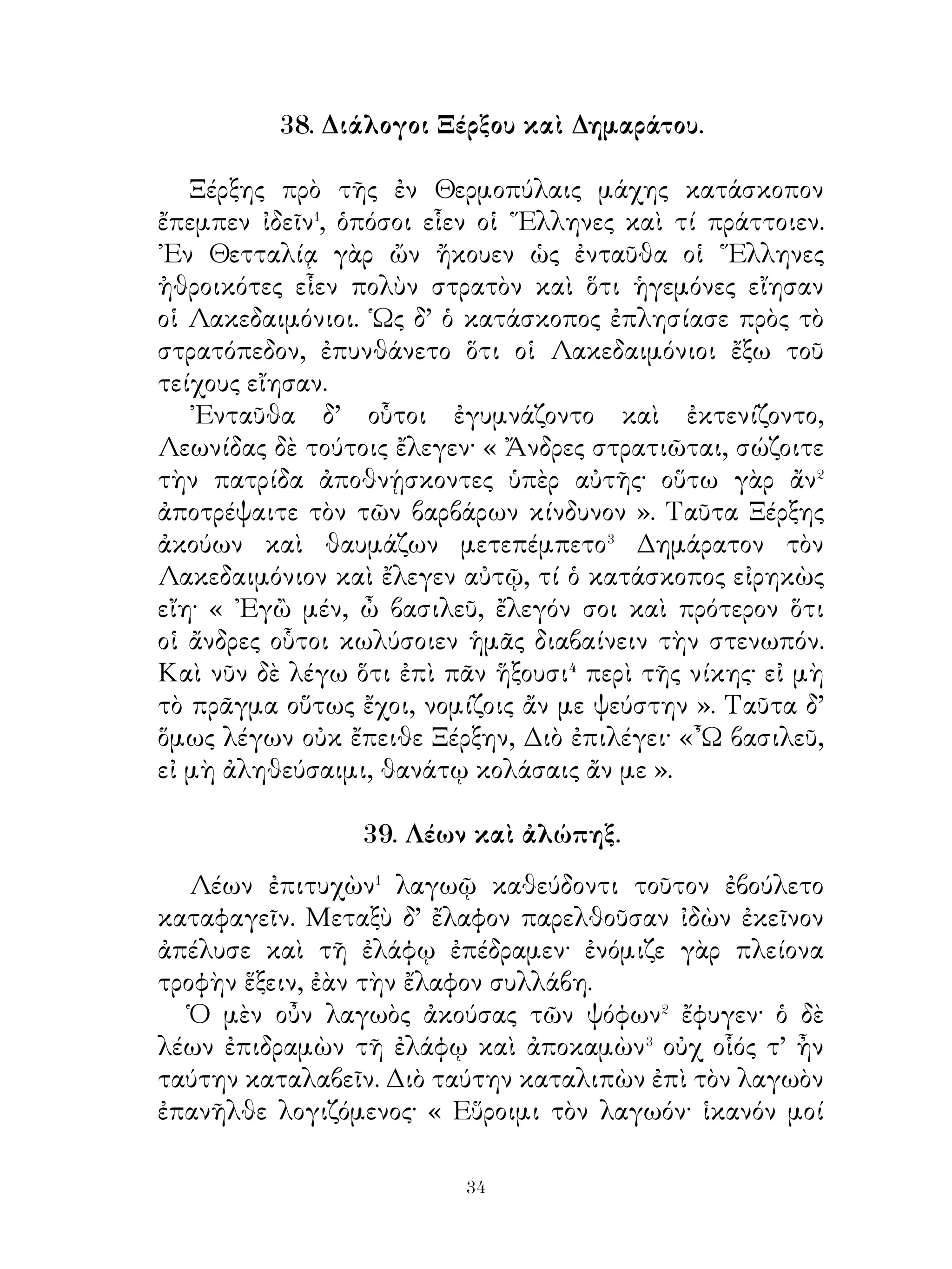 ἀπῆλθεν. Οἱ δ’ ῞Ελληνες ἐξεπλήττοντο οὐχ ἥκιστα⁶ ἐπὶ
τούτῳ καὶ πάντα ἐπέτρεψαν λαμβάνειν. Οὕτω ἐν τιμῆ εἶχον
τοὺς πρὸς τοὺς θεοὺς καὶ τοὺς γονέας εὐσεβεῖς γιγνομένους.




         43. Λόγοι Ξενοφῶντος πρὸς ῞Ελληνας.
   Οἱ ῞Εληνες μετὰ τὸν τῶν στρατηγῶν θάνατον χαλεπῶς
ἔφερον, ὅτι ᾤοντο ἐν κινδύνῳ ἔσεσθαι, καὶ ἄθυμοι διὰ τοῦτο
ἦσαν. Ξενοφῶν δὲ τούτους ἀθροίζει καὶ εὐξάμενος τοῖς θεοῖς
πρῶτον ἔλεγεν αὐτοῖς· « Ἄνδρες ῞Ελληνες, πρὸ ὀλίγων ἔτι
ἡμερῶν ἀντιταξάμενοι τοῖς πολεμίοις διεπράξασθε�, ὥστε

                             
 