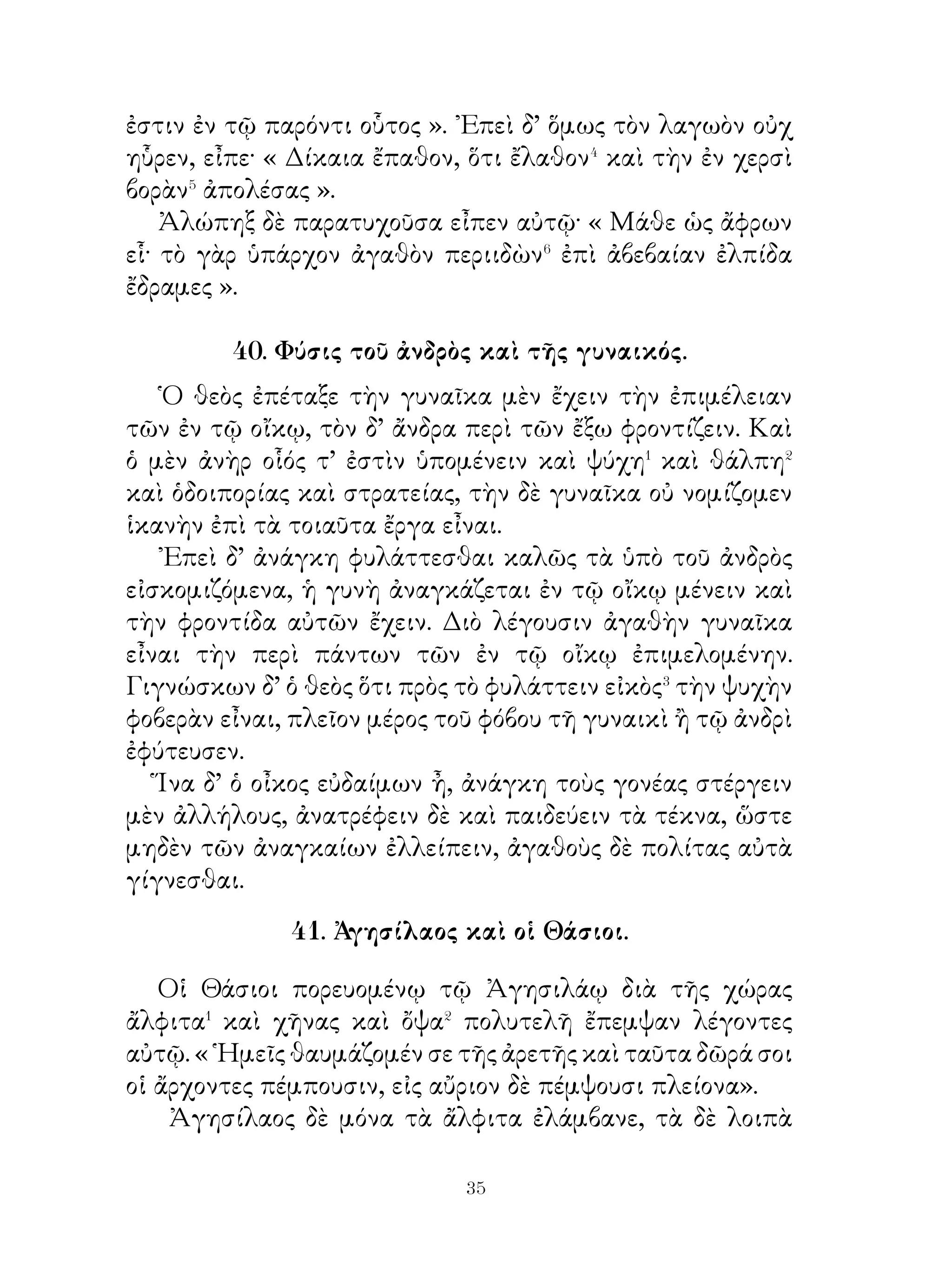 καὶ τὸ ὄνομα τῶν ῾Ελλήνων φόβον τοῖς Μήδοις εἶναι. Καὶ
τότε μὲν περὶ τῆς Κύρου ἀρχῆς ἠγωνίσασθε καὶ εἰς φυγὴν
τοὺς πολεμίους ἐτρέψασθε, νῦν δὲ περὶ τῆς ἰδίας σωτηρίας
ἀγωνιζόμεθα. Ἀφ’ οὗ χρόνου ἐσπεισάμεθα� Τισσαφέρνει,
ἐνομίσαμεν εἰρήνην ἡμῖν ἔσεσθαι. Βασιλεὺς μέντοι τὰς
σπονδὰς λέλυκε καὶ φυλάττεται ἡμᾶς ὡς πολεμίους,
Φυλαξώμεθα οὖν καὶ ἡμεῖς τοὺς βαρβάρους καὶ μηκέτι τούτοις
σπεισώμεθα· οὕτω δὲ τὸ λοιπὸν� πορευσόμεθα διὰ πολεμίας
τῆς χώρας, ἀλλ’ ἀσφαλεῖς ἐσόμεθα καὶ διαπραξόμεθα εἰς
῾Ελλάδα ἐλθεῖν. Εἰ δὲ καθ’ ἡμέραν πορευοίμεθα πλεῖον,
ἀπαλλαξαίμεθα ἂν πολὺ τοῦ στρατεύματος. Εἰ δ’ ἄχθεσθε⁴,
ὅτι ἡγεμὼν ἡμῖν οὐκ ἔσται Τισσαφέρνης, σκέψασθε, εἰ
συμφέρει ἡμῖν ἡγεμόνα ἔχειν τὸν ἐργασάμενον ἡμᾶς κακά.
Παύσασθε οὖν πιστεύοντες τοῖς βαρβάροις καὶ ψηφίσασθε⁵
κατακαῦσαι τὰς ἁμάξας, ἵνα μὴ ἐμποδὼν⁶ ὑμῖν ὦσι. Κελεύω
δὲ πρῶτον εὔξασθαι τοῖς θεοῖς εὐμενεῖς ἡμῖν εἶναι. ᾽Επιτήδεια
δέ, ὡς μανθάνω, ἐλπίζω ἡμᾶς εὑρήσεσθαι ἐν τῆ ἐγγὺς χώρᾳ
».
   Ἀκούσαντες οἱ στρατιῶται καὶ ψηφισάμενοι ταῦτα
ἀπῆλθον ἐπὶ τὰς σκηνάς.
                 44. Θάνατος Σωκράτους1.

  Πρὸ τῆς ἀνατολῆς τοῦ ἡλίου πολλοὶ τῶν μαθητῶν
συνηθροισμένοι ἦσαν ἐν τῶ πρὸ τῆς φυλακῆς χώρῳ.
  Σωκράτης δ’ ἐκείνης τῆς νυκτὸς ἀνεπέπαυτο λαμπρῶς
καὶ οὐδόλως ἐτετάρακτο. Ἅμα δὲ τῆ ἡμέρᾳ εἰσῆλθον διὰ
τῆς πρὸς βορρᾶν τετραμμένης πύλης πολλοί, μεταξὺ δὲ
καὶ οἱ παῖδες κεκομισμένοι ἦσαν. Σωκράτης δὲ πρὸς τοὺς
ἠθροισμένους ἔλεγεν· « Ἄνδρες φίλοι, ἅπαντα τὸν βίον
πεπολίτευμαι� σωφρόνως καὶ ἀξίως τῆς πόλεως. Διδάσκων
τοὺς νέους καὶ προάγων αὐτοὺς ἐπ’ ἀρετὴν οὐδεπώποτε

                            
 