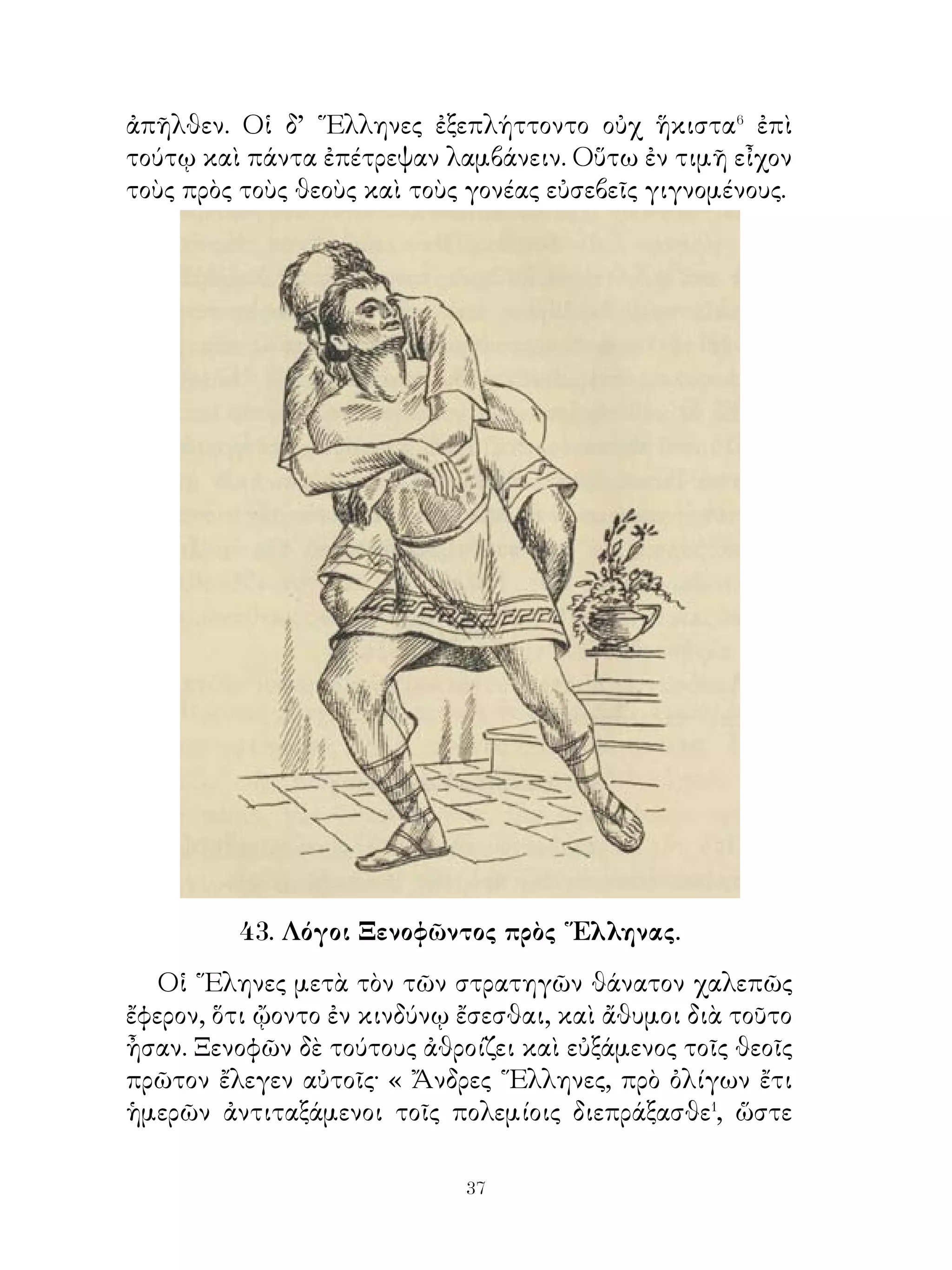 ἥκω πρός σε οὐκ ἄπειρος οὖσα τῶν γονέων καὶ γιγνώσκουσα
τὴν ἀγαθὴν φύσιν καὶ παιδείαν ἐκ παιδός. ᾽Ελπίζω δέ, εἰ
τράποιο τὴν πρὸς ἐμὲ ὁδόν, γενέσθαι ἄν σε ἀγαθὸν ἐργάτην
τῶν σεμνῶν καὶ τῶν καλῶν. ᾽Επιλαθοῦ τῶν ἡδέων ταύτης
λόγων καὶ ἑλοῦ ἐμέ, ἵνα ἀγαθὸς ἀνὴρ γένη ». ῾Ηρακλῆς
δ᾽ ἤρετο, πῶς ταύτας ὀνομάζουσι. Πυθόμενος δ’ ὅτι ἡ μὲν
πρώτη Κακία, ἡ δὲ δευτέρα Ἀρετὴ ὀνομάζονται, εἵλετο τὴν
Ἀρετὴν καὶ ἀνὴρ ἔνδοξος ἐγένετο.

               46. Ἀρπαγὴ Περσεφόνης.

   Περσεφόνη θυγάτηρ Δήμητρος ἦν. Παιδευθεῖσα δὲ
καὶ ἀνατραφεῖσα ὑπ’ αὐτῆς λαμπρῶς καλλίστη καὶ
σωφρονεστάτη τῶν παρθένων ἐγένετο. Ταύτην Πλούτων�
γυναῖκα ἠβουλήθη λαβεῖν.
   Πορευθεὶς οὖν πρὸς τὸν Δία, τὸν ἀδελφόν, εἶπεν αὐτῷ·
« Ζεῦ, βούλομαι Περσεφόνην γυναῖκα ἁρπάσαι ». ῎Ελεγε
δ᾽ ὅτι τοῦ ἔργου τούτου οὐδέποτε ἀπαλλαγήσοιτο�. Ζεὺς δὲ
πεισθεὶς ἐπιτρέπει τοῦτο τῷ Πλούτωνι.
   Συλλεγεῖσαι οὖν ποτε αἱ παρθένοι εἰς τοὺς ἀγροὺς
ἐπορεύθησαν ἄνθη συλλέξουσαι. Περσεφόνη δ’ ἀπαλλαγεῖσα
τῶν ἄλλων συννὁθροιζεν ἄνθη. Αἴφνης ἡ γῆ διασχισθεῖσα
τὴν Περσεφόνην κατέπιε῾ πράγματι δ’ ὅμως αὕτη ὑπὸ
Πλούτωνος ἁρπαγεῖσα εἰς Ἅδου� ἤχθη.
   Αἱ ἄλλαι παρθένοι διασωθεῖσαι οἴκαδε ἐνόμισαν ταύτην
εἰς βάραθρον κατακρημνισθῆναι. Δημήτηρ δὲ νυκτὸς καὶ
ἡμέρας περιάγουσα ἀνημμέναις λαμπάσι τὴν θυγατέρα οὐχ
ηὕρισκεν.
   ᾽Επεὶ δ’ ἐμηνύθη αὐτῆ ὑπὸ ἑρμηνέων ὅτι Περσεφόνη ὑπὸ
Πλούτωνος ἁρπαγείη, προσῆλθε τῷ Διὶ κλαίουσα καὶ εἶπεν
αὐτῷ· « Ζεῦ πάτερ, πῶς ἂν ἡσθείην καὶ τερφθείην ἐν τῷ


                         0
 