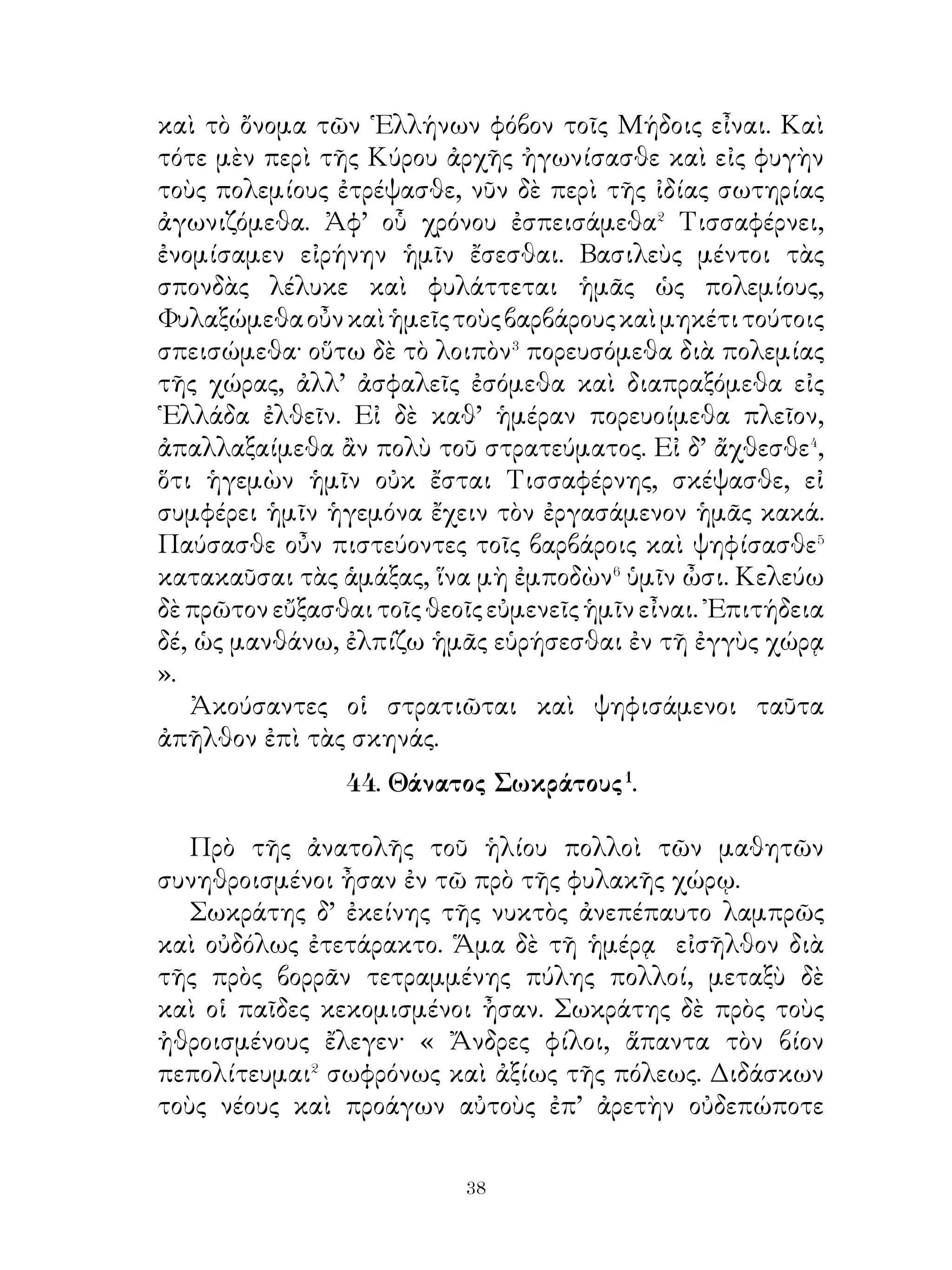 βίῳ, εἰ τὸ λοιπὸν ἀναγκασθείην διάγειν ἄνευ τῆς θυγατρός;
» Ζεὺς δὲ μεταπεμψάμενος Πλούτωνα λέγει αὐτῷ· « ῏Ω
Πλούτων, ἡ Περσεφόνη τὸ ἥμισυ μὲν τοῦ ἔτους μενέτω παρὰ
σοί, τὸ δ’ ἕτερον παρὰ τῆ μητρί. Πορεύθητι οὖν, Περσεφόνη,
πρὸς τὴν μητέρα ».
   Οὕτω Ζεὺς νομίσας τόν τε Πλούτωνα ἡσθήσεσθαι καὶ
τὴν Δήμητρα ἀνακουφισθήσεσθαι τὰ κατὰ Περσεφόνην
ἔταξεν.

                47. Μειράκιον ᾽Ερετρικόν

   Μειράκιον� ᾽Ερετρικὸν διέτριψε παρὰ Ζήνωνι� τῷ
φιλοσόφῳ, ἕως εἰς ἄνδρας ἀφίκετο. ῞Υστερον δ’ οὗτος εἰς
᾽Ερέτριαν ἦλθεν. ῾Ο δὲ πατὴρ ἤρετο αὐτόν, εἰ μάθοι σοφόν
τι ἐν τῆ τοιαύτη διατριβῆ� παρ’ ἐκείνῳ τῷ φιλοσόφῳ. ῾Ο δ’
ἔφη δείξειν τοῦτο. Ὅτε γάρ ποτε ὁ πατὴρ ὠργίσθη αὐτῷ καὶ
τέλος ἔπαισεν⁴ αὐτόν, δε ἡσυχίαν ἄγων⁵ εἶπεν· « ῏Ω πάτερ,
τόδε μεμάθηκα· τοιοῦτός σοι εἶναι, ὥστε σοι τηλικούτῳ⁶ ὄντι
μηδέποτε ἀγανακτεῖν· εἰ γὰρ τὰ αὐτὰ⁷ σοι καὶ ἐγὼ ἔπραττον,
κακὸς ἂν υἱὸς ἦν⁸ ». Ὁ δὲ πατὴρ ἐπὶ τῷ τοιούτῳ τοῦ παιδὸς
τρόπῳ ἥσθη καὶ εἶπεν· « Ἀληθῶς θαυμάζω ἐκεῖνον τὸν
φιλόσοφον, ὅτι τοιαῦτα μαθήματα περὶ τοὺς ονέας ἐδιδάξατό
σε· ταῦτα γάρ ἐστι ὁ κάλλιστος κόσμος⁹ τῶν νέων.

              48. Δερκυλίδας� καὶ Μειδίας�.

   Μειδίας φονεύσας τὴν μητέρα τῆς ἑαυτοῦ γυναικὸς
Μανίαν κύριος τῆς Αἰολίδος ἐγένετο καὶ ἐν τῆ τῶν
Γεργιθίων ἀκροπόλει μετὰ τῆς ἑαυτοῦ φρουρᾶς διέμενεν.
Ὅτε οὖν Δερκυλίδας τὴν Αἰολίδα καὶ Γέργιθα κατέλαβεν,
ἐβούλετο κολάσαι� Μειδίαν ἐπὶ τῷ τῆς Μανίας θανάτῳ.


                             
 