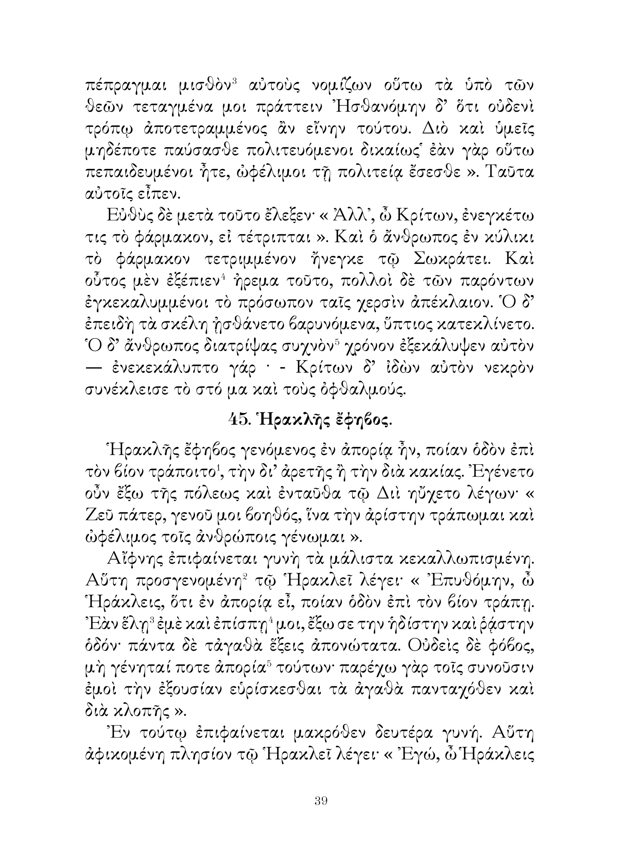 Πρὸς τοῦτο ἔταξε⁴ μὲν τοὺς ἑαυτοῦ στρατιώτας περὶ τὰ
τείχη, αὐτὸς δὲ σὺν τῷ Μειδίᾳ εἰσῆλθεν εἰς τὴν ἀκρόπολιν,
ἔνθα τῆ Ἀθηνᾷ ἔθυσε. Μειδίας δὲ προαισθόμενος κακὰ τοῖς
ἑαυτοῦ λέγει τῷ Δερκυλίδᾳ· « ᾽Εγώ, ὦ Δερκυλίδα, ἀπέρχομαι
οἴκαδε παρασκευάσων ξένιά σοι καὶ τοῖς σοῖς στρατιώταις
». Δερκυλίδας μέντοι λέγει῾ « Οὐ μὰ Δία· αἰσχρὸν γὰρ
ξενίζεσθαι⁵ ἐμὲ καὶ τοὺς ἐμοὺς στρατιώτας ὑπὸ σοῦ καὶ τῶν
ὑμετέρων· ἡμεῖς γὰρ ἐθύσαμεν τῆ θεᾷ· μένε παρ’ ἡμῖν. ῞Εως
δ’ ἂν τὸ δεῖπνον ὑπὸ τῶν ἡμετέρων παρασκευάζηται, ἐγὼ
καὶ σὺ τὰ δίκαια διασκεόμεθα⁶ ». ᾽Επεὶ δ’ ἐκαθέζοντο, λέγει
Δερκυλίδας· « Οἱ ἡμέτεροι, ὦ Μειδία, καταλείπουσι τὴ
σφετέραν οὐσίαν τοῖς ἑαυτῶν υἱοῖς· ὑμεῖς δὲ καὶ οἱ ὑμέτεροι
τί πράττετε; Σὲ ὁ πατὴρ ἄρχοντα τοῦ σοῦ οἴκου κατέλιπε
καὶ τῶν σῶν οἰκιῶν καὶ νομῶν⁷. » « Μάλιστα », εἶπεν ὁ
Μειδίας. Καταλέγοντος⁸ δὲ Μειδίου τὰ κτήματα ἀπέγραφον⁹
οἱ περὶ Δερκυλίδαν. ᾽Επεὶ δ᾽ ἀπεγέγραπτο πάντα, λέγει ὁ
Δερκυλίδας· « Μανία δὲ τίνος ἦν; » Οἱ δὲ παρόντες εἶπον
« Φαρναβάζου ». « Οὐκοῦν », εἶπεν ὁ Δερκυλίδας, « καὶ
τὰ ἐκείνης ἡμέτερα ἂν εἴη, ἐπεὶ νικηταί ἐσμεν ». Οὕτω
Δερκυλίδας τὸν τῆς Μανίας θάνατον ἔχων αἰτίαν τὴν ἀρχὴν
τὸν Μειδίαν ἀφείλετο καὶ κύριος τῆς Αἰολίδος ἐγένετο.

49. Λόγος Κύρου τοῦ πρεσβυτέρου πρὸς τοὺς στρατιώτας.

  Κῦρος ὁ πρεσβύτερος στρατεύων ἐπὶ Λυδίαν τοὺς
στρατιώτας ὧδε ἐθάρρυνεν�· « Ἄνδρες φίλοι, γιγνώσκετε
δήπου� ὅτι ὑμᾶς καὶ ἀγαπῶ καὶ τιμῶ, ἐπεὶ καὶ ὑμεῖς τιμᾶτε
καὶ ἀγαπᾶτέ με. ᾽Εκ παίδων ἠγάπων καὶ ἐτίμων ὑμᾶς· ἑώρων
γὰρ ὅτι ἐγκρατεῖς� εἴητε εἰς τὸ πεινῆν καὶ διψνῆν· οὐδεὶς γὰρ
ὑμῶν ἔπινεν, εἰ μὴ διψῴη, οὐδ’ ἤσθιεν, εἰ μὴ πεινῴη. Πρὸς δὲ
λογίζομαι ὅτι ἐτολμᾶτε πάντα κίνδυνον ὑπομένειν καὶ πάντα


                            
 