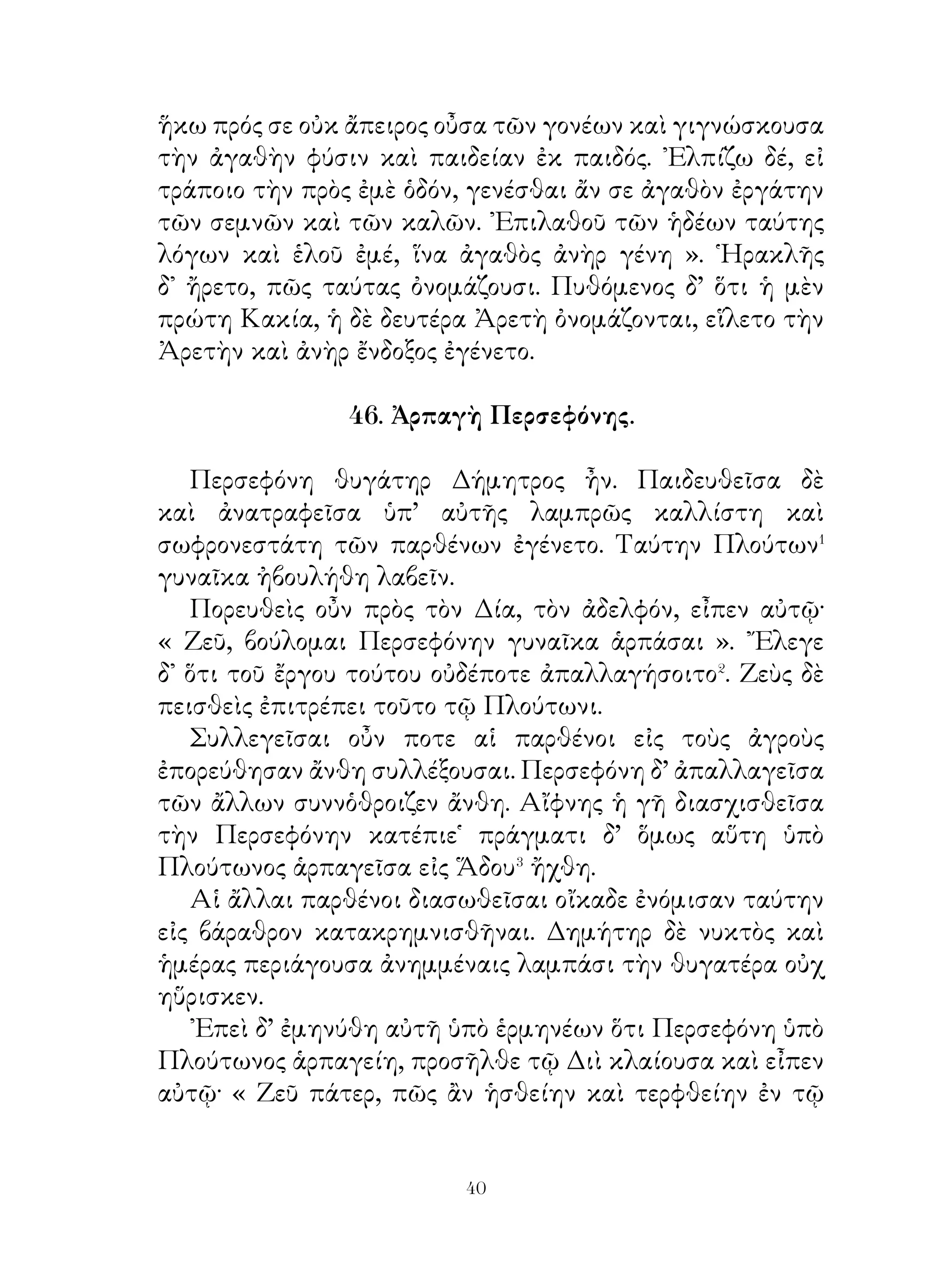 τρόπον ηὑρίσκεσθε, ὥστε ἐργάται ἀγαθῶν ἔργων γενέσθαι.
Ὁμοίως δὲ καὶ νῦν ὁρῶ ὅτι τὰ πολεμικὰ ἀγαθοὶ ἄνδρες ἐστέ·
τοὺς γὰρ πόνους τοὗ ζῆν ὑπομένετε, ἐν δὲ τοῖς κινδύνοις οὐκ
ἀποδειλιᾶτε, οὐδέποτε δ’ ὁ ὕπνος νικᾷ⁴ ὑμᾶς. ᾽Εὰν οὖν καὶ
νῦν μὴ ἀποδειλιῶμεν, βεβαίαν τὴν νίκην ἕξομεν. ῾Ορμῶμεν
οὖν προθύμως ἐπὶ τοὺς πολεμίους· οὕτω νικῷμεν ἂν αὐτούς.
᾽Εγὼ δ’ ἂν ὑμᾶς ὁρῶ τολμῶντας, ἀγαθὸς ἡγεμὼν ἔσομαι καὶ
ἀμείψω ὑμᾶς. Τολμᾶτε οὖν καὶ νικᾶτε τοὺς πολεμίους· οὕτω
τιμῷτε ἂν τὴν πατρίδα ».
   Ταῦτ’ εἰπὼν ἔθυσε τοῖς θεοῖς καὶ εὐθὺς ἐπὶ τὴν Λυδίαν
ἦγε τὴν στρατιάν.

                      50. Τυρταῖος.

   Λακεδαιμόνιοι ἡττώμενοι� ἐν τῷ πρὸς Μεσσηνίους
πολέμῳ πολὺ ἠνιῶντο�. ᾽Επεὶ οὖν τὰ πάντα μηχανώμενοι
οὐδὲν ἤνυον, μετεπέμψαντο παρ’ ᾽Αθηναίων βοήθειαν. Οἱ δὲ
τὸν μέγα παρ’ αὐτοῖς τιμώμενον καὶ ἀγαπώμενον ποιητὴν
Τυρταῖον ἔπεμψαν.
   ῾Ο δ’ εἰς Λακεδαιμόνα ἐλθὼν ἐπειρᾶτο� τοὺς στρατιώτας
ἐπὶ τὸν πόλεμον ἐπάγειν λέγων αὐτοῖς· « Ἄνδρες στρατιῶται,
μὴ ἐν τῷ πολέμῳ ἀνιᾶσθε καὶ δειλιᾶτε· οὐδενὸς τῆ ἀρετῆ
ἡττᾶσθε· αἰσχρὸν τὸ ἡττᾶσθαι καὶ πρὸ τῶν πολεμίων
φεύγειν. Οὐκ ἀνιᾶσθε ἐπὶ τοῖς καταλελειμμένοις οἴκοι
γέρουσι, γυναιξὶ καὶ παισί; κινδυνεύουσιν οὗτοι ὑπὸ τοῖς
πολεμίοις γενέσθαι⁴. Χρῆσθε παραδείγμασι τοῖς πατράσιν
ὑμῶν. Οὗτοι τὸ πᾶν ἐν τῷ πολέμῳ ἐμηχανῶντο, ὥστε
μηδέποτε ἡττᾶσθαι. Ὁρμώμεθα οὖν καὶ ἡμεῖς ἐπὶ τοὺς
πολεμίους πιστεύοντες τῆ νίκῃ καὶ πειρώμεθα τούτους
νικᾶν. Οὕτω μόνον ἀγαπῴμεθα ἄν καὶ τιμῴμεθα ὑπὸ τῶν
πολιτῶν ». Τούτοις τοῖς λόγοις ἔπειθε τοὺς στρατιώτας


                             
 