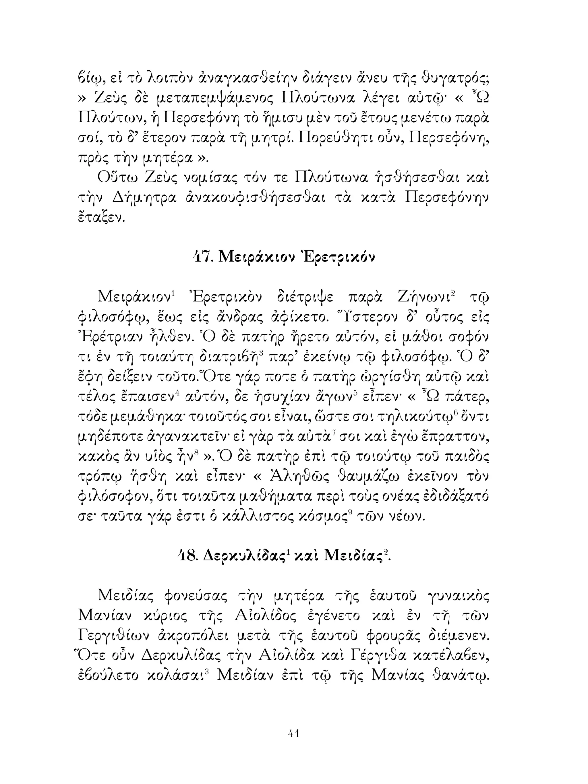 προθύμως ἐπὶ τὸν πόλεμον ὁρμᾶν.

              51. Φάλαρις καὶ Στησίχορος.

    Φάλαρις� Σικελιώτης σκοπῶν ἐπιχειρεῖν� τυραννίδι
ἐθεράπευε τὸν δῆμον καὶ αὐτῷ παρῄνει� ἐπὶ τοὺς δυνατοὺς⁴
λέγων· « Ἄνδρες πολῖται, οἱ μὲν δυνατοὶ τῶν πάντων κρατοῦσι
καὶ συνεχῶς πλεονεκτοῦσι καὶ τὸν δῆμον ἀδικοῦσιν· ὑμεῖς
δ῍ οὐδὲν σκοπεῖτε, ὅπως⁵ τῶν ἀδικιῶν ἀπαλλαγήσεσθε,
καρτερεῖτε δὲ ταύτας ὡς δοῦλοι. ᾽Εὰν ὑπουργῆτε αὐτοῖς καὶ
διατέλῆτε⁶ καρτεροῦντες τὰς τούτων ἀδικίας, κινδυνεύσετε
δοῦλοι γενέσθαι ».
    Διὰ ταῦτα τὸ πλῆθος ἐφίλει αὐτὸν καὶ αὐτῷ αἰτοῦντι
φυλακὴν προθύμως παρεῖχε.
    Στησίχορος δ’ ὁ ποιητὴς ὑποτοπῶν⁷ ἐπιχειρεῖν τὸν
Φάλαριν τυραννίδι ἔλεξεν εἰς τὸ πλῆθος· « ῞Ιππος τις κατεῖχε
μόνος λειμῶνα καὶ ἐνέμετο αὐτόν, ἔλαφος δέ τις διέφθειρε
τὴν νομήν. ῾Ο δ’ ἵππος ποθῶν τὴν ἀδικοῦσαν κολάσαι
προσέρχεται ἀνθρώπῳ κυνηγῷ καὶ τοῦτον ἠρώτα, πῶς ἂν
κρατοίη τῆς ἐλάφου. ῾Ο δ’ ἔλεξεν«· « ᾽Εὰν βούλη κρατεῖν
τῆς ἐλάφου, χαλινὸν λαβὲ καὶ δέξαι ἐμὲ ἀναβάτην ». Καὶ
ἐγένετο οὕτω. Καὶ ἡ μὲν ἔλαφος τοξευθεῖσα ἀπέθανεν, ὁ
δ’ ἵππος δοῦλος τοῦ ἀναβάτου ἐγεγόνει. Οὕτω καὶ ὑμεῖς, εἰ
βοηθοῖτε, ὅπως ἀπαλλαγείητε τῶν δυνατῶν, κακῶς μὲν ἂν
ποιοῖτε⁸ αὐτούς, κινδυνεύοιτε δ’ ἂν ὅμως ὑπὸ χείρονι κυρίῳ
γενέσθαι. Μὴ οὖν προσέχετε τῷ τῶν δυνατῶν κινδύνῳ, ἀλλὰ
καρτερεῖτε τοῦτον, ἵνα μὴ εἰς μείζονα κίνδυνον περιπέσητε
». Ἀλλ’ οὐδὲν ἔπειθε τοὺς Σικελιώτας. Καὶ μετ’ οὐ πολὺ
Φάλαρις τύραννος ἐν Σικελίᾳ ἐγένετο.

       52. Ὁ βασιλεὺς τῶν Περσῶν περὶ γεωργίας.


                           
 