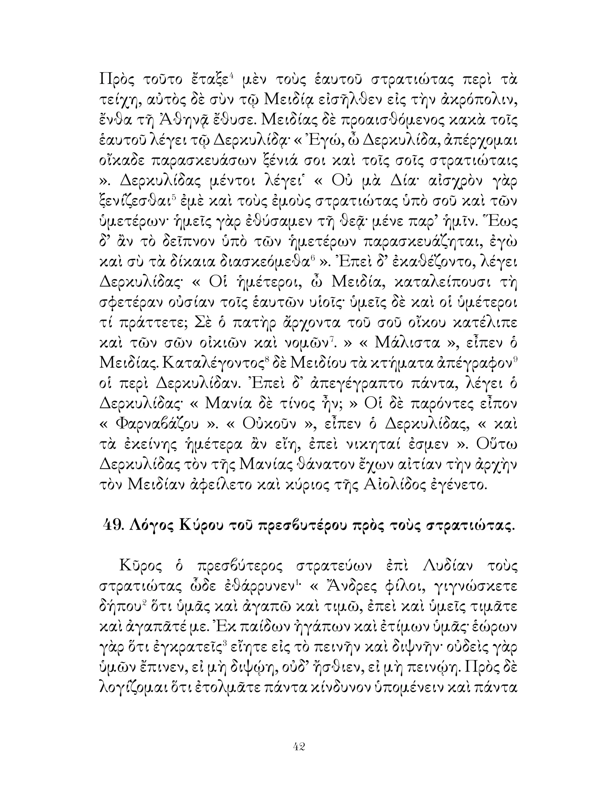 ῾Ο βασιλεὺς τῶν Περσῶν ἡγεῖτο� τὴν γεωργίαν ἐν τοῖς
καλλίστοις ἐπιμελήμασιν� εἶναι. Διὸ τοῖς ἐπιμελουμένοις
αὐτῆς καὶ παρεχομένοις τὴν χώραν πυκνῶς συνοικουμένην
παρεῖχε πάντα, ὧν ἐδέοντο�. Πρῶτον μέν, διότι οὗτοι
μάλιστα ἂν εὐσεβεῖεν τὰ πρὸς τοὺς θεούς· ἐκ γὰρ τῶν
γιγνομένων καρπῶν κοσμοῦνται καὶ βωμοὶ καὶ ἀγάλματα
καὶ ναοί.Δεύτερον δέ, διότι ἡ γῆ γεωργουμένη ἀμείβει τοὺς
γεωργοὺς ἀνδρίζουσα καὶ γυμνάζουσα αὐτούς. Τοὺς δὲ μὴ
προθυμουμένους τῶν γεωργῶν ἐτιμωρεῖτο⁴ καὶ τὴν χώραν
αὐτοὺς ἀφηρεῖτο⁵, ἵνα τοῖς ἐργαζομένοις διανέμοι ταύτην καὶ
οὕτω μὴ στεροῖτο ἡ πατρὶς καρπῶν. ῎Ελεγε δ’ αὐτοῖς· « ᾽Εὰν
ἡ χώρα μὴ γεωργῆται, οὐ μόνον αὕτη, ἀλλὰ καὶ ἡ πατρὶς
ἀδικεῖται· ἡ γὰρ ἀργία τὸ ἀπόλεμον παρασκευάζει. Ὅταν δὲ
στερώμεθα καρπῶν καὶ ἀπόλεμοι ὦμεν, τότε κακῶς μὲν
πάσχει ἡ χώρα, κινδυνεύομεν δὲ πάντες ὑπὸ τοῖς πολεμίοις
γενέσθαι· εἰ γὰρ οἱ πολέμιοι ὁρῷεν ἡμᾶς ἀπολέμους,
οὐκ ἂν εὐλαβοῖντο⁶ τὸν κίνδυνον καὶ προθυμοῖντο αν
καταστρέψασθαι⁷ ἡμας. ᾽Επιμελεῖσθε οὖν τῆς γεωργίας, ἵνα
καὶ ὑμεῖς εὖ πράττητε καὶ τῇ πατρίδι ὑπουργῆτε ».

                 53. Ἀγησίλαος ἐν Ἀσίᾳ.

   Ἀγησίλαος ἠξίου παρὰ τῶν στρατιωτῶν μὴ δηοῦν� μηδ᾽
ἑρημοῦν τὴν Ασίαν· ἐγιγνωσκε γὰρ ὅτι, ἐὰν ταύτην δῃῶσί
καὶ ἐρημῶσιν, οὐχ ἕξουσι τὰ ἐπιτήδεια. Παρῂνει δὲ πᾶσι
βοηθεῖν τοῖς ἀροῦσι� τὴν χώραν, ἵνα οὕτω τὴν πρὸς τὴν
γεωργίαν ἀγάπην δηλῶσιν. Εἰ δέ τινας ὁρῴη ἀδίκους πρὸς
τοὺς γεωργοῦντας, τούτους ἰσχυρῶς ἐζημίου�. «Δεῖ »⁴, ἔλεγε
τοῖς στρατιώταις, « μὴ δουλοῦν, ἀλλ’ ἔργῳ ἐλευθεροῦν τοὺς
῞Ελληνας· οὕτω γὰρ ἂν βεβαιοῖμεν τὴν πρὸς ἡμᾶς πίστιν


                             
 