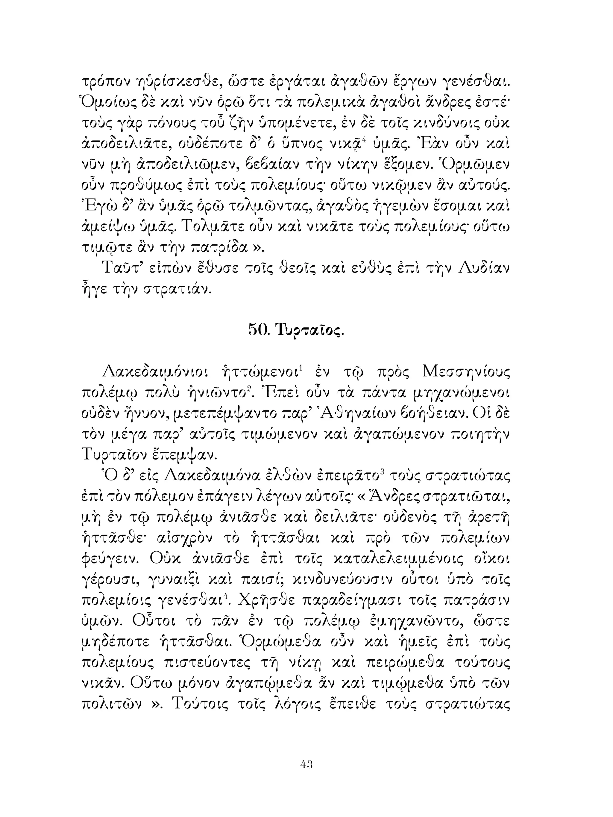 τῶν ῾ Ελλήνων ».
  ᾽Επεμελεῖτο, δέ, ὅπως καὶ τὰ καταλελειμμένα παιδία
συσκηνοῖεν, τοὺς δὲ γέροντας αἰχμαλώτους τιμῆς ἠξίου,
ὥστε οἱ μανθάνοντες τοῦτο εὐμενεῖς αὐτῷ ἦσαν. Οὕτω
κατώρθου ἄρχειν ἐν Ἀσίᾳ δι’ ἀγάπης μᾶλλον ἢ διὰ φόβου.

                 54. Λόγοι Ξενοφῶντος.

   Τοῖς ῞Ελλησι Ξενοφῶν ἀνακοινοῦται� τάδε. «Ἄνδρες,
ὅτε οἱ ἡμέτεροι στρατηγοὶ ἔζων, οἱ βάρβαροι ἐθυμοῦντο�
μὲν ἡμῖν, ὅτι ἐκαρπούμεθα τὴν ἐκείνων χώραν, οὐδεὶς δ’
ἐτόλμα ἐναντιοὗσθαι ἡμῖν· ἠξίουν γὰρ ἡμεροῦν ἡμᾶς, ἵνα
ἡ χώρα αὐτῶν μὴ δηοῖτο. Παντὶ δὲ τρόπῳ ἐδήλουν τοῦτο.
᾽Επεὶ δ᾽ οἱ στρατηγοὶ ἀπέθανον δόλῳ, ἀξιοῦσι ταπεινοῦν καὶ
χειροῦσθαι� ἡμᾶς. Διὸ κυσὶν ὁμοιούμενοι ἐπακολουθοῦσιν
ἡμῖν δηλοῦντες ὅτι καιρὸν ἀναμένουσιν, ἵνα ἡμῖν ἐπιπέσωσιν.
῾Ημεῖς δ’ αἰσθανόμενοι ταῦτα ἀντιφυλαττόμεθα καὶ ἄγομεν
διὰ πολεμίας καρπούμενοι τῶν ἐκ τῆς χώρας. ῞Ἵνα δὲ
ἀσφαλέστατα πορευώμεθα, ἐλευθερώμεθα τῶν σκευοφόρων
πρῶτον καὶ πλαίσιον⁴ τῶν ὁπλιτῶν ποιώμεθα· εἷτα δέ, εἰ
γεφυροῖμεν τὸν πρὸ ἡμῶν ποταμὸν φοίνιξιν, περαιοίμεθα
ἂν ῥᾳδίως εἰς τὴν ἔναντι χώραν, ἣ ἐπιτηδείων πληροῦται.
᾽Ενταῦθα, ἐὰν χειρώμεθα τοὺς οἰκοῦντας καὶ δῃῶμεν τοὺς
ἀγρούς, ἕξομεν ἱκανὰ τὰ ἐπιτήδεια. Κληρῶμεν⁵ οὖν τοὺς νῦν
στρατηγοὺς καὶ τούτοις ἑπώμεθα. ῾Υμεῖς δ’ οἱ στρατιῶται
ἔργῳ βεβαιοῦτε καὶ δηλοῦτε τὴν πρὸς αὐτοὺς εὐπείθειαν.
᾽Εὰν δἕ ῟ις ἀπειθῆ, ζημιούσθω αὐστηρῶς ».
   Ταῦτα εἶπεν. Οἱ δὲ στρατιῶται ἐπεκύρουν τοὺς λόγους,
καὶ ἐποίουν οὕτω.




                           
 