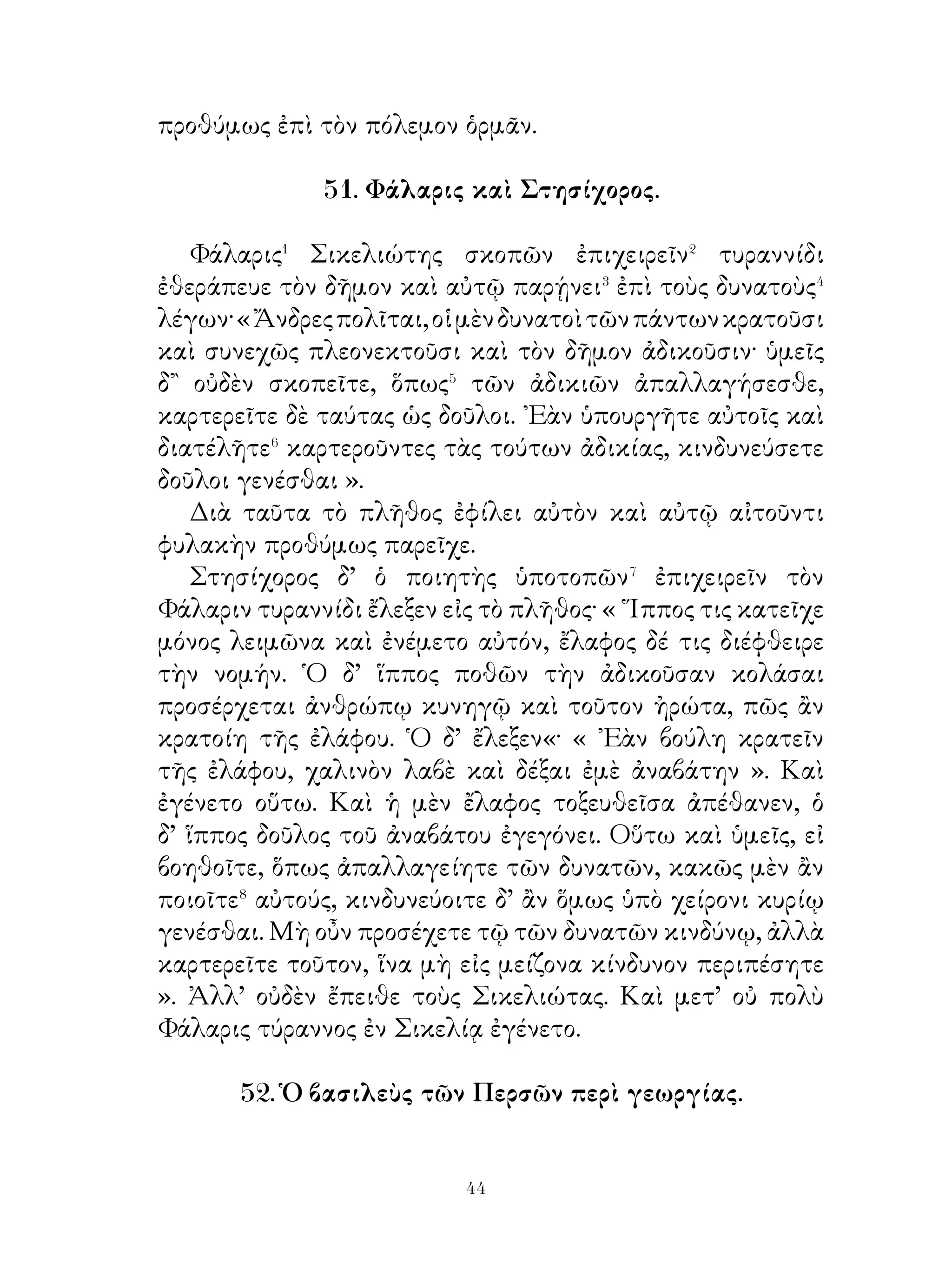 55. Πλάτων.

   Πλάτων� ὁ σοφὸς ἐν ᾽Ολυμπίᾳ ἀπαντήσας ἀνθρώποις
ἀγνῶσι� συνεσκήνωσε μετ’ αὐτῶν ἀγνὼς καὶ αὐτὸς ὤν αὐτοῖς.
᾽Ερωτηθεὶς δὲ περὶ τοῦ ὀνόματος τοῦτο μόνον ἐδήλωσεν ὅτι
Πλάτων καλεῖται.
   Ἅπαντα δὲ τὸν ἐν ᾽Ολυμπίᾳ χρόνον οὕτως ἐχειρώσατο
αὐτοὺς τῆ συνουσίᾳ�, ὥστε φίλους τούτους ἐκτήσατο καὶ
μέγα ὑπ’ αὐτῶν ἠγαπήθη.
   ᾽Επεὶ δ’ ἔμελλον οἴκαδε ἀναχωρήσειν, εἶπον αὐτῷ· « Σύ,
ὦ Πλάτων, εὐεργέτηκας ἡμᾶς τῇ σῇ συνουσίᾳ διὰ ταῦτα
χάριν σοι ἔχομεν. ῾Ημεῖς δὲ ὡς εὐεργετημένοι μάλιστα
τετιμήκαμέν σε καὶ ἠγαπήκαμεν. ᾽Εὰν εἰς τὴν ἡμετέραν
πατρίδα ἔλθῃς, ἔργῳ δηλώσομεν τὴν πρός σε ἀγάπην ».
   Πλάτων δ’ εἶπεν· « Καὶ ἐγὼ ὁμοίως ὑμᾶς ἠγάπησα·
πολλῆς γὰρ τιμῆς ἠξιώθην ὑφ’ ὑμῶν. Διό, ἐὰν ᾽Αθήναζε
ἔλθητε, περὶ πολλοῦ ὑμᾶς ποιήσομαι⁴ καὶ ἐν παντὶ ὑμῖν
βοηθήσω ».
   Μετ’ οὐ πολὺ οὗτοι εἰς Ἀθήνας ἦλθον καὶ ὁ Πλάτων
μάλα φιλοφρόνως αὐτοὺς ὑπεδέξατο. Οἱ δ’ εἶπον · « Σὺ μὲν
περὶ πλείστου ἡμᾶς ἐποιήσω· καὶ γὰρ ἐν Ὀλυμπίᾳ ὑπὸ σοῦ
εὐεργετήθημεν καὶ ἐνταῦθα ἐν πολλοῖς ἐβοήθησας. Νῦν δ᾽
ἥγησαι⁵ ἡμῖν εις Ἀκαδημεῖαν⁶ του ὁμωνύμου, ἵνα και αυτου
ἀπολαύσωμεν » Ὁ δὲ μειδιῶν εἶπεν · « ᾽Εγώ εἰμι ἐκεῖνος ».
   Οἱ δ’ ἀκούσαντες ἐξεπλάγησαν μὲν καὶ ἐλυπήθησαν,
ὅτι τοιοῦτον ἄνδρα ἠγνόησαν, ἐζήλωσαν δὲ τοῦ ἀνδρὸς τὴν
ἁπλότητα· τῷ γὰρ τρόπῳ καὶ ἐν ᾽Ολυμπίᾳ καὶ ἐν ᾽Αθήναις
ἐδεδηλώκει αὐτοῖς ὅτι καὶ ἄνευ τῶν λόγων οἷός τ’ ἐστὶ
χειροῦσθαι τοὺς συνόντας.




                            
 