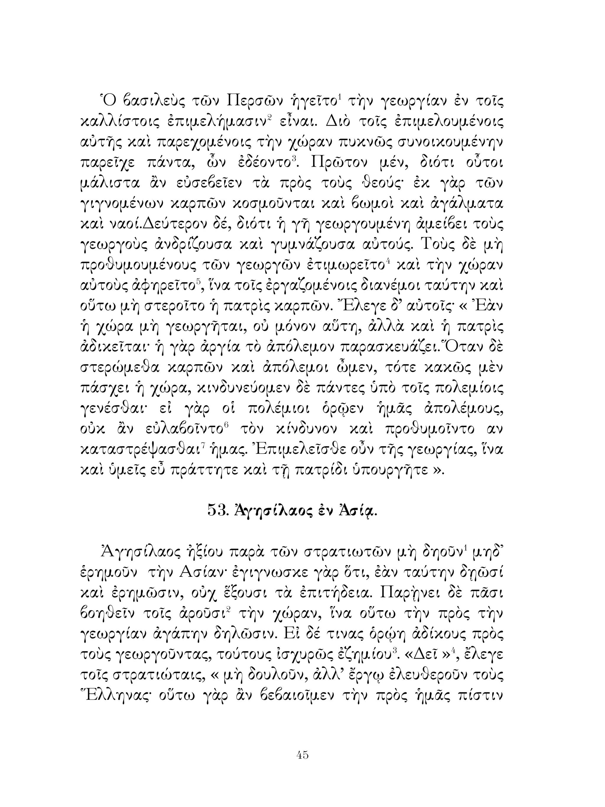 56. ῎Ελαφος καὶ ἁλιεύς.

   ῎Ελαφος ὑπὸ κυνηγῶν ἐδιώκετο. Φεύγουσα οὖν ἔθει�
σπουδῆ διὰ τοῦ πεδίου καὶ τῆ τῶν ποδῶν ταχυτῆτι εἰς τὸ
ἄκρον αὐτοῦ ἀφίκετο, ἔνθα ποταμὸς ἔρρει. ᾽Εν αὐτῷ δ’ ἐπὶ
νεὼς ἄνθρωπος ἔπλει, ὅς ταῖς χερσὶν ἔνευε πρὸς αὐτήν. ῾Ως
τοῦτον ἡ ἔλαφος ἐθεάσατο, ἐδεῖτο αὐτοῦ κατακρύψαι αὐτὴν
παντὶ τρόπῳ. Ὁ δὲ τοῖς λόγοις πείθει αὐτὴν εἰσελθεῖν εἰς
σπήλαιον, ἕως ἂν ἴδωσι, τί οἱ κυνηγοὶ δράσουσιν.
   Οἱ μὲν μάτην πειραθέντες� ἐν τῷ πεδίῳ θηρᾶσαι τὴν
ἔλαφον καὶ τῷ πόνῳ ταλαιπωρηθέντες παρεγένοντο εἰς τὸν
ποταμὸν καὶ τὸν ἄνθρωπον ἠρώτησαν, εἰ ἔλαφον τεθέαται
παρελθοῦσαν ἐκεῖθεν.
   ῾Ο δὲ αἰδεσθεὶς� τὴν προτέραν πρὸς τὴν ἔλαφον ὁμολογίαν
τῇ μὲν φωνῆ ἠρνεῖτο αὐτὴν θεάσασθαι, τῇ δὲ χειρὶ ἔνευεν,
ὅπου ἐκέκρυπτο. Οἱ δὲ κυνηγοὶ πιστεύσαντες τοῖς λόγοις
τούτου καὶ μάτην πειραθέντες ἀνευρεῖν εἴασαν⁴ τὸ θήραμα
καὶ ἀπῆλθον.
   ῾Ο δὲ παρεκάλεσε τότε τὴν ἔλαφον γεγωνυίᾳ τῇ φωνῇ
ἐξελθεῖν ἐκ τοῦ σπηλαίου· οὐδεὶς γὰρ κίνδυνος ἦν αὐτῇ.
   ῾Η ἔλαφος ἐξελθοῦσα ἀπροσφωνητὶ ἀπηλλάττετο. ῾Ο δ’
ᾐτιάσατο τότε αὐτὴν λέγων· «῏Ω ἔλαφος, ἐγὼ μὲν ἤρκεσά⁵
σοι, ὥστε σωθῆναι, σὺ δὲ νῦ« φεύγεις οὐδὲ φωνῆς ἀξιοῦσάμε;
» Ἡ δ’ ὑπολαβοῦσα⁶ - εἶδε γάρ, ἅ τῇ χειρὶ ἔνευε τοῖς κυνηγοῖς
καὶ ἠκροάσατο, ἃ ἔλεγεν αὐτοῖς - εἷπεν· « ῏Ω φίλε, ἀλλ’ ἐγὼ
ηὐχαρίστησα ἄν⁷ σοι καὶ ἐπῄνεσα τὴν προθυμίαν, εἰ μὴ
μόνον τῷ λόγῳ ἀλλὰ καὶ ἔργῳ ἐβοήθησάς μοι ».




                            
 