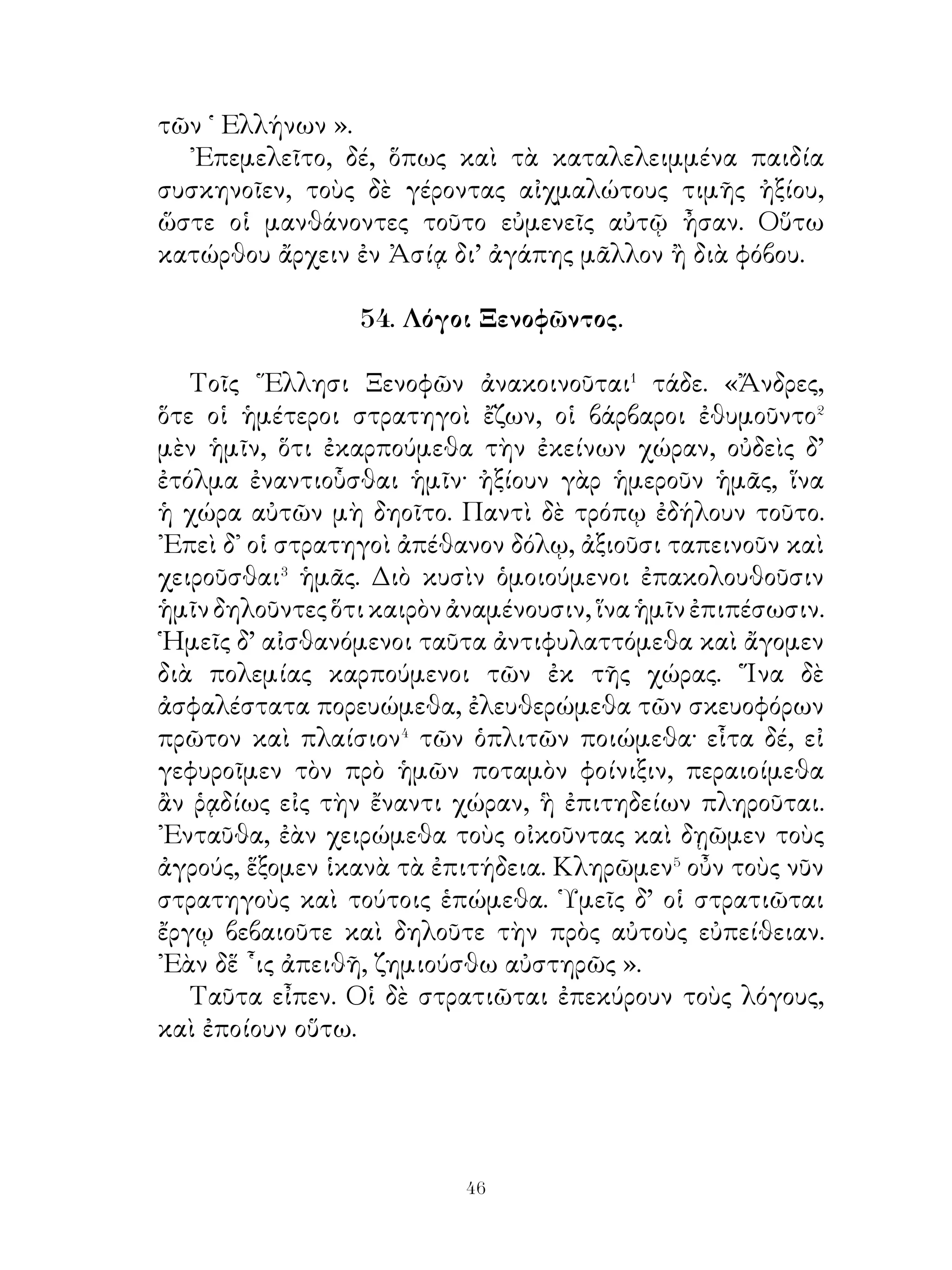 57. Πολιτεία Πεισιστράτου.

   Πεισίστρατος�, ὅτε ἐγκρατὴς� τῆς ἀρχῆς ἐγένετο,
μετεπέμψατο εἰς Ἀθήνας τοὺς ἀγρότας καὶ ἐν ἀγορᾷ τάδε
πρὸς τούτους ἔλεξεν· « Ἄνδρες πολῖται, καθ’ ἡμέραν εἰς
τὴν ἐκκλησίαν� ἐρχόμενοι ἀλλήλοις μάχεσθε καὶ οὐδὲν
ὑμᾶς αὐτοὺς ὠφελεῖτε. Διαλύσαντες τὰς πρὸς ἀλλήλους
ἔχθρας διαλλάξασθε⁴ ἀλλήλοις καὶ παύσασθε ἐρχόμενοι εἰς
Ἀθήνας. ῞Εκαστος παρεχέτω ἑαυτὸν ἐν τοῖς ἀγροῖς δίκαιον
τοῖς ἄλλοις. Μηδέποτε δ’ ἄεργοι μένετε· οἱ γὰρ ἄεργοι ἐχθροὶ
ἑαυτοῖς εἰσι καὶ δούλους τῶν παθῶν ἑαυτοὺς ποιοῦσιν, ᾽Εγὼ
δὲ φιλῶν ὑμᾶς ὡς ἐμαυτὸν ἐπιμελήσομαι ὑμῶν βέλτιον ἢ
ὑμεῖς ὑμῶν αὐτῶν. Κηδόμενος γὰρ ὑμῶν κήδομαι ἐμαυτοῦ.
Οὕτω δὲ φίλον ὑμῖν καὶ τῆ πατρίδι ποιήσω ἐμαυτόν, ὥστε
οὐδὲν ὑμᾶς ἐπιλείψει· εἰ δ’ ἀπορήσετε⁵ σπερμάτων, εὐθὺς
ταῦτα ἕξετε παρ’ ἐμοῦ ».
   Οἱ ἀγρόται ἀκούσαντες ταῦτα ἥσθησαν καὶ εἶπον·
«᾽Επειδὴ καὶ ἡμεῖς κηδόμεθα ἡμῶν αὐτῶν, πεισόμεθά σοι.
᾽Εὰν σὺ φιλῇς ἡμᾶς καὶ δίκαιον σαυτὸν παρέχης, χάριν σοι
ἕξομεν⁶. Οὕτω πράττων σαυτῷ ὑπουργεῖς· εὐχόμεθα δὲ τῷ
θεῷ συμπρᾶξαί⁷ σοι ».
   ᾽Εκ τούτου οἱ μὲν ἀγρόται ἐν τοῖς ἀγροῖς διέτριβον⁸,
Πεισίστρατος δὲ δίῴκησε τὰς Ἀθήνας σωφρόνως καὶ
συμφερόντως⁹ ἑαυτῷ τε καὶ τοῖς πολίταις.

            58. Σωκράτης πρὸς Λαμπροκλέα.

  Σωκράτης αἰσθόμενός ποτε Λαμπροκλέα� χαλεπαίνοντα�
πρὸς τοὺς γονέας εἶπεν αὐτῷ· « Γιγνώσκεις ἆρά γε, ὦ
παῖ, ὅτι τῶν ἀνθρώπων ἔνιοι ἀχάριστοι καλοῦνται; τί δὲ
ποιοῦντες οὗτοι τὸ ὄνομα τοῦτο ἔχουσιν; » « Ὅτι πολλὰ


                              
 