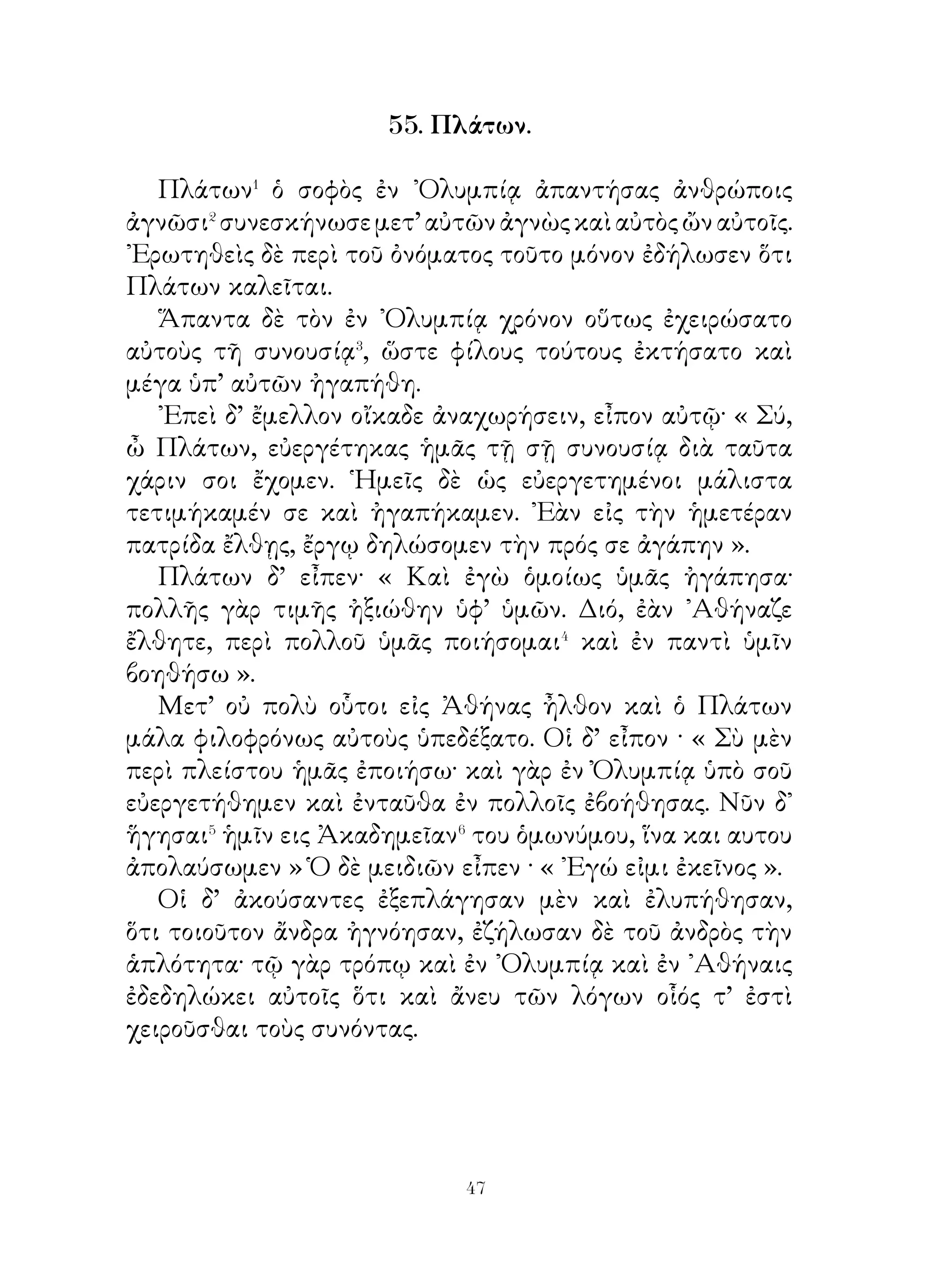 ἄλλα εὖ παθόντες� », ἔφη, « οὐδεμίαν χάριν έχουσι⁴ τοῖς
εὐεργετήσασιν ». « Ἀλλὰ σκεψώμεθα », ἔφη Σωκράτης,
« τίνας ἄλλους ἂν ὑπὸ τίνων εὕροιμεν εὐηργετημένους ἢ
παῖδας ὑπὸ γονέων; ποῖα δὲ καὶ πόσα ἐστὶ τὰ ὑπ’ αὐτῶν τοῖς
υἱοῖς παρεχόμενα ἀγαθά; πηλίκους⁵ δὲ πόνους πονοῦσι χάριν
αὐτῶν; ὑπὸ ποίας δέ τινος ἀνάγκης ταῦτα πάντα πράττουσι;
πότερον⁶, ὡς εὖ παθόντες ποτὲ ὑπὸ τῶν υἱῶν ἢ ὡς μέλλοντες
χάριν παρ’ αὐτῶν ἀπολήψεσθαι; τίσιν οὖν ἄλλοις ἢ τοῖς υἱοῖς
προσήκει σέβεσθαι τοὺς γονέας; ᾽Εγὼ μέν, ὦ παῖ, λογίζομαι
ὅτι ἀμφότεροι μὲν οἱ γονεῖς πονοῦσι δι’ ὅλης τῆς ἡμέρας,
ἑκάττρος⁷ δέ, ἐὰν ἄττα ἐλλείπῃ τοὺς υἱούς, ἐπιμελεῖται,
ὅπως ὡς⁸ πλεῖστα ἀγαθὰ αὐτοῖς παρασκευάσει· καὶ ὁ μὲν
πατὴρ τῶν ἔξω τοῦ οἴκου ἐπιμελεῖται, ἡ δὲ μήτηρ τὰ ἐν
τῷ οἴκῳ διοικεῖ· οὐδέτερος ὄὲ χαλεπαίνει ἐπὶ τοῖς τοιούτοις
πόνοις· ἢ οὐκ ἀληθῆ ταῦτά ἐστι; Λαμπροκλῆς δ’ ἔφη· « Καὶ
ταῦτα καὶ ἄλλα πολλαπλασίονα ποιοῦσιν οἱ γονεῖς· οὐδενὸς
δ’ ἀπέχουσιν, ἵνα ἕκαστος τῶν υἱῶν πλεῖστα τὰ ἀγαθὰ ἔχη·
γιγνώσκω δ’ ἔτι ὅτι οἱ γονεῖς καὶ τὴν ζωὴν θύουσιν ὑπὲρ τῶν
τέκνων. ». Καὶ ὁ Σωκράτης ἔφη· « ᾽Εὰν οὖν, ὧ παῖ, σωφρονῇς,
μηδὲν παύου τιμῶν τοὺς γονέας, ἵνα μὴ ἀχάριστος γένη. Εἰ
γὰρ ὑπολάβοιέν⁹ σε ἀχάριστον περὶ τοὺς γονέας εἶναι, οὐδεὶς
ἂν νομίσειέ σε ἀγαθὸν πολίτην ἔσεσθαι ».

              59. Φαλῖνος� καὶ Κλέαρχος�.

  ῏Ην περὶ πλήθουσαν� ἀγορὰν καὶ ἔρχονται παρὰ
βασιλέως πρέσβεις, ὧν εἷς Φαλῖνος ῞Ελλην, ὅς ἐτύγχανε⁴
παρὰ Τισσαφέρνους τιμώμενος. Οὗτος παρεκελεύετο⁵ τοῖς
῞Ελλησι παραδοῦναι⁶ τὰ ὅπλα βασιλεῖ. Πρὸς τοῦτον Κλέαρχος
ἀποκρίνεται· « ῏Ω Φαλῖνε, ἐγὼ ἄσμενος⁷ ἑώρακά σε· σύ τε
γὰρ῞Ελλην εἷ καὶ ἡμεῖς τοσοῦτοι, οὓς σὺ ὁρᾷς. Συμβούλευσον


                           0
 