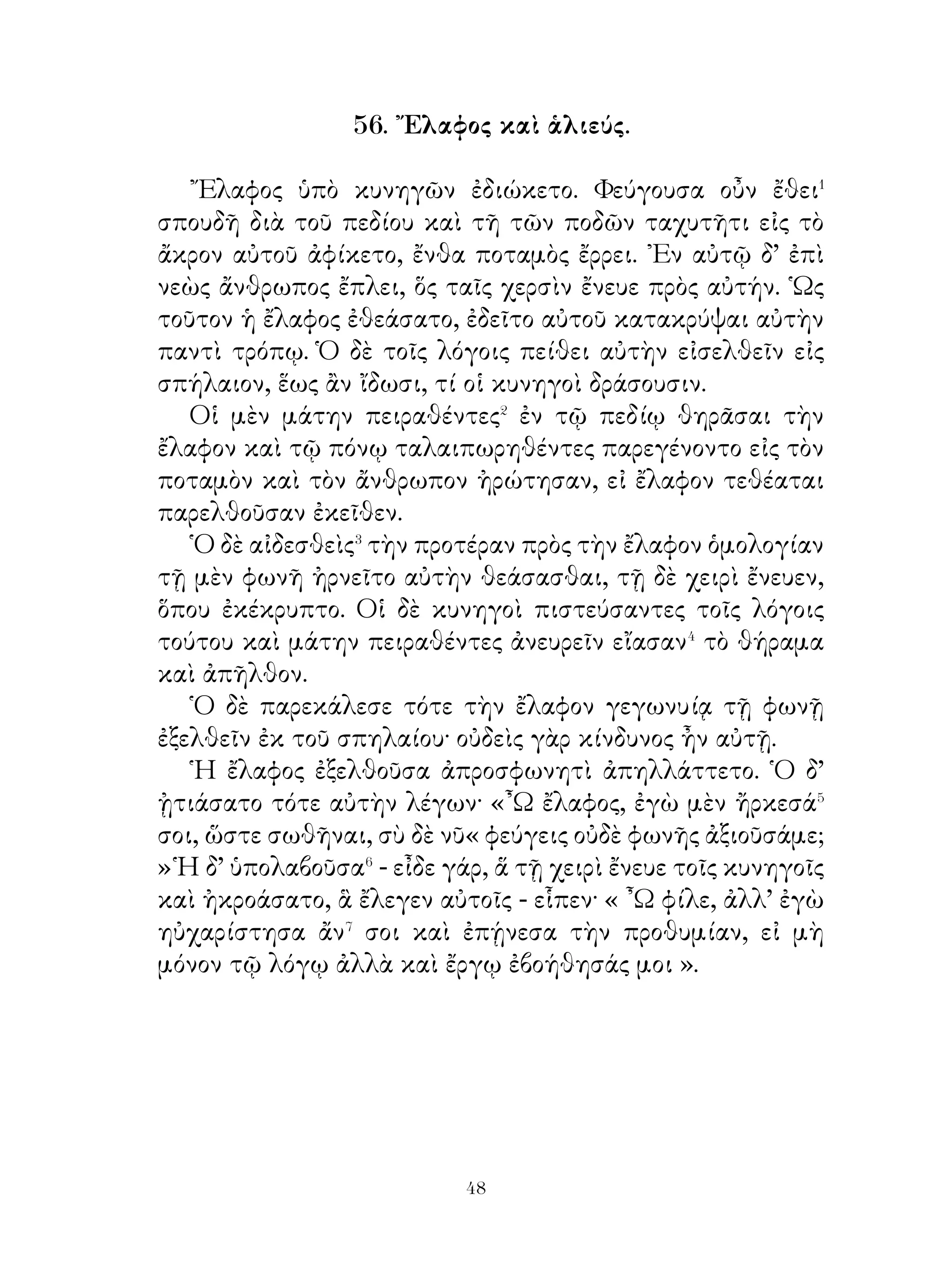 οὖν ὑμῖν ὅ,τι σοι δοκεῖ ἄριστον εἶναι καὶ ὅ τιμήν σοι οἴσει ἐν
τῷ μέλλοντι· γιγνώσκεις γὰρ ὅτι ἀνάγκη λέγεσθαι, ἅ ἄν ἡμῖν
συμβουλεύσῃς. ῾Ημεῖς, ὡς γιγνώσκεις, τὸν ἀγῶνα τοῦτον
οὐκ ἀνέιλόμεθα⁸ διὰ φιλονεικίαν, ἀλλὰ διότι ἐβουλόμεθα⁹
χαρίζεσθαι�⁰ Κύρῳ, ἀνθ’ ὧν ὑπ’ αὐτοῦ εὖ ἐπάθομεν. Νῦν δ’
ἐπεὶ Κῦρος τέθνηκεν, ἐν τοιούτοις πράγμασίν�� ἐσμεν, ἐν
οἴοις οὐδεπώποτε�� γέγονε τῶν ῾Ελλήνων τις· ἠναγκάσμεθα
γὰρ ἀγωνίζεσθαι τηλικοῦτον�� ἀγῶνα, ἡλίκος οὐδεπώποτε
γέγονε τοῖς ῞Ελλησιν, ἐξ οὗ μεμνήμεθα�⁴. Κινδυνεύομεν δὲ
παθεῖν, οἷα�⁵ οὐδέποτε μέχρι σήμερον ἐπάθομεν. Χάριν οὖν
ἕξομεν, ὥτινι συμβουλεύσει ἡμῖν τὰ ἄριστα ». Φαλῖνος δ’
ἀκούσας εἶπεν· « ᾽Εμοὶ μὲν δοκεῖ ποιεῖν ὑμᾶς, ἃ συμφέρει.
Εἰ μὲν γάρ ἐστι�⁶ σωθῆναι ὑμᾶς ἑνὶ ᾧτινι δήποτε τρόπῳ,
πειρᾶσθε σῴζεσθαι, εἰ δὲ μή, φίλοι τῷ βασιλεῖ γίγνεσθε.
῾Ηγοῦμαι�⁷ μέντοι ἄκοντος βασιλέως οὐχ οἷόν τ’ εἶναι�⁸ ὑμᾶς
σωθῆναι ». Κλέαρχος δ’ ἀποκρίνεται· « ῾Οπότερον�⁹ μὲν
ποιήσομεν, βουλευσόμεθα· νῦν δ’ ἀπάγγελλε τῷ βασιλεῖ
ὅτι οὐδὲν αὐτῷ ἐπιβουλευόμεθα ». ῞Ο,τι δὲ ποιήσοι, οὐκ
ἐδήλωσε.

                       60. Ἡ Ἀττική.

   ῾Η γῆ τῆς Ἀττικῆς πάντοθεν� μὲν ὑπὸ θαλάττης
περιβάλλεται, ἀπὸ βορρᾶ δὲ μετὰ τῆς Βοιωτίας συνέχεται�.
Ἀεὶ μὲν τῆς Ἀττικῆς γῆς τὸ κλῖμα εὐκραές ἐστι, μάλιστα
δ’ ὁπότε βορρᾶς πνεῖ. Πολλοὶ τῶν κατοίκων τῆς Ἀττικῆς
γεωργοί εἰσι καὶ τὴν γῆν γεωργοῦσιν, Οἰκοῦσι δ’ ἐν κώμαις
καλαῖς καὶ ἄφθονα τὰ ἐπιτήδεια ἐχούσαις, χρῶνται� δὲ
κόσμῳ τῶν οἰκιῶν ταῖς ἀλωπεκαῖς⁴. ῎Εχει δ’ ἡ Ἀττικὴ καὶ
δένδρα ἄφθο να, μάλιστα δ’ ἐλαίας, ἀμυγδαλᾶς καὶ συκᾶς,
αἵ ἀφθὁνονς καρποὺς παρέχουσι. Καὶ πάλαι δ’ ἡ γῆ τῆς


                               
 