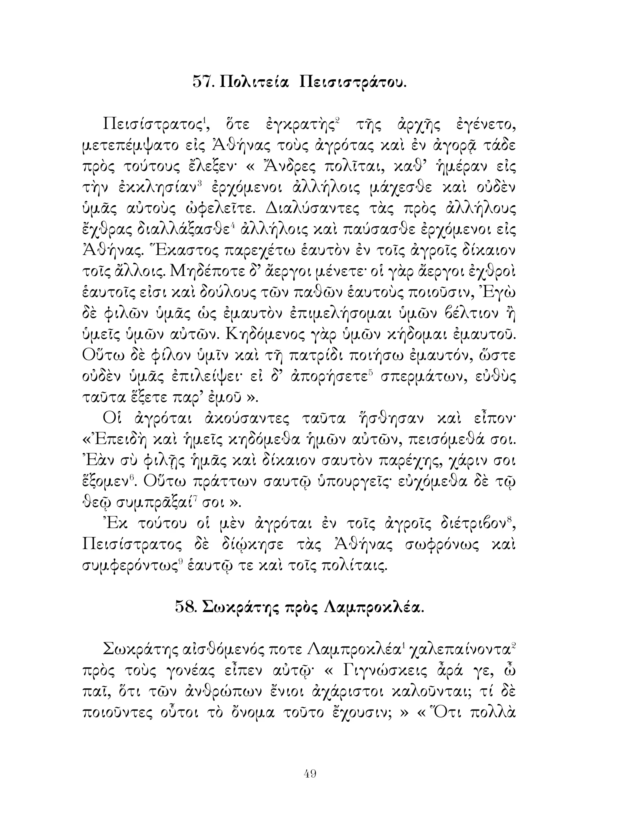 Ἀττικῆς πλείστας προσόδους παρεῖχε· σπειρομένη γὰρ, ἔφερε
καρπούς, ὀρυσσομένη δὲ λίθον. Ηὐδοκίμουν δ’ ἐν τῇ γῇ καὶ
ἐλαῖαι καὶ ἀμυγδαλαῖ καὶ συκαῖ. ᾽Εκ δὲ τοῦ λίθου κάλλιστοι
μὲν ναοί, κάλλιστοι δὲ βωμοί, εὐπρεπέστατα δ’ ἀγάλματα
τοῖς θεοῖς ἐγίγνοντο. ῾Ιερὸν δὲ μέγιστον τῆ ᾽Αθηνᾷ ἵδρυτο⁶,
ὁ ἐπὶ τῆς Ἀκροπόλεως ναὸς τῆς ᾽Αθηνᾶς, ὁ καλούμενος




Παρθενών. Ὁμοίως δ’ ἐκ τοῦ αὐτοῦ λίθου καὶ τοῦ ῾Ερμοῦ
εἰκόνες⁷ ἐγίγνοντο, ῾Ερμαῖ καλούμεναι· τὸν γὰρ ῾Ερμῆν πολὺ
ἐτίμων οἱ Ἀθηναῖοι. Ἵδρυον δὲ τοὺς ῾Ερμᾶς πολλαχοῦ τῆς
Ἀττικῆς γῆς καὶ ποικίλας συμβουλὰς ἐν αὐτοῖς ἀνέγραφον.
Καὶ στοὰ δὲ τοῦ ῾Ερμοῦ ἐν Ἀθήναις ἦν.
  61. Ἀλέξανδρος πρὸς τοὺς αἰχμαλώτους οἰκείους τοῦ
                       Δαρείου
   Ὅτε Ἀλέξανδρος� τὴν Δαρείου σκηνὴν εἷλε�, πάμπολλα
λάφυρα ἔλαβεν· ἦσαν γὰρ ἐν αὐτῇ θώρακες�, οἱ μὲν λινοῖ, οἱ
δὲ σιδηροῖ, πολλῷ χαλκῷ κόσμῳ κεκοσμημένοι, καὶ κράνη⁴
χαλκᾶ καὶ χιτῶνες⁵ φοινικοῖ. Πολλοῖς δὲ ξίφεσι χαλκοῖς
ἐπέτυχεν⁶, ἅ χρυσοῖς καὶ ἀργυροῖς ἥλοις⁷ ἐκεκόσμητο. ῎Ετι
δὲ κνημῖδες λιναῖ καὶ χαλκαῖ εὑρέθησαν, καλὰ δὲ τόξα καὶ
βέλη ἐνῆσαν, ἃ ἐξ ὀστῶν ἐπεποίητο. ῏Ην δ’ ἡ σκηνὴ πλήρης
καὶ σκευῶν χαλκῶν ἢ κεραμῶν⁸, ἐν οἷς νομίσματα χρυσᾶ
ἀργυρᾶ καὶ χαλκᾶ ὁ βασιλεὺς ἐφύλαττεν. ᾽Εν δὲ τοῖς χρυσοῖς
κανοῖς⁹ πολλὰ ψέλια�⁰ χρυσᾶ καὶ ἀργυρᾶ ἐνῆσαν, οἷς πᾶσιν


                           
 