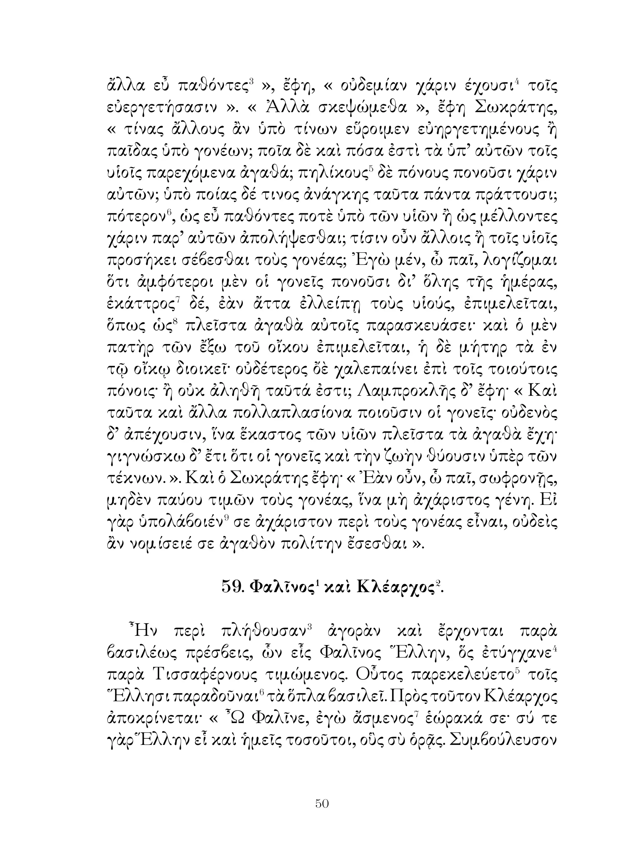 ἐχρῶντο αἱ τῶν Περσῶν γυναῖκες. ᾽Ελήφθησαν δὲ καὶ αἱ
Δαρείου γυναῖκες σύν τε τοῖς χρυσοῖς καὶ ἀργυροῖς κόσμοις,
οὕς ἔφερον. Πρὸς ταύτας ᾽Αλέξανδρος λέγει· « ῾Ησυχεῖτε καὶ
μηδὲν φοβεῖσθε· ἐγώ τε γὰρ αὐτὸς καὶ ἅπαντες οἱ Μακεδόνες
εὖνοι�� ὑμῖν ἔσονται· λέξατε οὖν ἐμοί, τί βούλεσθε καὶ τί
ἐν νῷ ἔχετε ». Αἱ δ’ ἀπεκρίναντο· « Χάριν σοι ἔχομεν, ὅτι
ἐνετύχομεν πᾶσιν ὑμῖν εὔνοις· ἐν γὰρ ταῖς ἀτυχίαις οὐδὲν
κρεῖττον φίλου εὔνου. Δεόμεθα δ’ ὑμῶν γενέσθαι εὔνους
καὶ τοῖς αἰχμαλώτοις ». Ἐκ τούτου Ἀλέξανδρος προσέταττε
τοῖς στρατιώταις προσέχειν τὸν νοῦν, ἵνα μή τι κακὸν τοῖς
αἰχμαλώτοις γένηται.
                    62. Φιλάργυρος.

   Φιλάργυρος, ἐπεὶ ἐν ξένη γῆ πολλὰ ἔτη εἴργαστο, οὐσίαν
πολλὴν ἐκέκτητο�. ᾽Εληλυθὼς δ’ οἴκαδε τὸ μὲν πρῶτον
ἑώρταζε τὴν ἐπάνοδον. ᾽Επεὶ δ’ ἑώρα πολλοὺς πειρωμένους
κοινωνοὺς� τῆς οὐσιας γενέσθαι, ἡσυχίαν οὐκ εἶχεν· ὁ γὰρ
κίνδυνος τῆς οὐσίας οὐκ εἴα� αὐτὸν καθεύδείν. Ποιεῖται οὖν
τὴν οὐσίαν χρυσοῦν βῶλον καὶ ὠνεῖται⁴ ἀγρόν, ἐν ὧ τάφρον
ἀνέῳξε καὶ ἐν ταύτῃ τὸ χρυσίον κατώρυξε. Καθ’ ἑκάστην δ’
ἐπεσκοπεῖτο⁵ τὸν κατορωρυγμένον χρυσόν. ῾Ημέραν τινὰ δ’
ὅμως ἐπέσπετό⁶ τις αὐτῶ καὶ ὑποπτεύσας τὸν φιλάργυρον
χρυσίον κατορωρυχέναι ἦλθε νυκτὸς καὶ ἀφείλετο τοῦτο.
Τῆ δ’ ὑστεραίᾳ ἐλθὼν ὁ φιλάργυρος καὶ ἰδὼν τὴν τάφρον
ἀνεῳγμένην καὶ ἀπολωλότα⁷ τὸν χρυσὸν ὠδύρετο, ὅτι
ἐξελήλεκτο⁸ ἀνόητος ὤν. ᾽Ιδὼν δέ τις αὐτὸν καὶ πυθόμενος
τὴν αἰτίαν λέγει αὐτῷ, « Μὴ ἀθύμει⁹· ὁ χρυσός, ὃν ἐκ τῆς
ξένης ἐνηνόχεις καὶ ἐν τῇ τάφρῳ κατωρωρύχεις, οὐδενὸς
ἄξιός ἐστι· τὸ γὰρ κατορωρυγμένον χρυσίον ἀπολωλός σοι
ἦν· οὐδὲν τοίνυν ἀπολώλεκας. Λίθον λαβὼν κατόρυξον καὶ
ἀντὶ τοῦ χρυσίου ἕξεις ».

                             
 