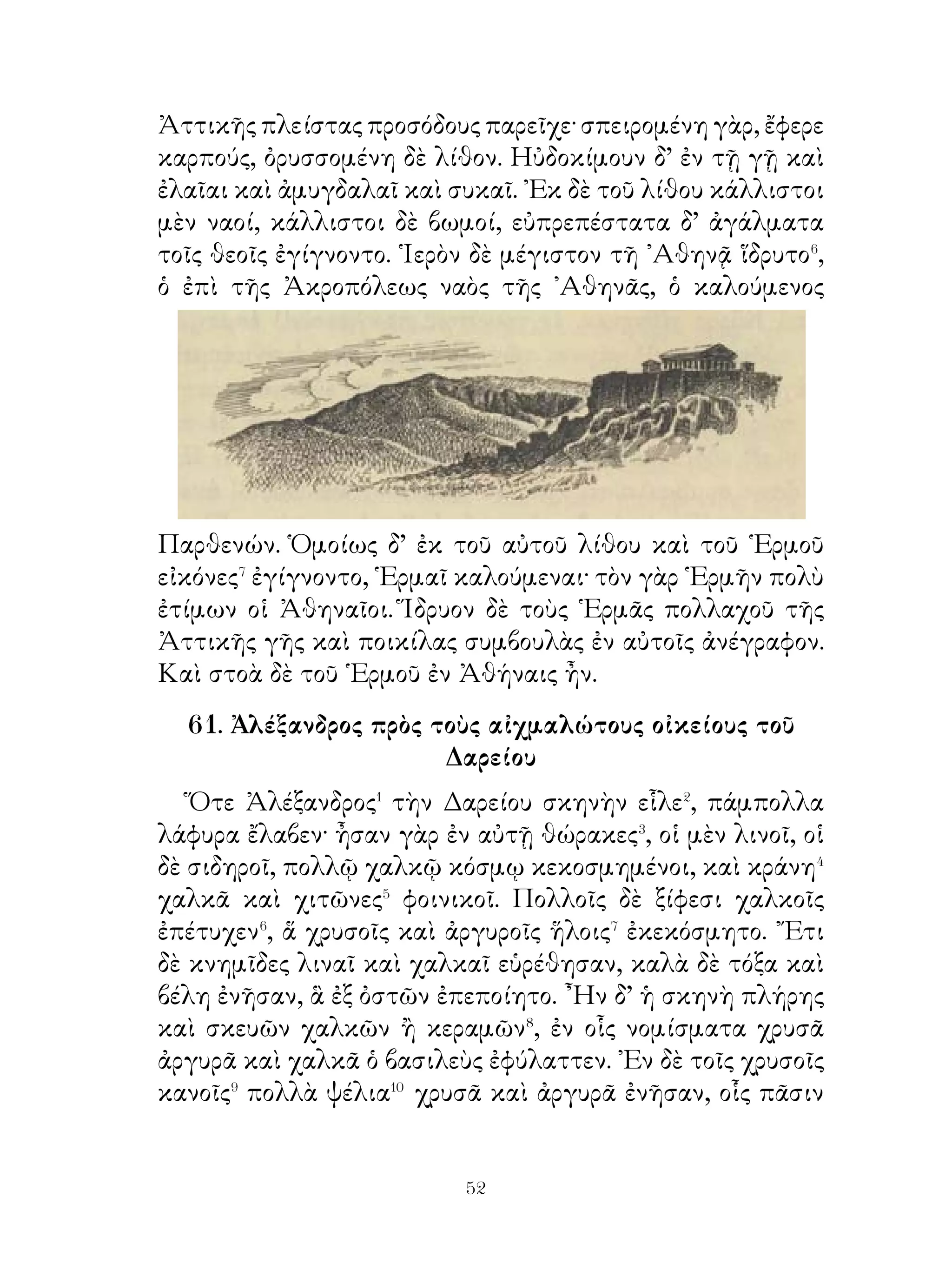 τὸν θεὸν σφάλλεσθαι⁴. Καὶ τούτους δ’ ὅμως ᾽Ινὼ ἔπειθεν
ἀγγέλλειν ὡς θεὸς τὰ αὐτὰ ἐντέλλοιτο.
   ᾽Εν ᾧ δ’ ἔμελλε Φρῖξον θύσειν, Νεφέλη ἡ μήτηρ ἁρπάζει
τοῦτον μετὰ τῆς ἀδελφῆς καὶ προσφέρει αὐτοῖς χρυσόμαλλον
κριόν, ἐφ’ οὗ φερόμενοι δι’ οὐρανοῦ ὑπερβαίνουσι θάλατταν.
῾Ως δ’ ἐγένοντο κατὰ τὴν μεταξὺ χερσονήσου καὶ Σιγείου
ἐκτεινομένην θάλατταν, ὀλισθαίνει ἡ ῞Ελλη εἰς τὸν Πόντον
τὸν ἀπ’ ἐκείνης ῾Ελλήσποντον καλούμενον.
   Φρῖξος δ’ εἰς Κόλχους⁵ καταφέρεται⁶ καὶ ἐνταῦθα τὸν μὲν
κριὸν θύει, τὸ δὲ δέρμα τῷ βασιλεῖ Αἰήτῃ προσφέρει δῶρον.
῾Ο δὲ τοῦτο ἐκτείνει περὶ δρῦν ἐν τῷ ἄλσει τοῦ Ἄρεως καὶ
ἐνταῦθα ἐφρουρεῖτο τὸ δέρμα ὑπὸ δράκοντος ἀύπνου.

             64. Μαρδόνιος πρὁς ῎Αθηναίονς.

    Μαρδόνιος μέλλων ἐκ Θετταλίας ἐμβαλεῖν εἰς τὴν
῾Ελλάδα ἔπεμψεν Ἀθηναίοις πρέσβεις ἀγγελοῦντας τοῦτο.
    Οὗτοι παραγενόμενοι εἰς τὴν ἐκκλησίαν τοῦ δήμου
εἶπον· « Ἄνδρες Ἀθηναῖοι, Μαρδόνιος ὑπισχνεῖναι ὑμῖν
ἀνοικοδομήσειν τὰ τείχη καὶ τὰ ἱερὰ καὶ τὴν πόλιν καὶ
κυρίους τῆς ῾Ελλάδος ποιήσειν ὑμᾶς, εἰ μὴ ἀμυνεῖσθε� αὐτόν·
εἰ δὲ μή, ἐμβαλεῖ εἰς τὴν Ἀττικὴν καὶ φθερεῖ αὐτὴν πρῶτον.
Τί ἀποκρινεῖσθε αὐτῷ; »
    Τοῖς δ’ Ἀθηναίοις μέλλουσιν ἀποκρινεῖσθαι οἱ παρόντες
Λακεδαιμόνιοι εἷπον· « Καὶ ἡμεῖς ἥκομεν, ὦ Ἀθηναῖοι,
σημανοῦντες� τὰ ὑπὸ τῆς πόλεως παραγγελλόμενα. Πρὸς
θεῶν�, μὴ πείθεσθε τοῖς τούτων λόγοις· Εἰ ἐμμενεῖτε⁴
τῇ ῾Ελλήνων συμμαχίᾳ, ἀπὸ κοινοῦ ἀμυνούμεθα τοὺς
πολεμίους, ὡς πέρυσι, καὶ ἐλευθέραν τὴν ῾Ελλάδα ποιήσομεν.
῾Ορᾶτε⁵, ὅπως ἀποκρινεῖσθε τῷ Μαρδονίῳ, ὡς προσήκει τοῖς
῞Ελλησιν »


                             
 