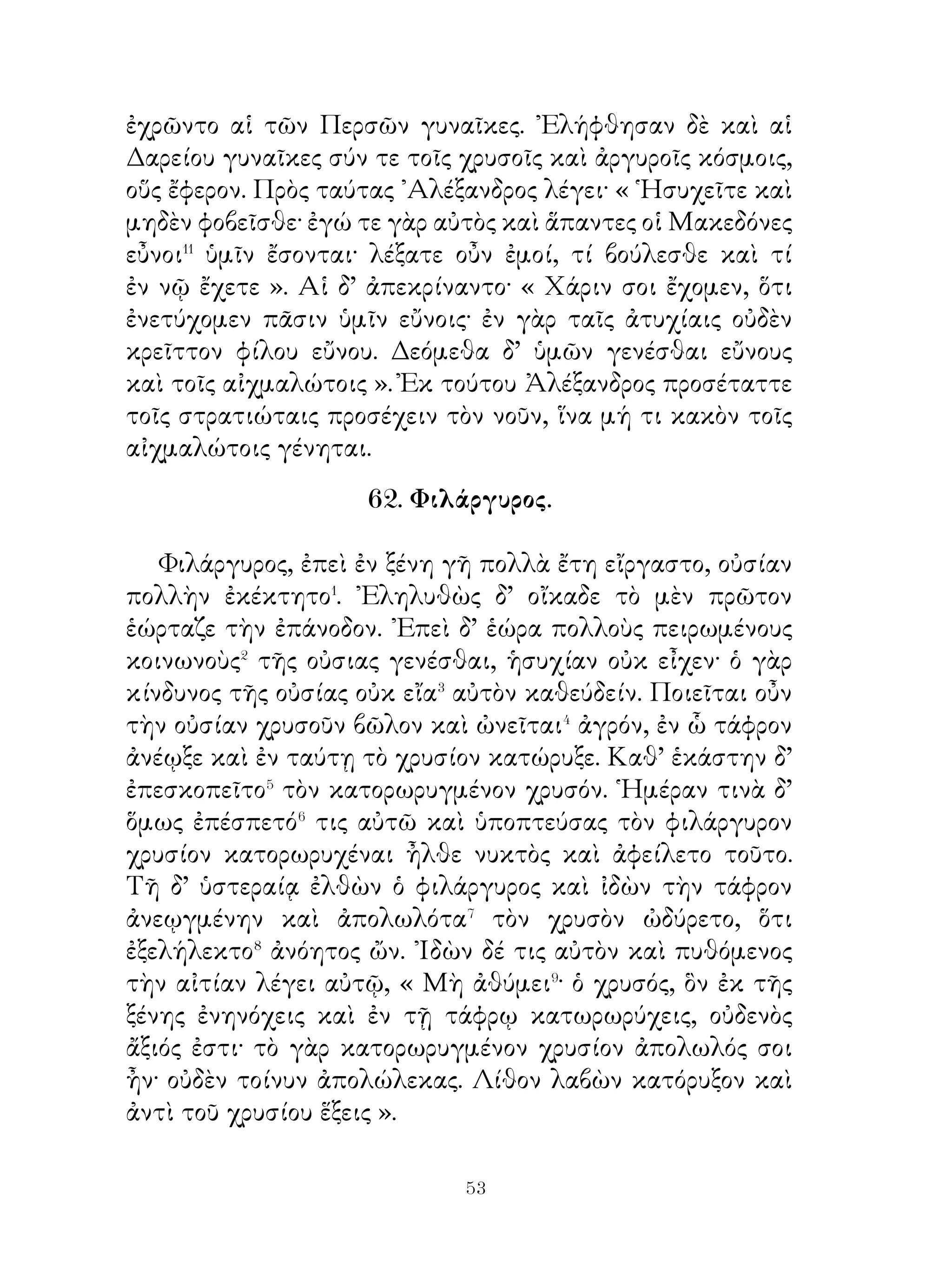 Οἱ δ’ Ἀθηναῖοι Μαρδονίῳ μὲν λέγουσιν ὅτι, ἕως ἂν ὁ
ἥλιος τὴν αὐτὴν ὁδὸν πορεύηται, οὐδέποτε καταλείψουσι
τοὺς ῞Ελληνας, ἀλλ’ ἀμυνοῦνται αὐτὸν πάση δυνάμει,
πρὸς δὲ τοὺς Λακεδαιμονίους ὅτι ἐμμενοῦσι τῆ συμμαχίᾳ
καὶ οὐδέποτε ἐπιτρέψουσι τὴν ῾Ελλάδα ὑπὸ τοῖς πολεμίοις
γενέσθαι.

            65. Φαβρίκιος ὕπατος ῾Ρωμαίων.

   Πύρρος ὁ βασιλεὺς τῆς ᾽Ηπείρου ἄγων στρατὸν πολὺν
καὶ ἀγείρας� τοὺς τῆς κάτω ᾽Ιταλίας ῞Ελληνας πόλεμον
τοῖς ῾Ρωμαίοις ἐξέφηνε�. Νικήσας δ’ αὐτοὺς καὶ πολὺ τοῦ
στρατεύματος ἀποκτείνας πρὸς τὴν Ρώμην ἦγε.
   Διὸ οἱ ῾Ρωμαῖοι δυσχεράναντες� πρὸς τὴν ἀτυχίαν
Φαβρίκιον ὕπατον εἵλοντο, ἵνα τὸν πολέμιον ἀμύνηται κ
ὶ ἐνετείλαντο αὐτῷ ἀπαλλάξαι τὴν ᾽Ιταλίαν τοῦ κινδύνου.
Παραλαβόντι δὲ Φαβρικίῳ τὴν ἀρχὴν οἱ φρουροὶ ἀνήγγειλαν
ὅτι ἀνήρ τις αὐτῷ ἐπιστολὴν κεκομικὼς εἴη. ᾽Εν ταύτη ὁ
ἰατρὸς τοῦ Πύρρου ἔλεγεν ὅτι ἀποκτείναι ἂν αὐτόν, εἰ οἱ
῾Ρωμαῖοι ἐπαγγείλαιντο αὐτῷ χάριν λύσαντι τὸν πόλεμον.
῾Ο δὲ δυσχεράνας πρὸς τὴν ἀδικίαν καὶ ἐντειλάμενος
ἀποπέμψαι τὸν ἄνδρα ἔστειλε Πύρρῳ γράμματα⁴ σὺν τῇ
πεμφθείση ἐπιστολῆ.
   ῎Ελεγε δὲ τὰ γράμματα· « Γάιος Φαβρίκιος, ὕπατος
῾Ρωμαίων, Πύρρῳ βασιλεῖ χαίρειν⁵. Χαλεπήνας τῇ ἐπιβουλῆ
ἀνακοινῶ σοι ὅτι οὐκ εὐτυχεῖς φίλων. Τοῦτο δὲ πράττω, ἵνα
μὴ τὸ σὸν πάθος διαβάλῃ ἡμᾶς καὶ δόξωμεν μολῦναι δόλῳ
τὸν πόλεμον ».
            66. Ἀγησίλαος καὶ Φαρνάβαζος.
  Ἀγησίλαος καὶ οἱ περὶ αὐτὸν περιβληθέντες τὸν χιτῶνα
ἦλθον εἰς τὸ ὡμολογημένον χωρίον. ᾽Ενταῦθα ᾽Αγησίλαος

                          
 