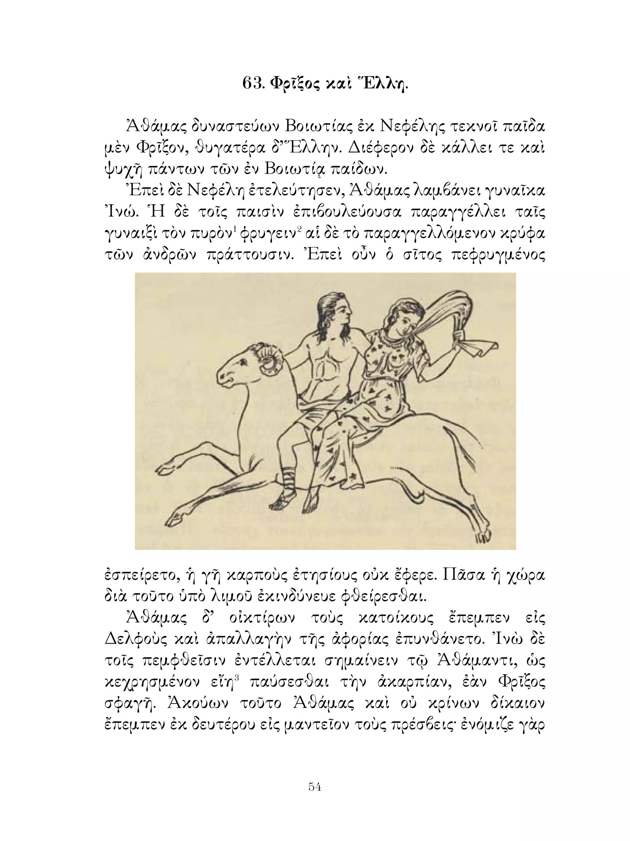 λέγει· « ᾽Εκταθῶμεν, ὦ φίλοι, χαμαὶ ἐν τῆ πόᾳ� καὶ
ἀναμείνωμεν Φαρνάβαζον, ἕως ἂν ὑπὸ τῶν κηρύκων ἀγγελθῆ
». Οὕτω δὲ ἐκταθέντες ἐν τῆ πόᾳ ἀνέμενον.
   ῾Ως δὲ Φαρνάβαζος ἐφάνη σὺν τοῖς περὶ αὐτόν, ὑπεγερθέντες
ἐκαθέζοντο. ῾Ο δ’ ἔχων στολὴν πολλοῦ ἀξίαν τὸ μὲν πρῶτον
ᾐσχύνθη ὁρῶν τὴν ᾽Αγησιλάου φαυλότητα. ᾽Επιμελούμενος
δ’ ὅπως οἱ Πέρσαι μὴ φανήσονται χείρους τῶν πολεμίων,
λέγει αὐτοῖς. « Κατακλιθῶμεν καὶ ἡμεῖς, ὥσπερ καὶ οἱ
῞Ελληνες, ἵνα μὴ χείρους αὐτῶν φανῶμεν� ».
   ᾽Επεὶ δὲ κατεκλίθησαν, Φαρνάβαζος ἤρξατο. « ῏Ω
Ἀγησίλαε, ἐγὼ ἐν τῷ πρὸς Τισσαφέρνη πολέμῳ προθύμως
ἐβοήθουν ὑμῖν καὶ φίλος ἐγενόμην. Νῦν δ’ ὁρῶ ὅτι οἱ μὲν
σπαρέντες ὑπὸ τῶν γεωργῶν ἀγροὶ κινδυνεύουσι φθαρῆναι,
ἐγὼ δ’ οὐδὲ δεῖπνον ἐν τῇ ἐμαυτοῦ χώρᾳ ἔχω. Εἰ οὖν ταῦτα
ἀπαγγελθήσεται βασιλεῖ, ἐκβληθήσομαι τῆς ἀρχῆς καὶ
κινδυνεύσω εἰς τὴν ἐσχάτην τύχην περιελθεῖν ».
   Πρὸς ταῦτα Ἀγησίλαος ἀπεκρίνατο· « Ἡμεῖς, ὦ Φαρνάβαζε,
τοὺς τῆς πατρίδος πολεμίους ἰδίους ἐχθροὺς ἡγούμεθα. ᾽Εὰν
δ’ ὅμως καὶ σὺ φανῆς οὐδὲν ἡμᾶς κακῶς ποιῶν, καὶ ἡ μεῖς
ὑπισχνούμεθά σοι φείσεσθαι τῆς σῆς ἀρχῆς ». ᾽Επὶ τούτοις
ἐσπείσαντο ἀλλήλοις.

              67. Χάρων�, Μένιππος, ῾Ερμῆς.

   Χάρων. Ποδαποί� μέν ἑστε, ὦ νεανίαι, καὶ πόθεν ἐνταῦθα
ἀφίκεσθε;
   Μένιππος. Οὗτος μὲν ῾Ερμῆς θεός ἐστιν, ἐγὼ δ’ ἀλλοδαπός�.
Ἀμφότεροι δ’ οὐδαμόθεν ἄλλοθεν ἀφικόμεθα ἢ ἐκεῖθεν, ὅποι
οἱ ἄνθρωποι ἀποθνῄσκοντες εἰςἍδου καταβαίνουσι.
   Χάρων. Πηλίκος δ’ εἶ;
   Μένιππος. Τηλικοῦτος, ἡλίκον σὺ ὁρᾷς.


                              
 
