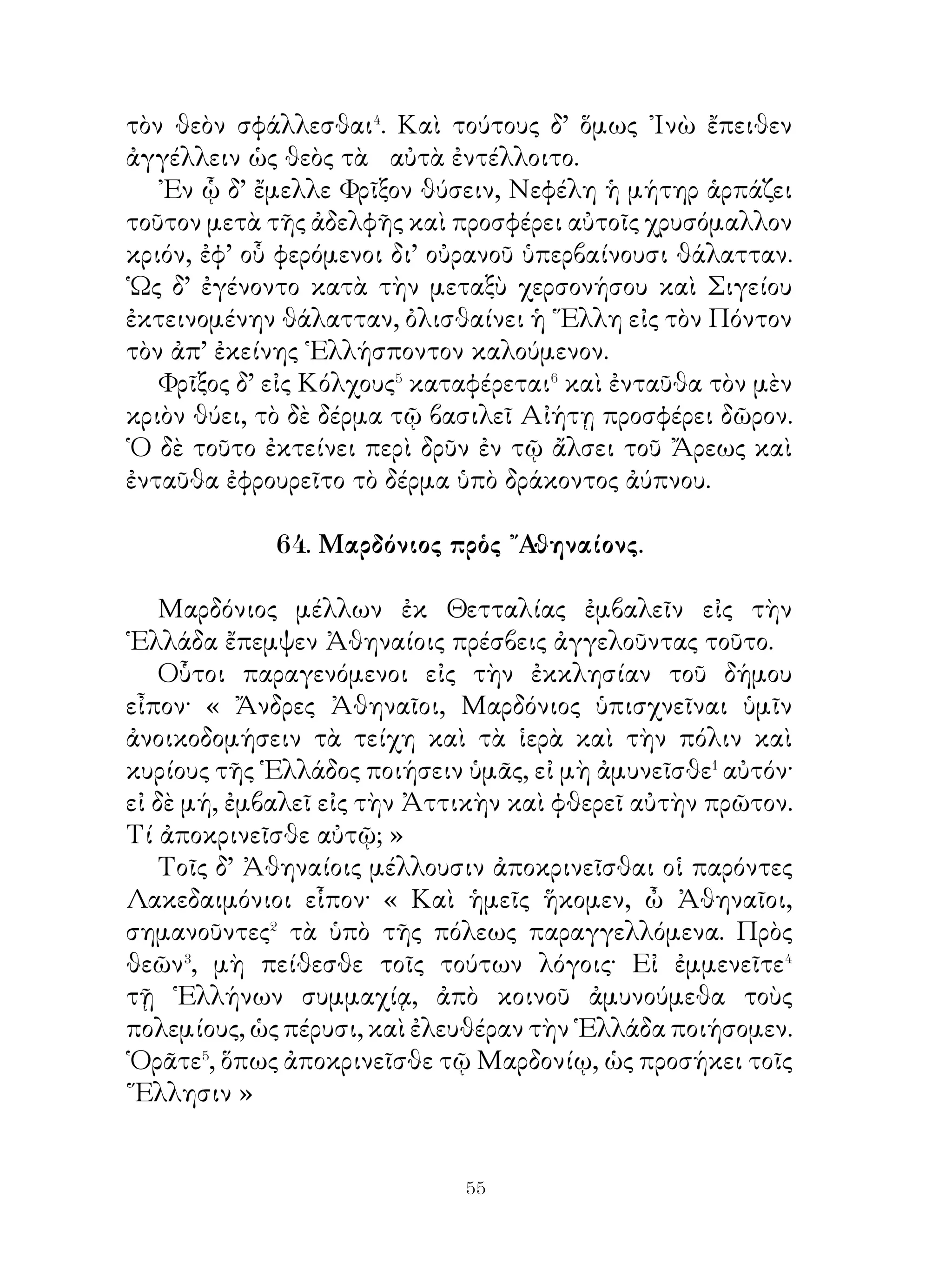 Χάρων. Πότερος δ’ ἀποδώσει μοι τὰ πορθμεῖα⁴;
   Μένιππος. Οὐδέτερος⁵· ἀμφότεροι γὰρ οὐκ ἔχομεν ὀβολὸν
καὶ παρὰ τοῦ μὴ ἔχοντος οὐκ ἂν λάβοις.
   Χάρων. ῎Εστι δέ τις ὀβολὸν οὐκ ἔχων;
   Μένιππος. Εἰ μέν τις καὶ ἄλλος, οὐκ οἶδα. ᾽Εγὼ. δέ, ὃς
Μένιππός εἰμι, οὐκ ἔχω.
   Χάρων. Ποῖ σε νῦν ἀγάγω ἄνευ ὀβολοῦ;
   Μένιππος. Ὅποι καὶ τοὺς ἄλλους νεκρούς· εἰ δὲ μή, ἄπαγέ
με ἐκεῖσε, ἔνθα καὶ πρίν με ἐλθεῖν ἐνθάδε, οἷ ἔρεβός⁶ ἐστι
καὶ οὐδὲν ἄλλο.
   Χάρων. Τοῦτο μέντοι, ὅ ζητεῖς, ὦ φίλε, ἀδύνατον.

                     68. Οἱ Γαλάται�.

   Οἱ Γαλάται ἦσαν τὸ μὲν σῶμα εὐμήκεις�, τὴν δὲ
σάρκα κάθυγροι καὶ λευκοί, τὴν δὲ κόμην φύσει ξανθοί.
Καταπληκτικοὶ� δὲ τὴν ὄψιν ἦσαν καὶ τραχεῖς τὴν φωνὴν
καὶ κατὰ τὰς ὁμιλίας βραχύλογοι⁴. Τὰ δὲ πολλὰ⁵ ὑπερέβαλλον
τὴν φύσιν ἐπ’ αὐξήσει μὲν ἑαυτῶν, μειώσει⁶ δὲ τῶν ἄλλων.
῏Ησαν δὲ τὴν διάνοιαν ὀξεῖς, πρὸς δὲ τὴν μάθησιν οὐκ
ἀφυεῖς⁷, ὥστε καὶ ποιηταὶ μελῶν παρ’ αὐτοῖς ἐγένοντο, οὓς
βάρδους⁸ ὠνόμαζον. ᾽Εν δὲ τῷ πολέμῳ οὐδενὸς ἦσαν χείρους
τὸ φρόνημα· κατὰ γὰρ τὴν μάχην εἰώθεσαν προάγειν τῆς
παρατάξεως καὶ προκαλεῖσθαι τοὺς ἀντιτεταγμένους εἰς
μονομαχίαν.

                 69. Πελίας καὶ Ἰάσων.

  Πελίας βασιλεύων ᾽Ιωλκοῦ� τὸν θεὸν ἤρετο, εἴ τι ἔχοι
αὐτῷ ἀγγεῖλαι περὶ τοῦ μέλλοντος. ῾Ο δ’ ἀπεκρίνατο ὅτι
μονο σάνδαλος� αὐτὸν ἀποκτενοῖ. Καὶ τὸ μὲν πρῶτον ἠγνόει


                          
 