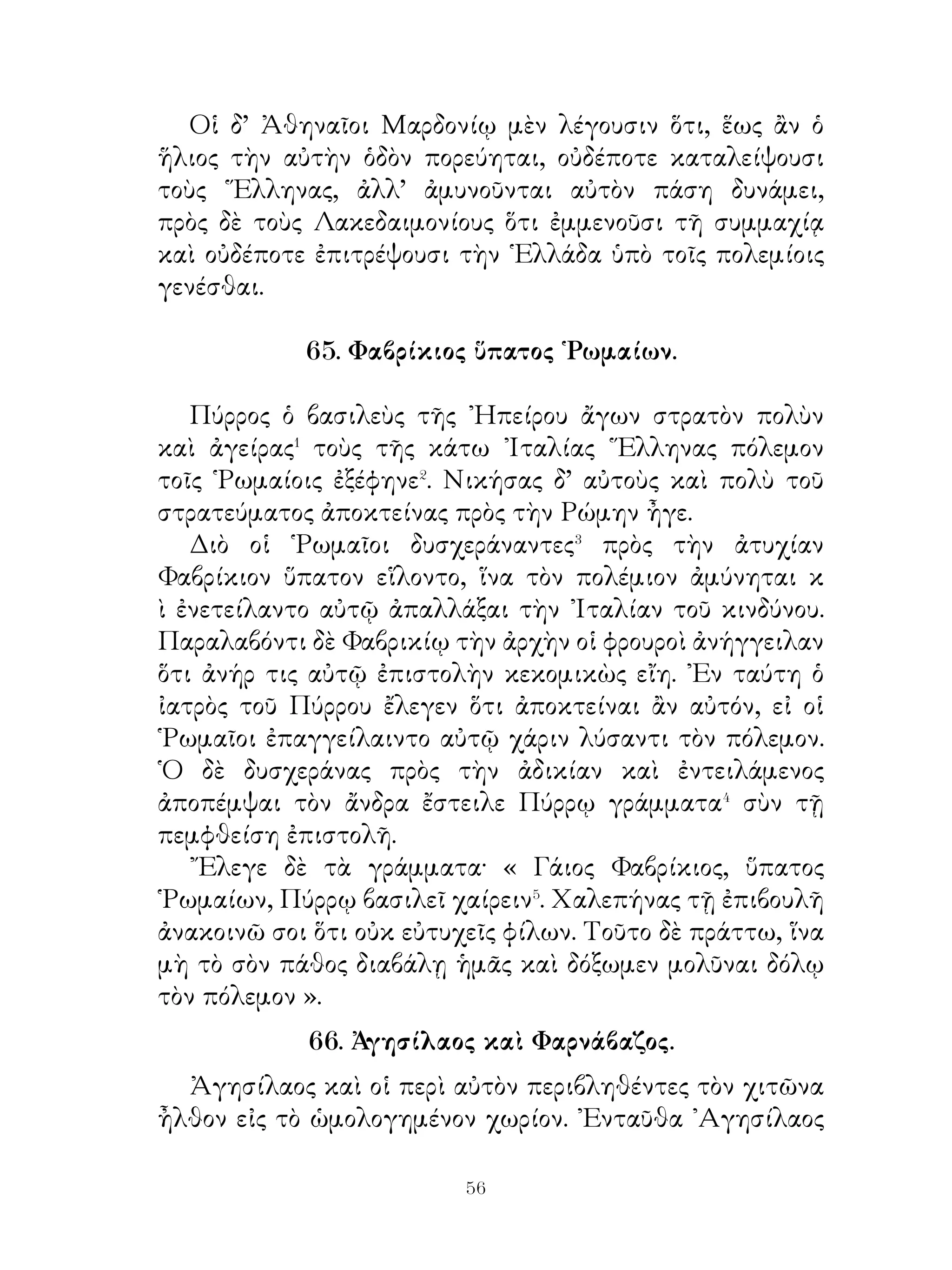 τὸν ἀπειλοῦντα αὐτῷ κίνδυνον, ὕστερον δ’ ἐνόησε. Μέλλων
γὰρ θύσειν τῷ θεῷ παρήγγειλε πᾶσι τοῖς πολίταις εἰς τὴν
ἑορτὴν ἐλθεῖν.
   ᾽Ιάσων δὲ διαβαίνων τὸν ποταμὸν Ἄναυρον ἀπέβαλεν ἐν
τῷ ῥείθρῳ τὸ ἕτερον σανδάλιον καὶ ἦλθε μονοσάνδαλος.
Τοῦτον θεασάμενος Πελίας καὶ τὸν χρησμὸν συμβαλὼν
ἠρώτα αὐτόν, τί ἄν ποιήσειεν, εἰ λόγιον� αὐτῷ εἴη ὅτι
τῶν πολιτῶν τις αὐτὸν ἀποκτενοῖ. ῾Ο δ’ ἀπεκρίνατο· «
᾽Εντειλαίμην ἂν αὐτῷ ἐνεγκεῖν τὸ χρυσόμαλλον δέρας· οὐ
γὰρ ἐλπίζω τὸ ἔργον τοῦτο περανεῖν· δεήσει γὰρ ἀποκτεῖναι
τὸν ἄυπνον δράκοντα, ὑφ’ οὗ κινδυνεύσει ἀποθανεῖν ».
   Ταῦτα ἀκούσας Πελίας ἐνετείλατο αὐτῷ ἐπὶ τοὺς Κόλχους
ἐλθεῖν ἀποκτενοῦντα τὸν δράκοντα καὶ ληψόμενον τὸ δέρας.
᾽Ιάσων δὲ πεντηκόντορον⁴ ναῦν κατεσκεύασεν, ἥν Ἀργὼ
ἐκάλεσε, καὶ τοὺς ἀρίστους ἐκ τῆς ῾Ελλάδος ἤθροισεν, ἵνα ἐν
τῆ Κολχίδι τοὺς πολεμίους ἀμύνηται.

              70. ᾽Αργοναῦται καὶ Φινιεύς�.

   ᾽Επεὶ ἡ ναῦς κατεσκεύαστο, ᾽Ιάσων ἀγείρας τοὺς
ἀρίστους τῆς ῾Ελλάδος λέγει αὐτοῖς· « Ἄνδρες φίλοι,
ὑπὸ Πελίου παρήγγελταί μοι τὸ χρυσόμαλλον δέρας τὸ
ἐκτεταμένον περὶ δρῦν ἐν Κολχίδι κομίσασθαι αὐτῷ. ᾽Εγὼ
δ’ αἰσχυνθεὶς τὰ παρηγγελμένα μὴ ποιῆσαι, παρήγγελκα
κατασκευασθῆναι ταχεῖαν ναῦν. Αὕτη οὖν κατεσκεύασται
καὶ ἐν τῷ λιμένι ἐστί. Καλῶ δ’ οὖν ὑμᾶς βοηθούς, ἵνα μὴ
τοῦ πλοῦ ἐσφαλμένοι καὶ ἐν τῆ ξένῃ διεφθαρμένοι ὦμεν�.
φασὶ γὰρ τοὺς εἰς Κόλχους πλέοντας κινδυνεύειν ὑπὸ τοῦ
φρουροῦντος τὸ δέρας δράκοντος. ᾽Εὰν τὸ δέρας ἁρπάσωμεν,
φανησόμεθα μέγα ἔργον περάναντες. Δεῖ δ’ ὑμᾶς ἐν δυσὶν
ἡμέραις ἀποκεκρίσθαι, εἰ πρόθυμοί ἐστε· συμπλεῖν ἐμοί ».


                             
 