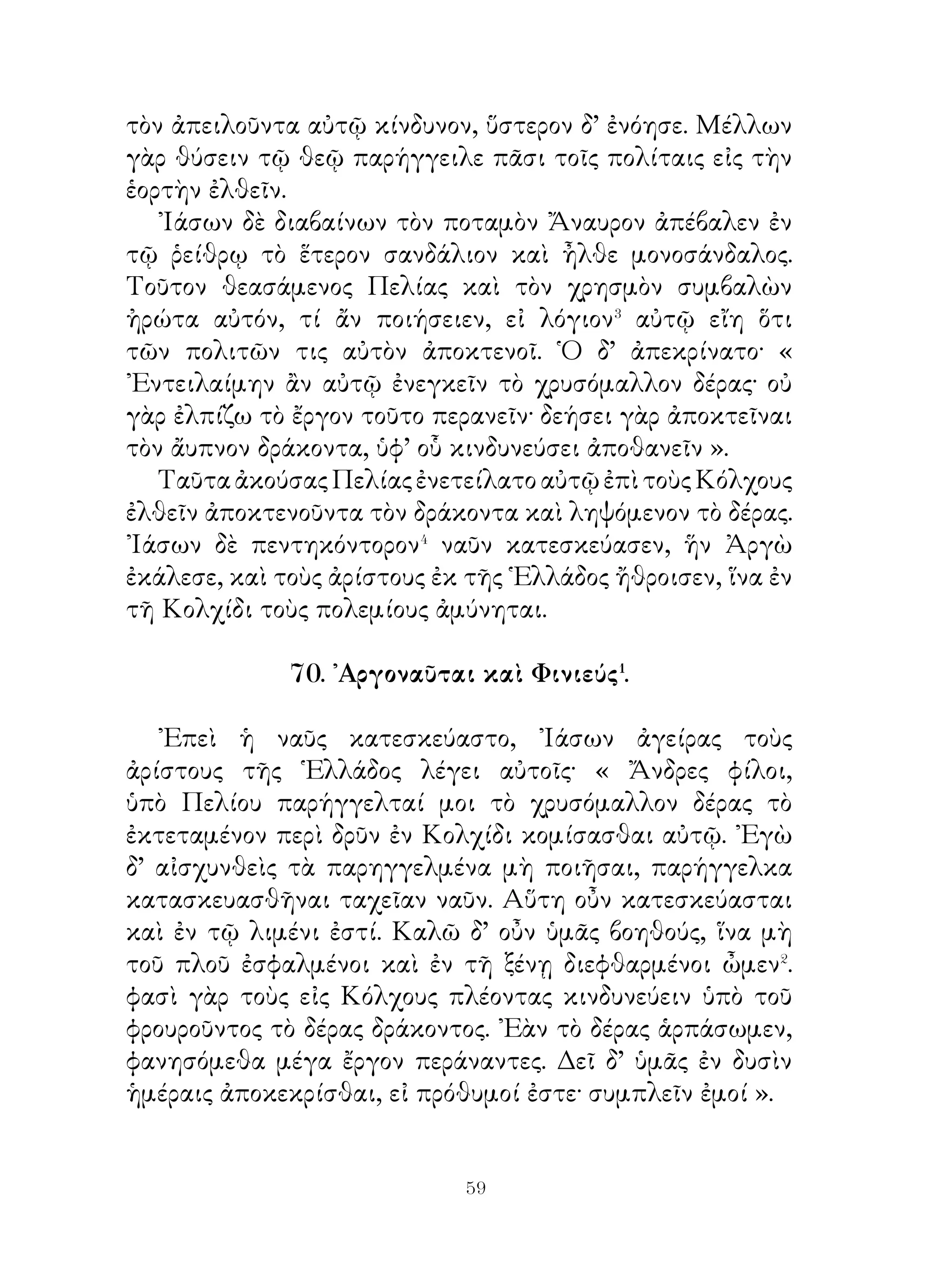 ΜΕΡΟΣ Β΄
                 71. Ἰάσων καὶ Μήδεια.

   Μετὰ τὸν διὰ τῶν Συμπληγάδων πλοῦν οἱ Ἀργοναῦται
ἀναπεταννύασι� τὰ ἱστία καὶ διᾳπλεύσαντες τὸν πόντον εἰς
Κολχικὴν γῆν ἀφικνοῦνται. ᾽Εν τῷ πλῷ ἐπερρώννυσαν�
ἀλλήλους καὶ ὤμοσαν� βοηθήσειν παντὶ τρόπῳ τῷ ᾽Ιάσονι.
   Καθορμισθείσης⁴ δὲ τῆς νεὼς ἧκεν ᾽Ιάσων πρὸς Αἰήτην
καὶ ἔλεγεν αὐτῷ· « Πελίας, ὁ τῆς φθίας βασιλεύς, ἐπέταξέ
μοι τὸ χρυσόμαλλον δέρας αὐτῷ κομίσασθαι· ἐὰν τοῦτο μὴ
φέρω αὐτῷ, ἀπολοῦμαι ».
   Αἰήτης δὲ δείκνυσι τοὺς χαλκόδοντας ταύρους καὶ λέγει
αὐτῷ· « Ζεύγνυ τούτους καί, ἐὰν καταζεύξῃς αὐτούς, παρέξω
σοι τὸ δέρας ». ῏Ησαν δ’ οὗτοι ἄγριοι ταῦροι, οὔς χαλεπῶς
ἄν τις ζευγνύοι, τὸ δ’ ἐκ τοῦ στόματος ἐκπεμπόμενον πῦρ
οὐδέποτε κατεσβέννυτο. Τούτους δὲ καταζεύξας ἔμελλε
σπείρειν δράκοντος ὀδόντας, ἐξ ὧν δράκοντες ἀναδύσονται⁵
ἐπ᾽ αὐτόν.
   Ταῦτα ἀκούσας Ἰάσων ἠπόρει, πῶς ἂν τοὺς ταύρους
ζευγνύοι. Μήδεια δ’ ἡ τοῦ Αἰήτου θυγάτηρ προσελθοῦσα
ὑπέσχετο δείξειν αὐτῷ, πῶς ἂν οἱ ταῦροι ζευγνύοιντο, ἐὰν
ὀμόσῃ αὐτὴν ἄξειν γυναῖκα καὶ εἰς τὴν ῾Ελλάδα σύμπλουν
ἀγάγηται· Ὁ δ’ ὤμοσε ποιήσειν τοῦτο, ἐὰν τοὺς ταύρους
καταζεύξῃ.
   ᾽Εκ τούτου Μήδεια παρέσχε φάρμακον, δι’ οὗ τὴν ἀσπίδα,
τὸ δόρυ καὶ τὸ σῶμα ἐκέλευσε χρῖσαι⁶· οὕτω δ’ ἔμελλεν οὔθ’
ὑπὸ πυρὸς οὔθ’ ὑπὸ σιδήρου ἀδικήσεσθαι⁷.


                          
 