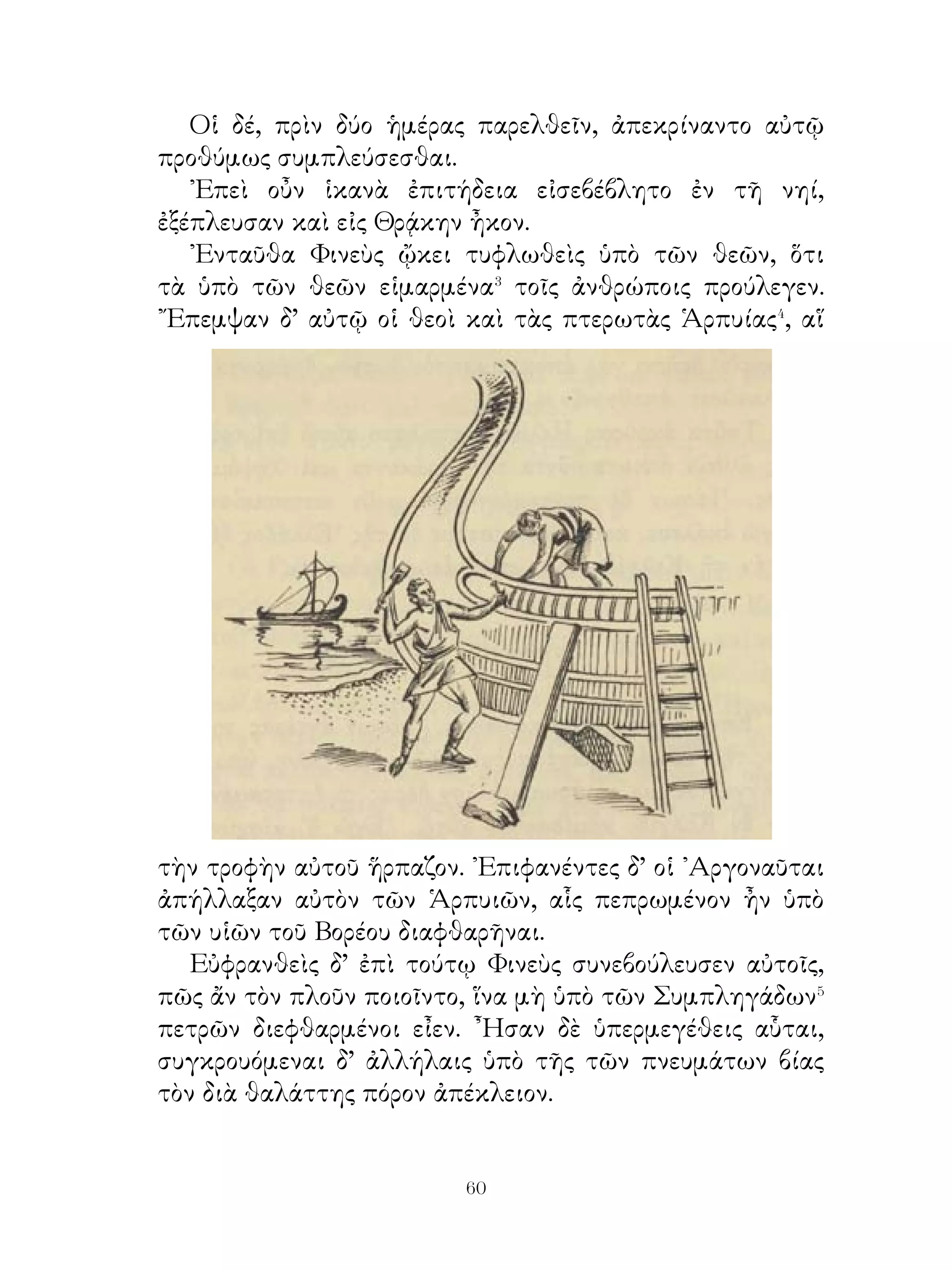 ᾽Εκ τούτου ᾽Ιάσων ἐπιρρώννυται καὶ χρισάμενος τῷ
φαρμάκῳ παραγίγνεται εἰς τὸ ἄλσος καὶ ἐνταῦθα τοὺς
ταύρους καταζεύγνυσιν. Οἱ δ’ ἐζευγμένοι τὴν γῆν ἤρουν· ἐκ
τῶν σπειρομένων δ’ ὀδόντων ἀνεδύοντο ἐπ’ αὐτὸν δράκοντες
καθωπλισμένοι, οὓς ᾽Ιάσων ἀπέκτεινεν· ἔβαλλε γάρ, ὡς
Μήδεια ἔλεξεν αὐτῷ, ἀφανὴς ἄποθεν⁸ λίθους ἐπ’ αὐτούς. Οἱ
δὲ περὶ τούτων μαχόμενοι πρὸς ἀλλήλους ἀπέθνῃσκον ὑπὸ
᾽Ιάσονος.
   ᾽Επεὶ δ’ Αἰήτης οὐ παρεῖχε τὸ δέρας, εἰ καὶ οἱ ταῦροι
κατεζευγμένοι ἦσαν, ἡ Μήδεια κατακοιμίσασα τὸν δράκοντα
τὸ δέρας ἀφείλετο καὶ μετὰ τοῦ ᾽Ιάσονος εἰς ᾽Αργὼ ἦκον, ἐφ’
ἦς φερόμενοι εἰς ῾Ελλάδα ἀφίκοντο.

              72. Συμβουλή πρὸς ἄρχοντας.

   ᾽Εὰν σαὐτὸν δοῦλον τῶν ἡδονῶν καταστήσῃς, μὴ ἔλπιζε
ῥᾳδίως τῶν πολιτῶν ἄρξειν· οἱ γὰρ πολῖται καθιστᾶσιν ἀεὶ
ἑαυτοῖς τὸν ἄρχοντα ὑπόδειγμα. Ὁμοίως καθίστη σαυτῷ
συμβούλους ἄνδρας ἀγαθούς, οἵ ἐπιμελήσονται, ὅπως
εὐτυχεστάτους τοὺς πολίτας καταστήσουσιν· οὕτω γὰρ ἂν
καθισταίης ἀσφαλῆ τὴν ἀρχήν. Τοὺς πονηροὺς δὲ πολίτας
μετάστησον� ἐκ τῆς πόλεως· οἱ γὰρ τοιοῦτοι κινδυνεύουσι
καὶ ἄλλου; καθιστάναι πονηρούς, οἵ μισητὴν τὴν ἀρχὴν τοῖς
ἀγαθοῖς πολίταις κὰταστήσουσιν· οὗτοι γὰρ ὁρῶντες τὴν
πόλιν κακῶς πάσχουσαν μεταστήσουσι� τὴν πολιτείαν� καὶ
σὲ αὐτὸν ἐκ τῆς πόλεως ἐκβαλοῦσι.
   Τεκμήριον⁴ δὲ σοι ἔστω, ἅ τοὺς τριάκοντα οἱ πολῖται
ἐποίησαν. Οὗτοι γὰρ καταλαβόντες τὴν ἀρχὴν οὐ μόνον
τὴν πολιτείαν μετέστησαν, ἀλλὰ καὶ χρηστοὺς πολίτας
μετ’ οὐ πολὺ διετέλουν μεθιστάντες ἐκ τῆς πόλεως. ᾽Επεὶ
δὲ διίστασαν⁵ τοὺς πολίτας καὶ τοὺς μὲν τιμαῖς ἐτίμων, τοὺς


                             
 