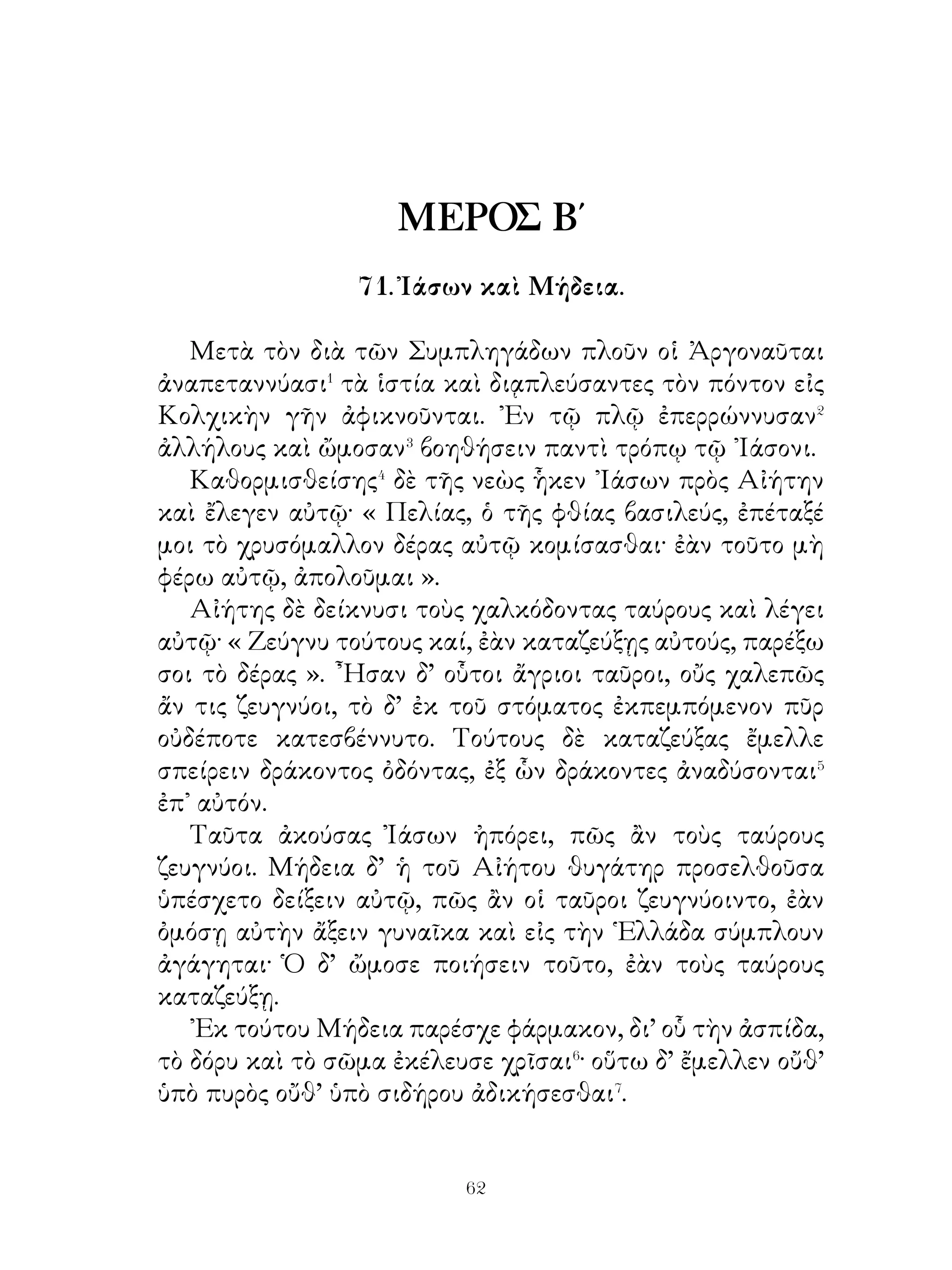 βρέφος ἐνθεὶς ἔφυγε.
   Μετ’ οὐ πολὺ ἄρκτος ἧκεν, ἣ τοὺς μαστοὺς ὑπὸ γάλακτος
βαρυνομένους εἶχε· κυνηγοὶ γὰρ τὰ ἑαυτῆς βρέφη ἀφῃρήκεσαν.




Αὕτη συνεῖσα� τὸ ἐκτεθειμένον βρέφος προσέρχεται καὶ
τοὺς μαστοὺς τῷ στόματι ἐντίθησι. Τὸ δ’ εὐθὺς ἐθήλασε καὶ
ἅμα τὸ θηρίον ἀνεκουφίσθη. ᾽Εκ τούτου καθ’ ἡμέραν, ὁπότε
συνιείη τοὺς μαστοὺς ἐμπιμπλαμέ ους⁴ γάλακτος, προσῆγε
πρὸς τὸ βρέφος.
  Κυνηγοὶ δ’ ἰδόντες τὴν ἄρκτον θαμὰ⁵ φοιτῶσα εἰς τὸ
ἄντρον συντίθενται⁶ ταύτην παραφυλάξαι. Εἶδον οὖν αὐτὴν


                             
 
