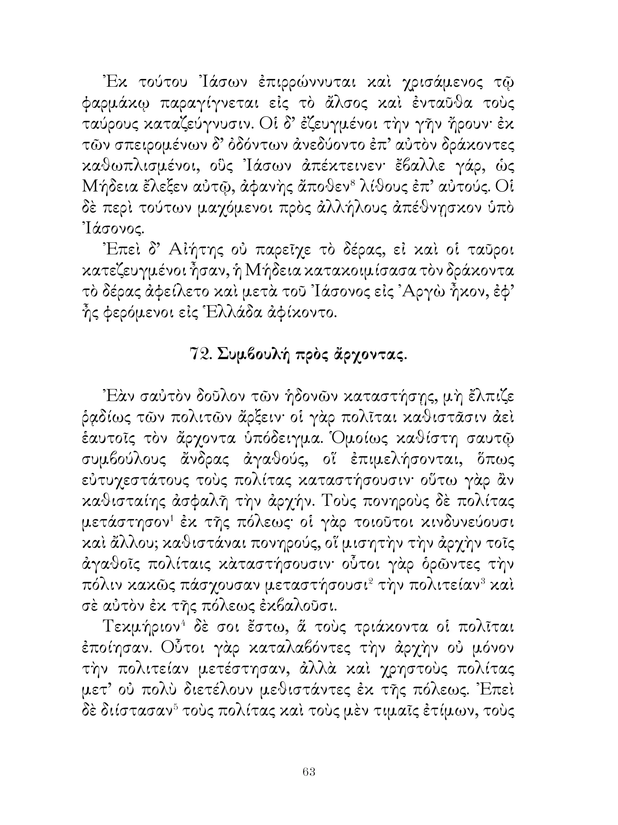 οὐδέποτε προϊεμένην⁷ τὸ ἔργον καὶ κατασκεψάμενοι τὸ
ἄντρον εὗρον τὸ βρέφος. Λαβόντες οὖν αὐτὸ ὄνομα ἔθεντο
᾽Αταλάντην.
    ῾Η δὲ τρεφομένη ὀρείῳ τροφῇ καὶ ἐν τοῖς ὄρεσι ζῶσα
φόβον μὲν οὐδέποτε συνίει, οὐδέποτε δ’ ἀνῆκε⁸ θηρεύουσα ἐν
τοῖς ὄρεσι. Ποθοῦσα δ’ ἐρημίαν κατέλαβε τῶν Ἀρκαδικῶν
ὀρέων τὸ ὑψηλότατον, ἔνθα ἦν αὐλὼν⁹ κατάρρυτος καὶ δρῦς
μεγάλη καὶ πεῦκαι καὶ βαθεῖα ἡ ἐκ τούτων σκιά. Στρωμνὴ
δ’ αὐτῇ ὑπετίθετο δοραὶ τῶν θηρευομένων καὶ οὔποτ’ ἀνῆκε
κοέασι τούτων τρεφομένη. Στολὴν δ’ ἀνεμένην�⁰ ἐνεδύετο
καὶ τοιαύτην, ὥστε μηδὲν διαφέρειν Ἀρτέμιδος. Οὐδενὶ δ’
ἐφίει�� πελάσαι αὐτῇ.Εἰ δέ τις ἐφιεῖτο προσγενέσθαι αὐτῇ,
αὕτη διιεῖσα�� τὸν δρυμὸ καὶ τὴν λόχμην τῇ τῶν ποδῶν
ταχυτῆτι ἀπέκρυπτεν ἑαυτήν.

                      75. ῾Ηρακλῆς.

   ῾Ηρακλῆς υἱὸς Διὸς καὶ Ἀλκμήνης ἦν. Ταύτην Ζεὺς
Ἀμφιτρύωνι ἐκδίδωσι�· τούτῳ παραδοθεὶς καὶ ῾Ηρακλῆς
βρέφος ἐτρέφετο. ᾽Ολίγῳ δὲ χρόνῳ ὕστερον, ἀφ’ οὗ Ἀμφιτρύωνι
Ἡρακλῆς παρεδέδοτο, «Ἥρα ὄύο δράκοντας ὑπερμεγέθεις
ἔπεμψε τὸ βρέφος διαφθεροῦντας. ῾Ο δ’ ἀναστὰς ἄγχων�
᾽ἑκατέραις ταῖς χερσὶ τούτους διέφθειρε καὶ νεκροὺς τῷ πατρὶ
παρέδωκεν. Αὐξηθεὶς δὲ παοαδίδοται διδασκάλοις, παρ’ οἷς
τὰ πολεμικὰ ἐξέμαθεν�. ᾽Επειδὴ δὲ καθ’ ἡμέραν ηὐξάνετο
μέγας, παρεδόθη παρ’ Ἀμφιτρύωνος τοῖς βουκόλοις, ἵνα
οὗτοι μεταδιδοῖεν αὐτῷ τοῦ ἔργου.
   ᾽Ενταῦθα Ἡρακλῆς διατρίβων τὸν Κιθαιρώνειον⁴ λέοντα
ἀποκτενεῖ καὶ νεκρὸν τοῦτον τοῖς βουκόλοις παραδίδωσι.
Στρατεύσας εἶτα ἐπὶ τοὺς Μινύας⁵ ἠνάγξασε τούτους δασμὸν
τοῖς Θηβαίοις διδόναι. Διὸ καὶ παρὰ Κρέοντος⁶ ἀριστεῖον


                           
 