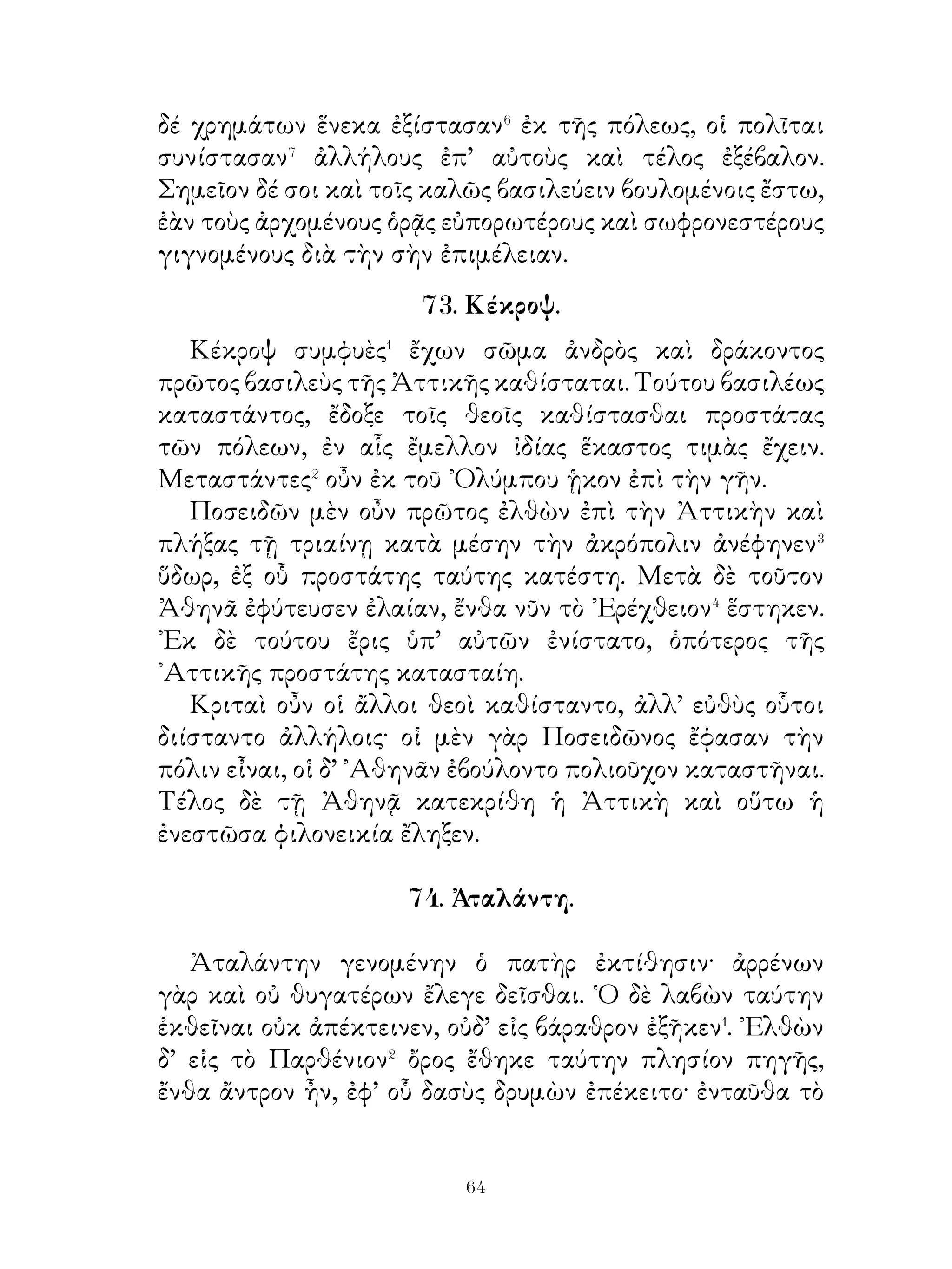 αὐτῷ ἡ πρεσβυτάτη θυγάτηρ ἐδόθη.
   Εἶτα κατὰ ζῆλον ῞Ηρας μανεὶς καὶ τοὺς ἑαυτοῦ παῖδας
τῇ πυρᾷ παραδοὺς ἔρχεται εἰς Δελφοὺς καὶ πυνθάνεται, ποῦ
κατοικήσει. Ὁ δὲ θεὸς ἀνεῖλεν αὐτῷ παραδοῦναι ἑαυτὸν
Εὐρυσθεῖ καὶ δώδεκα ἔτη ἐνδιδόναι, ὥστε ἐπιτελεῖν τὰ
προσταττόμενα. ᾽Εὰν δὲ παοέλθη τὰ δέκα ἔτη, ἀφ’ οὗ ἂν
τῷ Εὐρυσθεῖ παραδοθῆ, ἀθάνατον αὐτὸν ὁ θεὸς ἔλεγεν
ἔσεσθαι.

            76. Σωκράτης καὶ Χαιρεκράτης.

   Χαιρεφῶντα καὶ Χαιρεκοάτη, ἀδελφὼ μὲν ὂντε ἀλλήλοιν,
ἑαυτῷ δὲ; νωρίμω, αἰσθόμενος Σωκράτη; διαφερομένω εἶπε
τῷ Χαιρεκράτει. « Ἄμφω τῷ ἀδελφὼ ὁμοιάζετον τοῖν χεροῖν
καὶ ποδοῖν καὶ ὀφθαλμοῖν· θαυμαστὸν δ’ ἂν εἴη, εἰ τὼ χεῖρε
ἀντὶ τοῦ ἀλλήλοιν βοηθεῖν τραποίσθην ἐπὶ τὸ διακωλύειν
ἀλλήλω, ἢ εἰ τὼ πόδε ἀντὶ τοῦ συνεργεῖν ἀλλήλοιν
ἀἴιελήσαντε τούτου ἐμποδίζοιτον ἀλλήλω βαδίζειν. Τῷ
μέντοι ἀδελφὼ καὶ τὼ ἀδελφὰ ὁ θεὸς ἐποίησεν ἐπὶ μείζονι
ὠφελείᾳ ἀλλήλοιν, ἤ τὼ χεῖρε καὶ πόδε καὶ ὀφθαλμὼ καὶ
ὅσα ἄλλα ἀδελφὰ ἔφυσεν ἀνθρώποις ὁ θεός· τὼ μὲν γὰρ χεῖρε
οὐκ ἂν οἷόν τ’ εἴη τὰ πλέον ὀργυιᾶς ἀπέχοντα ἅμα ποιῆσαι,
τὼ δὲ πόδε οὐδ’ ἐλθοίτη ἂν πλέον ὀργυιᾶς, τὼ δ’ ὀφθαλμὼ
οὐκ ἄν οἷόν τ’ εἴη ἰδεῖν ἅμα τὰ ἔμπροσθεν καὶ τὰ ὄπισθεν.
Τὼ ἀδελφὼ μέντοι φίλω ὄντε πράτεττο ἅμα πλεῖστα ἐπ’
ὠφελείᾳ ἀλλήλων ».

                        77. ᾏδης.

  Ὁ πολὺς λεὼς� ὑπελάμβανον ᾏδην τόπον πάνυ βαθύν
ὑπὸ τῇ γῇ. ῎Εστι δ’ οὗτος ὁ τόπος σύμπλεως� σκότους καὶ


                             
 