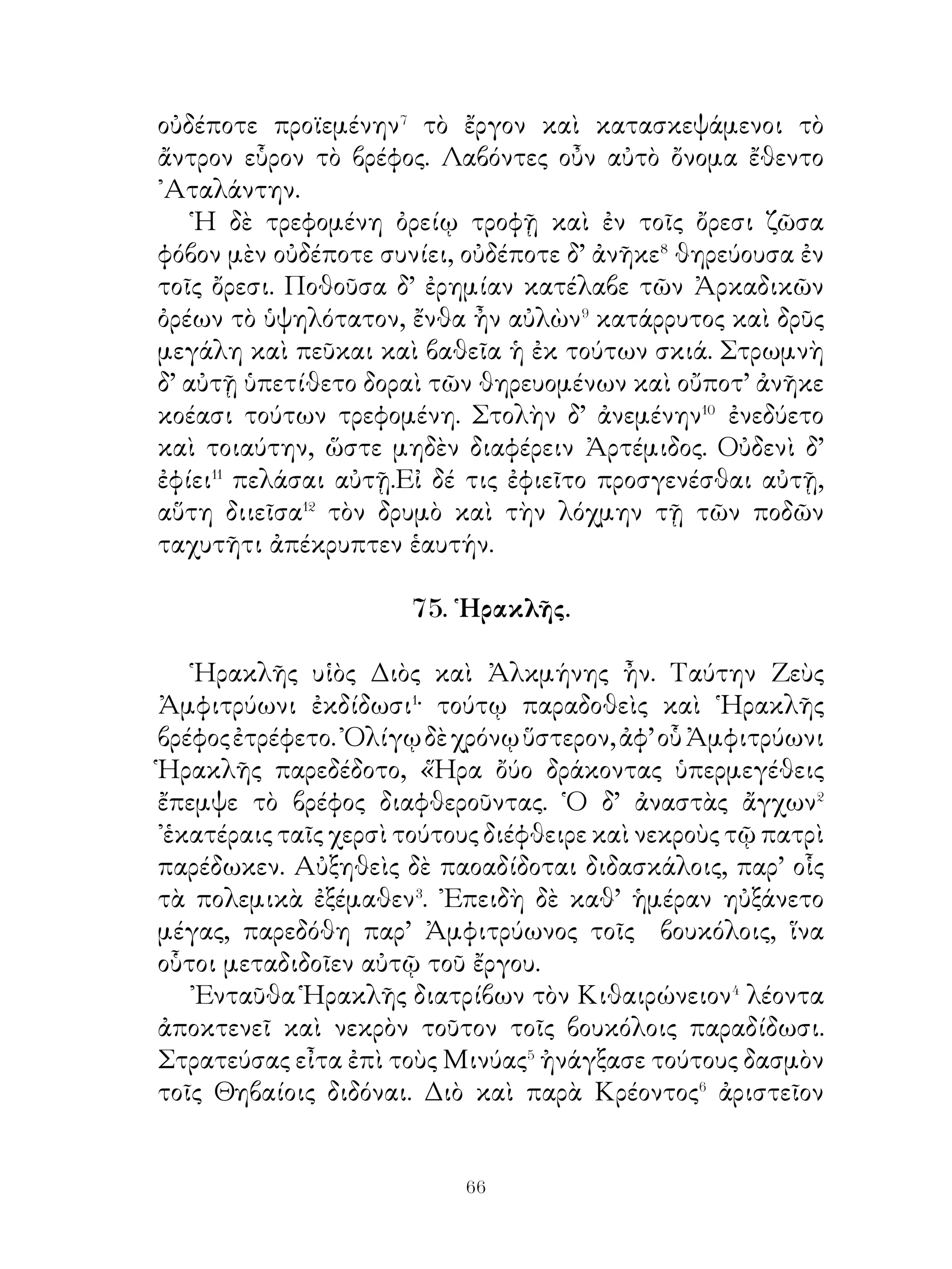 λέοντος ἔπνιξε αὐτό. Θέμενος δ’ ἐπὶ τοὺς ὤμους εἰς Μυκήνας
ἐκόμιζεν αὐτόν.
    Εὐρυσθεὶς δὲ φοβηθεὶς πίθον ἑαυτῷ κατεσκεύασεν, εἰς ὃν
εἰσέδυ. Τὸ λοιπὸν δ’ ἀπεῖπεν⁵ αὐτῷ εἰς τὴν πόλιν μὴ, εἰσιέναι,
δεικνύναι δὲ πρὸ τῶν πυλῶν τοὺς ἄθλους ἐκέλευσεν· ἔπεμπε
δ’ ἐφεξῆς κήρυκα καὶ ἐπέταττε τοὺς ἄθλους.

                    79. Δεύτερος ἆθλος.

   Δεύτερον ἆθλον ἐπέταξεν αὐτῷ τὴν λερναίαν ὕδραν�
ἀποκτεῖναι. Αὕτη δ’ ἐν τῷ τῆς Λέρνης� ἕλει ἐκτραφεῖσα
ἐξέβαινε καὶ τὰ βοσκήματα, ὧν τὸ πεδὶον ἀνεπίμπλατο,
διέφθειρεν. Οὐδεὶς δὲ τοῦ κακοῦ τὴν χώραν ἀπαλλάξαι
ἠδύνατο· ἠπίσταντο� γὰρ πάντες κινδυνεύσειν, ἐὰν τοιοῦτόν
τι πειραθῶσιν. « ᾽Εὰν ταύτην », εἶπεν ὁ Εὐρυσθεύς, « δύνῃ
ἀποκτεῖναι, τὴν χώραν εὖ ποιήσεις » Εἶχε δ’ ἡ ὕδρα κεφαλὰς
ἐννέα, τὰς μὲν ὀκτὼ θνητάς, τὴν δὲ μίαν ἀθάνατον.
   ᾽Επιβὰς οὖν ῾Ηρακλῆς ἅρματος, ἡνιοχοῦντος ᾽Ιολάου, εἰς
Λέρνην ἔρχεται καὶ τοὺς μὲν ἵππους ἵστησι, τὴν δ’ ὕδραν
εὑρὼν τῷ ροπᾴλῳ τὰς κεφαλὰς ἔκοπτεν. Ἀλλ’ οὐδὲν ἠδύνατο
ἀνύειν· μιᾶς γὰρ κεφαλῆς κοπτομένης δύο ἀνεφύοντο.
Λέγει οὖν πρὸς ᾽Ιόλαον. « Οὐκ ἠπιστάμην οὕτω χαλεπὸν
τὸ ἔργον ὄν. σὺ οὖν ἐμπίμπρη⁴ τὴν ἐγγὺς ὕλην καί, ὅταν
ἐγὼ τὰς κεφαλὰς ἀποκόπτω, σὺ πειρῶ ἐμπιμπράναι ταύτας
τοῖς καιομένοις δαυλοῖς ». Τοῦτον τὸν τρόπον ἐμπρήσας
τὰς ἀναφυομένας κεφαλὰς τάφρον ἀνέῳξεν, ἐν ᾗ κατώρυξε
τὴν ἀθάνατον κεφαλήν. Εὐθὺς δ’ εἶτα λίθον αὐτῇ ἐπιθεὶς
ἐμπίμπλησι τὴν τάφοον λίθων καὶ γῆς· τὸ δὲ σῶμα τῆς
ὕδρας ἀποσχίσας ἐνέπλησε χολῆς τὰ ἄκρα τῶν οἰστῶν⁵.




                               
 