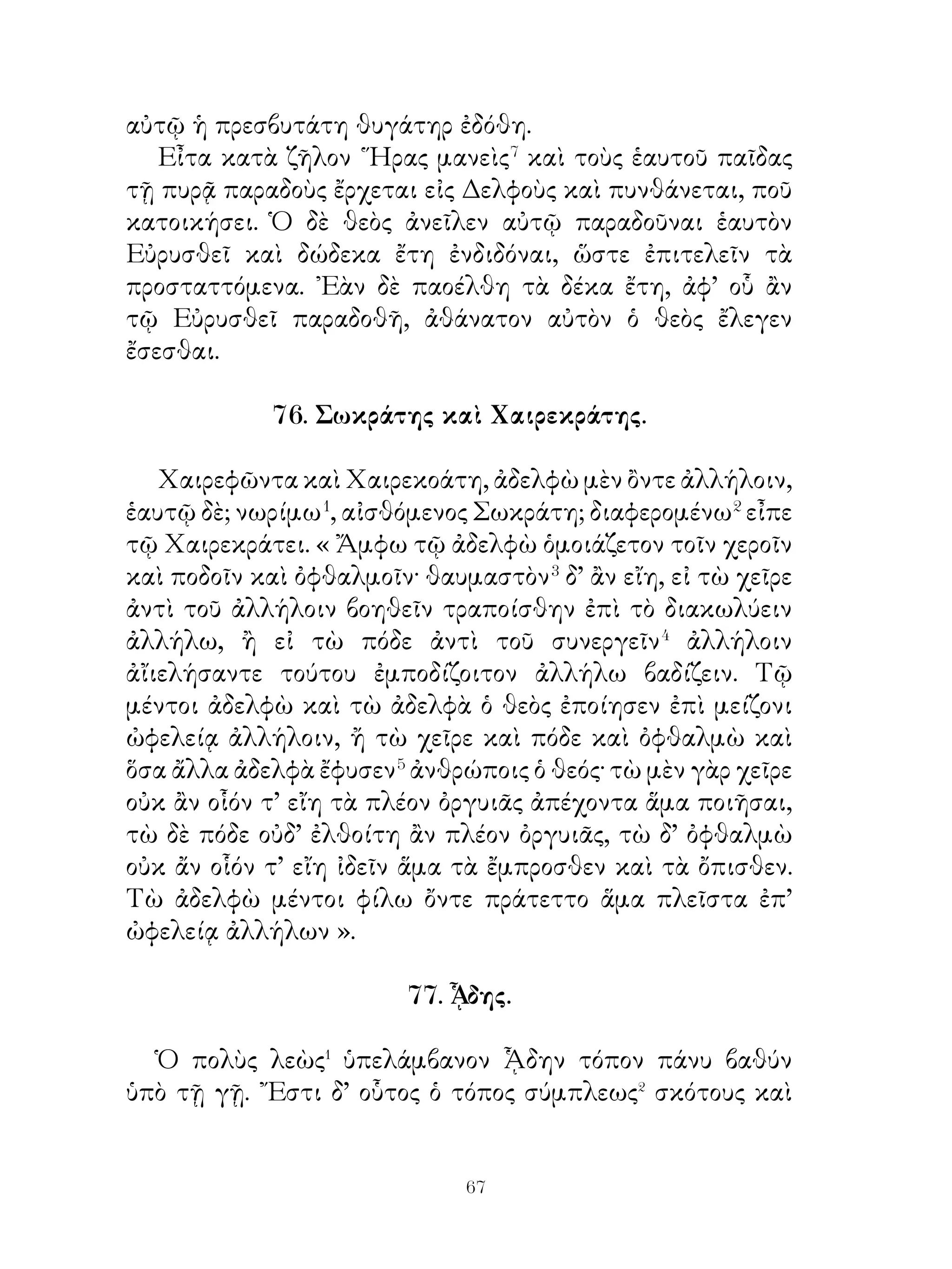 80. Τρίτος, τέταρτος καὶ πέμπτος ἆθλος.

   Τρίτον ἆθλον ἐπέταξεν αὐτῷ ἐνεγκεῖν τὴν Κερυνῖτιν
ἔλαφον ζῶσαν. Ταύτην ἔφασαν χρυσόκερων εἶναι καὶ ἰέναι
ἐλευθέραν διὰ τοῦ ἄλσους, ἅτε ἱερὰν τῆς Ἀρτέμιδος οὖσαν. Διὸ
Ἡρακλῆς βουλόμενος αὐτὴν μήτε ἀνελεῖν μήτε τρῶσαι διῄει
ὅλον ἐνιαυτὸν τὸ ἄλσος διώκων τὴν ἔλαφον· ἐδεδοίκει γὰρ




μή, ἐὰν ταύτην ἀποκτείνῃ, τὴν θεὰν ἐχθρὰν αὑτῷ ποιήσῃ.
᾽Επεὶ δ’ ἡ ἔλαφος διωκομένη ἀπέκαμεν, ἀφικομένη ἐπὶ τὸν
Λάδωνα ποταμὸν ἔστη. ᾽Ενταῦθα ταύτην ῾Ηρακλῆς ἐπὶ τῇ
ὄχθη καθημένην συ νέλαβεν. ᾽Επὶ τῶν ὤμων δὲ ταύτην θεὶς
πρὸς Εὐρυσθέα τὸν βασιλέα εἰς Μυκήνας ἐκόμισε.


                           0
 