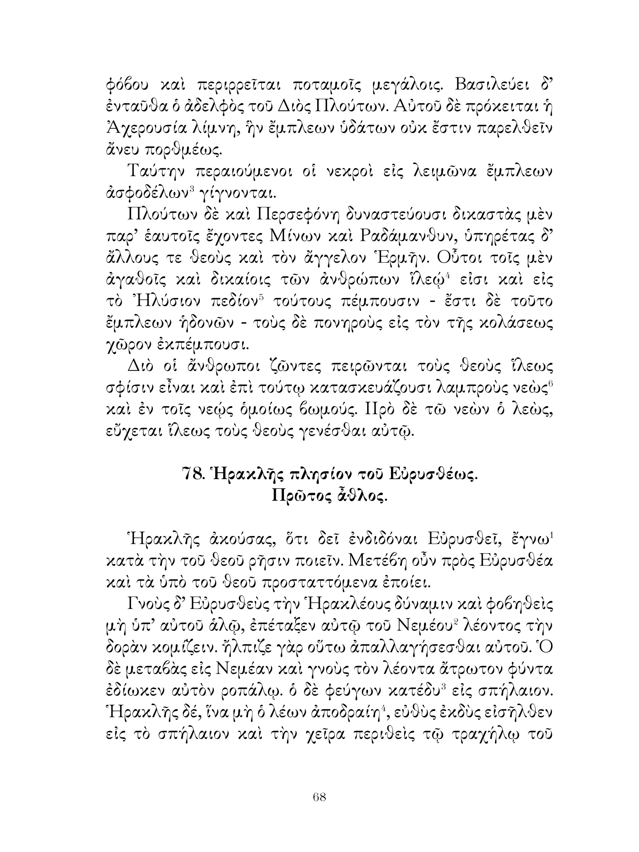 Τέταρτον ἆθλον τὸν ᾽Ερυμάνθιον� κάπρον ἐπέταξε ζῶντα
κομίζειν. Τοῦτο τὸ θηρίον πάντες ᾒδεσαν μεγίστων κακῶν
αἴτιον τῇ χώρᾳ γεγονός· ἐκ γὰρ τοῦ ὄρους ὁρμώμενος ἠδίκει
τὴν γῆν. Οἱ δ’ ἄνθρωποι ἐδέδισαν τοῦτον διῶξαι. ῾Ηρακλῆς
μέντοι διώξας αὐτὸν ἔκ τινος λόχμης μετὰ κραυγῆς εἰς
χιόνα πολλὴν παρειμένον ἐμβροχίσας� εἷλε καὶ εἰς Μυκήνας
ἐκόμισε.
   Πέμπτον ἐπέταξεν ἆθλον τὴν κόπρον τῶν Αὐγείου
βοσκημάτων καθῆραι· ἐκ ταύτης γὰρ κατακειμένης καὶ
ὀζούσης πολλοὶ τῶν ἀνθρώπων ἐτέθνασαν. ῏Ην δ’ Αὐγείας
῎Ηλιδος βασιλεὺς πολλὰς ποίμνας βοσκημάτων ἔχων.
Τούτῳ Ἡρακλῆς προσῄει καὶ ἔφη ἐν μιᾷ ἡμέρᾳ τὴν κόπρον
ἐξοίσειν, εἰ δώσει αὐτῷ τὴν δεκάτην τῶν βοσκημάτων. ῾Ο δ’
εἰδὼς χαλεπὸν τὸ ἔργον καὶ ὅτι κινδυνεύσει τεθνάναι, πρὶν
τὸ ἔργον περᾶναι, ὑπισχνεῖται. ῾Ηρακλῆς δὲ τὸν Ἀλφειὸν�
ποταμὸν καὶ Πηνειὸν⁴ σύνεγγυς βεβηκότας διὰ τῆς κόπρου
παροχεύσας ταύτην ἐκάθηρεν.

                    81. ῞Εκτος ἆθλος.

   ῞Εκτον ἆθλον ἔδοξεν Εὐρυσθεῖ ἐπιτάξαι αὐτῷ τὰς
Στυμφαλίδας ὄρνιθας� ἐξελάσαι. Ταύτας νεμομένας τὴν περὶ
τὴν Στύμφαλον τῆς ᾽Αρκαδίας χώραν οὐκ εἶχον οἱ οἰκοῦντες
ἐκδιῶξαι. ῾Οπότε γὰρ βούλοιντο ταύτας διῶξαι, αὗται εἰς τὴν
λίμνην Στυμφαλίδα εἰσέβαινον καὶ ἐν τῇ ὕλῃ ἐκρύπτοντο.
῏Ην δ’ ἡ Στυμφαλὶς πολλῇ συνηρεφὴς� ὕλη. ᾽Επὶ ταύτας
Εὐρυσθεὺς ἐκάλεσε ῾Ηρακλέα νομίζων οὐ οἷόν τε εἶναι
τοιοῦτον ἔργον ἐπιτελέσαι.
   Ἡρακλῆς οὖν μεταβὰς ἐκεῖσε ἐπειρᾶτο διαφόροις ὅπλοις
ἐκβάλλειν αὐτάς. Αἱ δὲ διωκόμεναι εἰσέβησαν εἰς τὴν ὕλην
καὶ ἐκρύπτοντο. ᾽Ἀμηχανοῦντι δ’ αὐτῷ καὶ οὐκ ἔχοντι ὅτι


                             
 