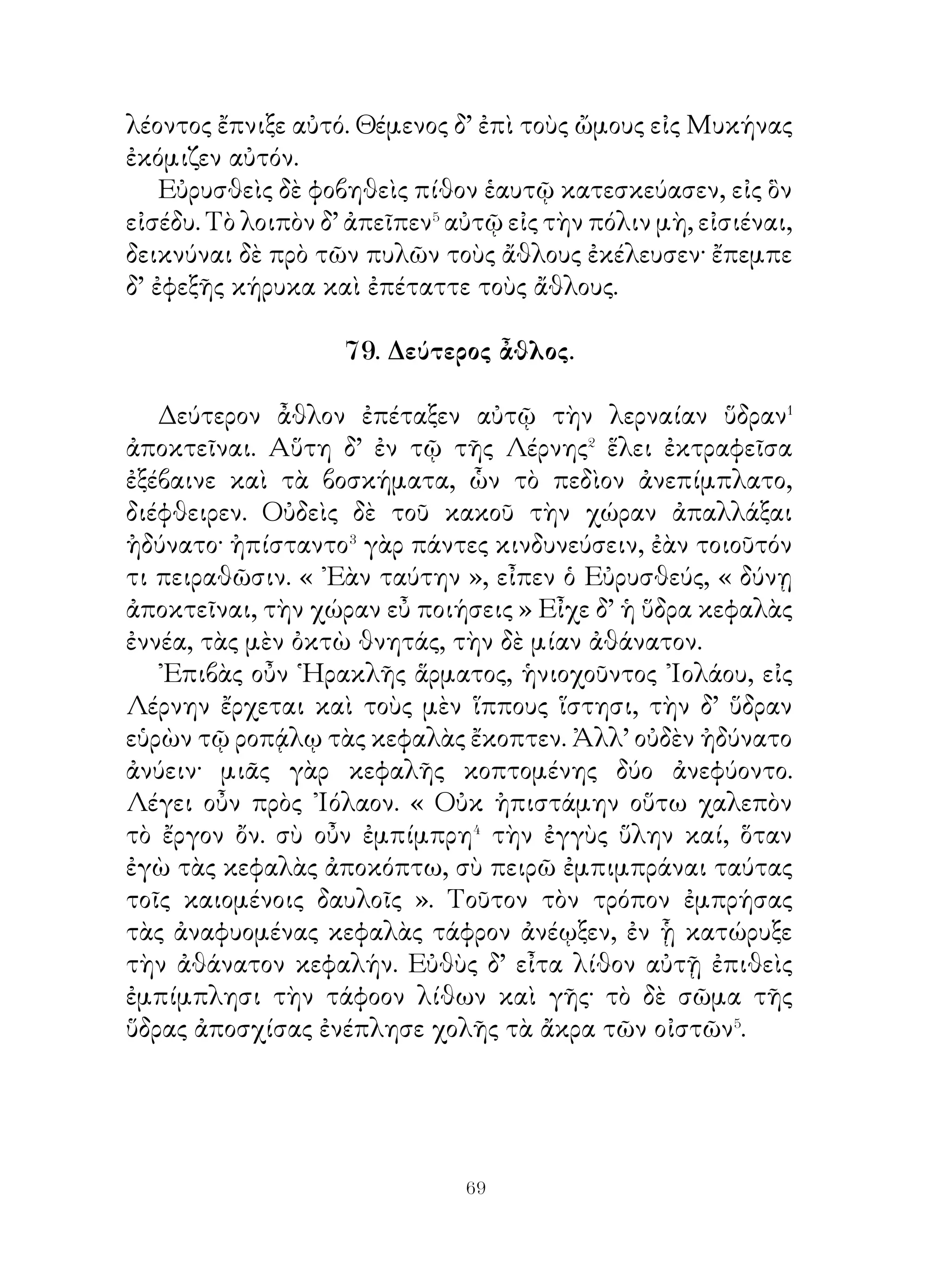 ποιῆσαι, Ἀθηνᾶ δωρεῖται κρόταλα χαλκᾶ παρ’ ῾Ηφαίστου
λαβοῦσα· αὕτη γὰρ ἠβουλήθη βοηθῆσαι ῾Ηρακλεῖ, Ταῦτα
κρούων οὗτος ἐπὶ τοῦ συνεχομένου τῇ λίμνῃ ὄρους ἐφόβει⁴
τὰς ὄρνιθας. Αἱ δὲ ἀκούουσαι καὶ οὐχ ὑπομένουσαι τὸν
δοῦπον βουλόμεναι σωθῆναι ἀνίπταντο. Τότε δὲ ταύτας
ἐτόξευε καὶ οὕτω πάσας διέφθειρε.

            82. ῞Εβδομος καὶ ὄγδοος ἆθλος.

   ῞Εβδομον ἆθλον ἐπέταξε τὸν Κρῆτα ταῦρον ἑλεῖν καὶ
εἰς Μυκήνας ἀγαγεῖν. Τοῦτον Εὐρυσθεὺς ἐπυνθάνετο
ἄγριον ὄντα καὶ ἐν ἄντρῳ κεκλειμένον, ὥστε χαλεπὸν




εἶναι ληφθῆναι. ζῶντα ὑπ’ ἀνδρός. Τοῦτο μαθὼν πέμπει
῾Ηρακλέα ἡγούμενος οὐκ ἂν περιγενέσθαι� τούτου. ῾Ηρακλῆς
δὲ παραγενόμενος εἰς Κρήτην εὑρίσκει Μίνωα καὶ ἠξίου
τὸν ταῦρον λαμβάνειν. Ὁ δ’ οὐκ εἰδὼς ῾Ηρακλέα εἶπεν αὐτῷ


                         
 