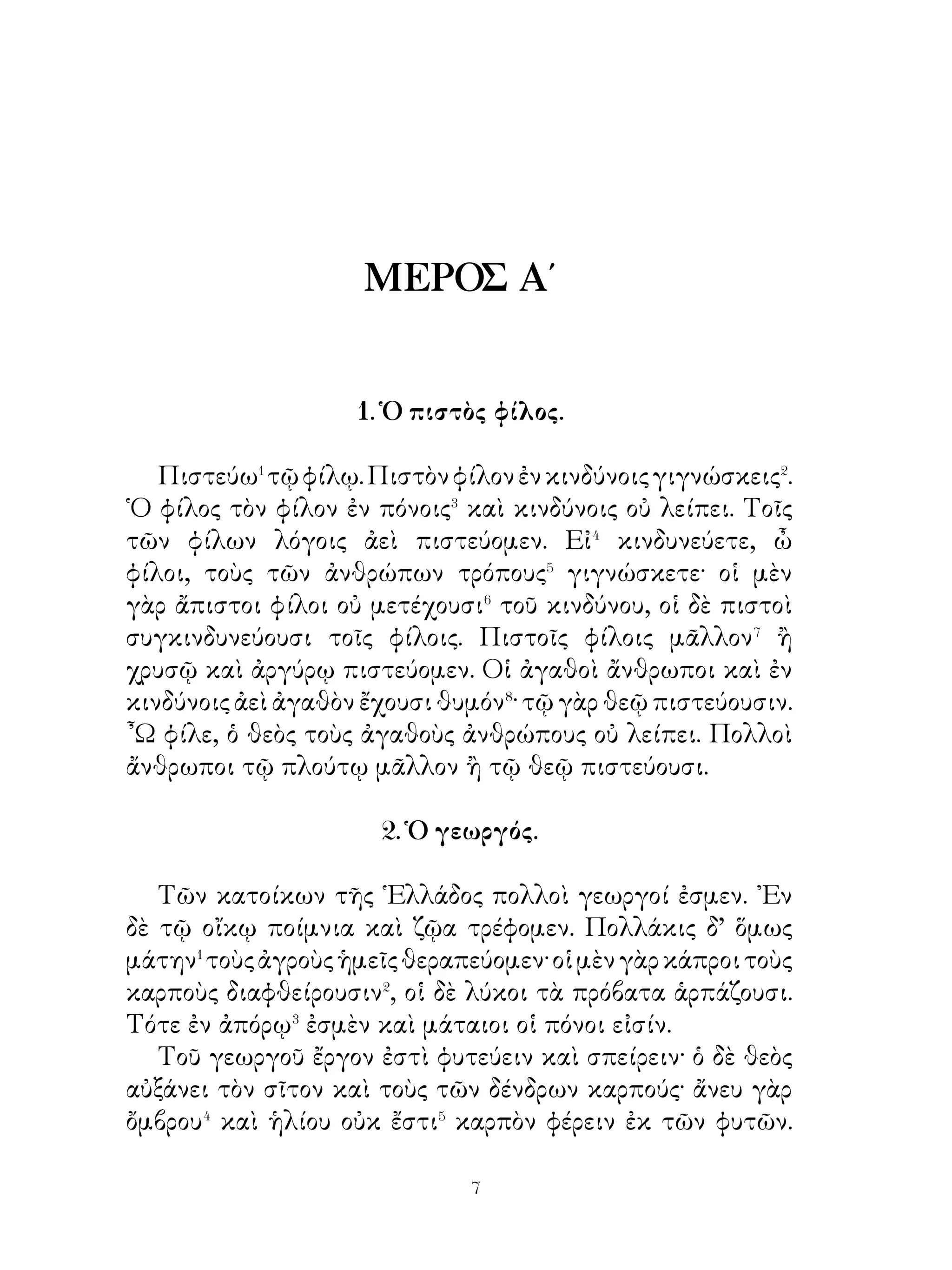 ᾽Εθέλω οὖν σε διδάσκειν με ὡς μαθητὴν περὶ αὐτῶν.
   Σόλων. ῾Ημεῖς τοὺς πολίτας ψυχὴν τῆς πολιτείας
νομίζομεν· τὴν δ’ ἀνατροφὴν παιδαγωγοῖς ἐπιτρέπομεν καὶ
πρὸς πόνους ἐθίζομεν τοὺς νεανίας. ῞Οτε δ’ ἔφηβοί εἰσι, τοὺς
μὲν⁷ ὁπλίτας τοὺς δὲ πελταστάς, τοὺς δὲ τοξότας τάττομεν.
Διδάσκομεν δ’ αὐτοὺς ἀπὸ παιδίων καὶ παρὰ τῶν γεωργῶν
λαμβάνομεν διδαχάς· οἱ γὰρ γεωργοὶ τὰ φυτά, ἕως ·μὲν
μικρά ἐστι, φυλάττουσιν, ὅτε δὲ αὐξάνουσι, τοῖς ἀνέμοις
ἐπιτρέπουσιν. Οὕτω καὶ ἡμεῖς τοὺς νέους, ἕως μὲν παιδία
εἰσί, φυλάττομεν αὐτούς, ὅτε δὲ νεανίαι, παρέχομεν αὐτοῖς
ἐλευθερίαν· τότε γὰρ οὐκ ἔχουσι κίνδυνον.

          6. Ἀνατροφὴ τῶν νέων παρὰ Πέρσαις.

   Οἱ Πέρσαι τοὺς νέους παρὰ τοῖς δημοσίοις διδασκάλοις
ἐπαίδευον ἐν κοινοῖς διδασκαλείοις�. Οἱ διδάσκαλοι τῶν
Περσῶν σοφοὶ καὶ χρηστοὶ πολῖται ἦσαν. Τοὺς φαύλους� ἐν
ταῖς συνηθείαις� νέους ἰσχυρῶς⁴ ἐκόλαζον. Διὸ δικαιοσύνην
ἐμάνθανον καὶ πονηροῦ ἢ αἰσχροῦ ἔργου ἀπεῖχον. Τὴν δ’
ἀδικίαν ἔφευγον καὶ τὴν φιλίαν ἐθεράπευον· ἡ γὰρ τῶν
δικαίων φιλία ἀγαθῶν πηγή ἐστιν, ἡ δὲ τῶν ἀδίκων
ἀπατηλὴ⁵ καὶ οὐ μόνιμος⁶. Οὕτω οἱ νέοι τῶν Περσῶν ὕστερον
αγαθοὶ μὲν καὶ φιλόστοργοι, φιλόκαλοι δὲ καὶ φιλότιμοι
πολῖται ἦσαν. Καὶ τὴν ἀχαριστίαν δὲ τῶν νέων ἐκόλαζον
οἱ Πέρσαι· τοὺς γὰρ ἀχαρίστους ἀδίκους ἐνόμιζον οὐ μόνον
περὶ φίλους, ἀλλὰ καὶ περὶ θεούς. Πρὸς δὲ οἱ νέοι ἐν μετρίᾳ⁷
διαίτῃ διῆγον.
   Μέχρι μὲν ἑπτακαίδεκα ἐτῶν οὔτω ἐπαίδευον τοὺς νέους.
᾽Εκ δὲ τούτου οἱ χρηστοὶ νέοι συνῆσαν⁸ τοῖς ἐφήβοις, οἱ δὲ
τῶν ἐφήβων φρόνιμοι καὶ ἀνδρεῖοι τοῖς τελείοις πολίταις
συνῆσαν καὶ μετελάμβανον⁹ ἀρχῶν καὶ τιμῶν.


                           0
 
