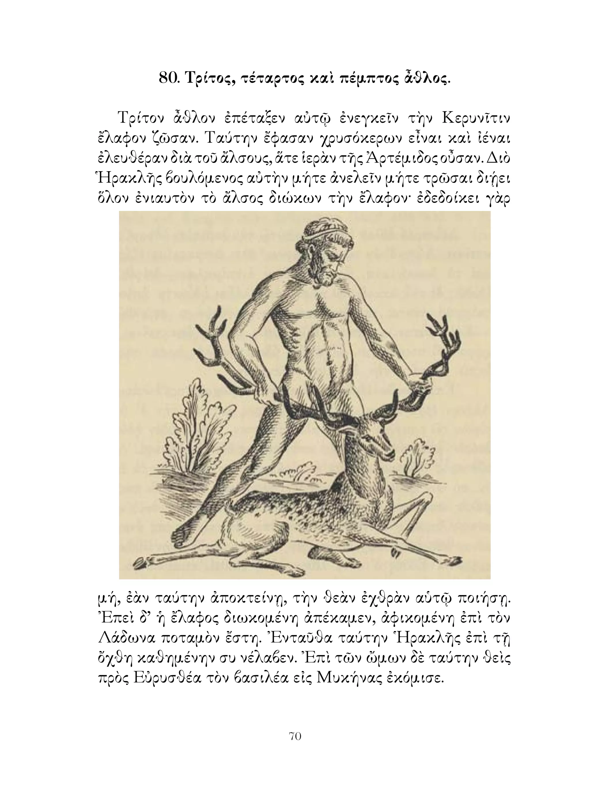 διαγωνισαμένῳ τιτρώσκειν καὶ λαμβάνειν τὸν ταῦρον.
῾Ηρακλῆς δὲ τρώσας τοῦτον καὶ δήσας ἔδειξεν Εὐρυσθεῖ·
τὸ δὲ λοιπὸν εἴασεν αὐτὸν ἄνετον�. ῾Ο δὲ ταῦρος ἀποδρὰς
ἐκεῖθεν καὶ διαβὰς τὸν ᾽Ισθμὸν εἰς Μαραθῶνα τῆς Ἀττικῆς
ἀφικνεῖται καὶ ἐνταῦθα, ἕως ἐγήρασε, τοὺς βλασταίνοντας
ἀγροὺς διελυμαίνετο�.
   Ὄγδοον ἆθλον ἐπέταξε τὰς Διομήδους τοῦ Θρακὸς
ἵππους εἰς Μυκήνας κομίζειν. Αἱ δ’ ἵπποι αὗται ἔδακνον καὶ
κατήσθιον ἀνθρώπους. ᾽Εβασίλευε δὲ Διομήδης Βισκόνων,
ἔθνους μαχιμωτάτου. Πλεύσας οὖν μετὰ τῶν ἑκουσίως
συνεπομένων, οἷς πολλὰ ἀγαθὰ ὑπέσχετο, ἀφίκετο εἰς
Θράκην. ᾽Ενταῦθα δ’ ἐπιτυχὼν τοῖς επὶ ταῖς φάτναις τῶν
ἵππων φρουροῦσι τούτους ἐβιάσατο καὶ ἤγαγε τὰς ἵππους ἐπὶ
θάλατταν. Τῶν δὲ Βισκόνων σὺν ὅπλοις ἐπιβοηθούντων τὰς
ἵππους μὲν παρέδωκεν Ἀβδήρῳ, ὃς ὑπ’ αὐτῶν ἐπισπασθεὶς⁴
ἀπέθανεν, αὐτὸς δὲ διαγωνισάμενος πρὸς Διομήδη καὶ
τοὺς σὺν αὐτῷ έπιδραμόντας καὶ ἀποκτείνας αὐτὸν ρᾳδίως
τοὺς ἀποκαμόντας ἠνάγκαζε φεύγειν. Τεμὼν⁵ δὲ καὶ τὴν
Διομήδους χώραν καὶ λαβὼν τὰς ἵππους ἀπήγαγε ταύτας εἰς
Μυκήνας. Μεθέντος δ’ αὐτὰς Εὐρυσθέως, εἰς τὸ λεγόμενον
ὄρος Ὄλυμπον ἐλθοῦσαι πρὸς τῶν θηρίων ἀπώλοντο.

             83. ῎Ενατος καὶ δέκατος ἆθλος.

   ῎Ενατον ἆθλον ῾Ηρακλεῖ ἐνετείλατο κομίζειν τὸν ζωστῆρα�
῾Ιππολύτης. Ταύτην αἱ Ἀμαζόνες�, αἵ περὶ Θερμώδοντα
ποταμὸν κατῴκουν, ἠδοῦντο καὶ ηὐλαβοῦντο�. Εἶχε δ’
῾Ιππολύτη τὸν Ἄρεως ζωστῆρα σύμβολον⁴ τοῦ πρωτεύειν
ἁπασῶν. Τοῦτο τὸ ἔργον Εὐρυσθεὺς χαλεπόν ᾠήθη εἶναι
῾Ηρακλεῖ· αἱ γὰρ Ἀμαζόνες μαχιμώταται ἦσαν καὶ οὐδείς
ποτε διενοήθη διαγωνίσασθαι αὐταῖς.


                             
 